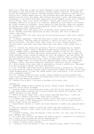 posso ver o Deus que é capaz de fazer qualquer coisa, porque me abaixo em sinal
de respeito, mas sem deixar de prestar atenção naquilo que vejo. As tendas de
Israel são excelentes e muitas. Parecem enormes vales, jardins ao lado dos rios,
árvores que o Senhor mesmo plantou, que produzem delicioso perfume, E também
grandes árvores junto das águas. Não faltará água para o povo, nem mesmo para as
plantações. O rei deles será mais importante do que Agague e esse reino receberá
muitas honras. Deus tirou Israel do Egito. Israel, que é forte como o boi
selvagem, destruirá os países, os inimigos, quebrará os osso deles e as flechas
de Israel furarão os inimigos. Israel parece um leão deitado. Quem tem coragem
de acordar esse leão? Todos os que abençoam Israel serão abençoados, e todos os
que amaldiçoam serão amaldiçoados."
10 - E Balaque ficou com muita raiva de Balaão, bateu palmas de ódio e lhe
disse: "Chamei você para amaldiçoar os meus inimigos, mas você já abençoou
Israel três vezes.
11 - Vá embora para sua casa. Quis dar muitos presentes para você, mas o Senhor
não deixou."
12 - E Balaão respondeu: "Você não sabe que eu disse aos líderes do povo que
foram me buscar, 'Balaque pode me oferecer o tesouro do país, mas se o Senhor
não me autorizar, não posso fazer nada. Farei só o que o Senhor mandar'?
Voltarei para o meu povo, mas antes quero que você saiba o que Israel fará a
Edom."
15 a 19 - Balaão fez então esta profecia: "Esta é a mensagem que eu, Balaão,
filho de Beor, recebi. Tenho a mensagem Porque presto atenção no que Deus
mostra. Também tenho a mensagem Porque presto atenção no que Ele diz, porque
conheço a sabedoria do Deus Altíssimo, porque posso ver o Deus que é capaz de
fazer qualquer coisa, porque me abaixo em sinal de respeito, mas sem deixar de
prestar atenção naquilo que vejo. 'Vejo o futuro e observo daqui a algum tempo,
que aparecerá uma estrela de Israel, será um governante que, matará o povo de
Moabe, e também todos os filhos de Sete, dominará Edom e Seir, que são países
inimigos. Israel será muito poderoso, dominará e destruirá muitas cidades."
20 - Então Balaão olhou para onde os amalequitas viviam e profetizou, "Amaleque
é um dos principais países, mas será destruído."
21 e 22 - E Balaão olhou para onde os quenitas moravam e profetizou, "As casas
de vocês estão em lugares firmes; Vocês construíram cidades em montes altos, mas
vocês desaparecerão. E vocês não sabem quando isso acontecerá. O rei da Assíria
virá e prenderá vocês."
23 e 24 - Balaão profetizou mais ainda: "Quem conseguirá escapar quando Deus
fizer estas coisas? Virão navios de Chipre para lutar contra a Assíria e contra
Heber, mas eles mesmos morrerão."
25 - Balaão voltou para o seu país e Balaque voltou para casa.
CAPITULO 25
1 - ENQUANTO ISRAEL estava morando em Sitim, alguns jovens começaram a se
misturar com as moças de Moabe.
2 - E estas moças os convidaram para fazer sacrifícios aos deuses dos moabitas.
E logo esses homens estavam não só participando das festas dos moabitas como
também adorando os seus deuses.
3 - Dentro de pouco tempo todo o povo estava adorando Baal-Peor, o deus dos
moabitas. E o Senhor ficou muito irado Contra Israel.
4 - O Senhor deu a seguinte ordem a Moisés, "Você deve reunir os líderes das
tribos de Israel e eles devem morrer enforcados ao ar livre na minha frente, e
assim a minha forte ira acabará.'
5 - Então Moisés mandou os juizes de Israel matarem os homens que adoraram BaalPeor.
6 - Mas um israelita chegou ao ponto de trazer uma moça midianita ao
acampamento. Moisés e todo o povo viram isto, enquanto choravam na porta do
Tabernáculo.
7 - E quando Finéias, filho de Eleazar e neto de Arão, viu isto, saiu do meio do
povo, apanhou uma lança,
8 - foi atrás do israelita até dentro da tenda e matou o israelita e a midianita
com a lança. Então a praga que havia começado parou,
9 - e morreram 24.000 pessoas por causa da praga.
10 - Então o Senhor disse a Moisés,
11 - "Finéias, filho de Eleazar e neto do sacerdote Arão, acabou com a minha

 