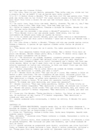 permitiam que ela tivesse filhos.
12 - Por isso, Sara riu por dentro, pensando: "Uma velha como eu, ainda vai ter
a alegria de ter um bebê?! E com um marido mais velho ainda?!'
13 e 14 - O Senhor disse a Abraão: "Por que Sara riu? Por que pensou ela: 'Como
pode uma velha como eu ter filho?' Por acaso existe alguma coisa difícil demais
para Deus? Pois torno a dizer: No ano que vem voltarei aqui, e Sara vai ter um
filho."
15 - Ao ouvir isso, Sara ficou com medo. Mentiu, dizendo: "Eu não ri, não." Mas
o Senhor disse a ela: "Não diga isso. Você bem sabe que riu."
16 - Enfim os homens foram embora. Tomaram a direção de Sodoma. Abraão foi com
eles até uma certa distância.
17 - "Será que vou esconder o meu plano a Abraão?" perguntou o Senhor.
18 - "Pois Abraão virá a ser uma grande nação. Além disso, ele vai ser
instrumento de bênção para todas as nações da terra!
19 - E fui eu mesmo que escolhi Abraão, para que tenha família e descendentes
fiéis a mim. Gente que seja justa e bondosa - para que eu faça por Abraão tudo o
que prometi."
20 - Por isso disse o Senhor a Abraão: "Chegou até mim uma grande queixa contra
Sodoma e Gomorra. A queixa de que aquelas cidades estão cheias de pecado e
corrupção.
21 - "Vou descer até lá para ver se é assim. Vou saber pessoalmente se é ou
não."
22 e 23 - Dois daqueles homens foram para Sodoma. Mas o Senhor ficou mais um
pouco com Abraão. Abraão chegou perto dEle, e disse: "O Senhor seria capaz de
matar os bons juntamente com os maus?
24 e 25 - "Se encontrar na cidade, digamos, cinqüenta pessoas que respeitem o
Senhor, vai destruir a cidade? Não deixará viver o povo por amor daqueles
cinqüenta bons cidadãos? Não seria justo! Certamente que o Senhor não fará uma
coisa dessas. Matar os que O amam junto com os que O desprezam! Fazendo assim,
estaria igualando os justos aos injustos, os bons aos maus! Claro que não fará
isto! Não é justo o Juiz de toda a terra?"
26 - O Senhor respondeu: "Se eu achar dentro da cidade de Sodoma cinqüenta
justos, não destruirei a cidade, por amor a eles".
27 e 28 - Abraão falou de novo: "Sei que sou pó e cinza. Mas comecei a falar ao
Senhor e devo continuar: "Se aos cinqüenta de que falei, faltarem cinco? Por
causa destes cinco que faltarem, o Senhor destruirá toda a cidade?" Disse Deus:
"Não destruirei a cidade, se achar nela quarenta e cinco justos".
29 - Abraão tornou a falar: "E se achar ali quarenta justos?" Respondeu o
Senhor: "A cidade não será destruída, por causa dos quarenta".
30 - Abraão insistiu: "Peço que tenha paciência, Senhor. Se forem trinta os
justos ?" O Senhor respondeu: "Não destruirei a cidade, em atenção aos trinta".
31 - Abraão não parou. Disse ainda: "Sei que estou abusando, mas, por favor: Se
achar vinte justos?" O Senhor respondeu: "Não destruirei a cidade, por amor aos
vinte."
32 - Disse por fim Abraão: "Tenha paciência o Senhor. Vou falar só mais esta
vez. Se encontrar só dez justos ?" O Senhor respondeu: "Não destruirei a
cidade por amor aos dez".
33 - Quando acabaram esta conversação, o Senhor se retirou. E Abraão foi para
casa.
CAPÍTULO 19
1 - QUANDO ESTAVA ANOITECENDO, naquele mesmo dia, os dois homens chegaram à
entrada de Sodoma. Ló estava sentado por ali. Quando viu os dois chegando, Ló se
levantou e correu dar as boas-vindas a eles.
2 - Disse Ló: "Senhores, venham à minha casa. Serão meus hóspedes. Amanhã cedo
poderão seguir viagem."
"Não, obrigado, " disseram eles."Vamos conhecer a cidade. Passaremos a noite na
praça pública."
3 - Mas Ló insistiu muito. Eles acabaram aceitando o convite. Ló ofereceu a eles
um grande banquete. Não faltaram uns pães sem fermento, que tinham acabado de
sair do forno.
4 e 5 - Quando estavam se preparando para dormir, aconteceu uma coisa horrível!
Todos os homens da cidade cercaram a casa. Moços e velhos sodomitas, gritaram a
Ló: "Traga para fora os homens que estão aí! Queremos usá-los como mulher!

 