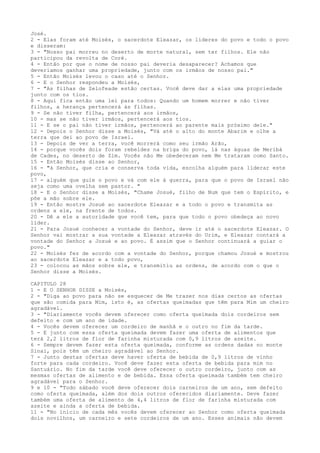 José.
2 - Elas foram até Moisés, o sacerdote Eleazar, os líderes do povo e todo o povo
e disseram:
3 - "Nosso pai morreu no deserto de morte natural, sem ter filhos. Ele não
participou da revolta de Coré.
4 - Então por que o nome de nosso pai deveria desaparecer? Achamos que
deveríamos ganhar uma propriedade, junto com os irmãos de nosso pai."
5 - Então Moisés levou o caso até o Senhor.
6 - E o Senhor respondeu a Moisés,
7 - "As filhas de Zelofeade estão certas. Você deve dar a elas uma propriedade
junto com os tios.
8 - Aqui fica então uma lei para todos: Quando um homem morrer e não tiver
filhos, a herança pertencerá às filhas.
9 - Se não tiver filha, pertencerá aos irmãos,
10 - mas se não tiver irmãos, pertencerá aos tios.
11 - E se o pai não tiver irmãos, pertencerá ao parente mais próximo dele."
12 - Depois o Senhor disse a Moisés, "Vá até o alto do monte Abarim e olhe a
terra que dei ao povo de Israel.
13 - Depois de ver a terra, você morrerá como seu irmão Arão,
14 - porque vocês dois foram rebeldes na briga do povo, lá nas águas de Meribá
de Cades, no deserto de Zim. Vocês não Me obedeceram nem Me trataram como Santo.
15 - Então Moisés disse ao Senhor,
16 - "á Senhor, que cria e conserva toda vida, escolha alguém para liderar este
povo,
17 - alguém que guie o povo e vá com ele à guerra, para que o povo de Israel não
seja como uma ovelha sem pastor. "
18 - E o Senhor disse a Moisés, "Chame Josué, filho de Num que tem o Espírito, e
põe a mão sobre ele.
19 - Então mostre Josué ao sacerdote Eleazar e a todo o povo e transmita as
ordens a ele, na frente de todos.
20 - Dê a ele a autoridade que você tem, para que todo o povo obedeça ao novo
líder.
21 - Para Josué conhecer a vontade do Senhor, deve ir até o sacerdote Eleazar. O
Senhor vai mostrar a sua vontade a Eleazar através do Urim, e Eleazar contará a
vontade do Senhor a Josué e ao povo. É assim que o Senhor continuará a guiar o
povo."
22 - Moisés fez de acordo com a vontade do Senhor, porque chamou Josué e mostrou
ao sacerdote Eleazar e a todo povo,
23 - colocou as mãos sobre ele, e transmitiu as ordens, de acordo com o que o
Senhor disse a Moisés.
CAPITULO 28
1 - E O SENHOR DISSE a Moisés,
2 - "Diga ao povo para não se esquecer de Me trazer nos dias certos as ofertas
que são comida para Mim, isto é, as ofertas queimadas que têm para Mim um cheiro
agradável.
3 - "Diariamente vocês devem oferecer como oferta queimada dois cordeiros sem
defeito e com um ano de idade.
4 - Vocês devem oferecer um cordeiro de manhã e o outro no fim da tarde.
5 - E junto com essa oferta queimada devem fazer uma oferta de alimentos que
terá 2,2 litros de flor de farinha misturada com 0,9 litros de azeite.
6 - Sempre devem fazer esta oferta queimada, conforme as ordens dadas no monte
Sinai, pois têm um cheiro agradável ao Senhor.
7 - Junto destas ofertas deve haver oferta de bebida de 0,9 litros de vinho
forte para cada cordeiro. Você deve fazer esta oferta de bebida para mim no
Santuário. No fim da tarde você deve oferecer o outro cordeiro, junto com as
mesmas ofertas de alimento e de bebida. Essa oferta queimada também tem cheiro
agradável para o Senhor.
9 e 10 - "Todo sábado você deve oferecer dois carneiros de um ano, sem defeito
como oferta queimada, além dos dois outros oferecidos diariamente. Deve fazer
também uma oferta de alimento de 4,4 litros de flor de farinha misturada com
azeite e ainda a oferta de bebida.
11 - "No início de cada mês vocês devem oferecer ao Senhor como oferta queimada
dois novilhos, um carneiro e sete cordeiros de um ano. Esses animais não devem

 