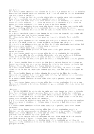 ter defeito.
12 - Devem também oferecer como oferta de alimento 6,6 litros de flor de farinha
misturada com azeite para cada novilho, 4,4 litros de flor de farinha misturada
com azeite para o carneiro
13 - e 2,2 litros de flor de farinha misturada com azeite para cada cordeiro.
Esta oferta queimada tem um cheiro agradável para o Senhor.
14 - E junto com cada sacrifício deve haver ofertas de bebidas: 1,8 litros de
vinho para cada novilho, 1,2 litros de vinho para o carneiro e 0,9 litros de
vinho para cada cordeiro. Esta será a oferta queimada mensal.
15 - "Também no primeiro dia de cada mês devem trazer um bode como oferta pelo
pecado ao Senhor, além da oferta queimada diária e da oferta de bebida.
16 - "No dia quatorze do primeiro mês de cada ano vocês devem festejar a Páscoa
do Senhor.
17 - No dia seguinte começará uma festa de sete dias de duração, mas vocês não
poderão comer pão com fermento nesses dias.
18 - No primeiro dia da festa todo povo se reunirá e ninguém fará trabalho
pesado,
19 - mas o povo apresentará uma oferta queimada para o Senhor de dois novilhos,
um carneiro e sete cordeiros. Esses animais não podem ter defeito.
20 - A oferta de alimento deve ser de flor de farinha misturada com azeite: 6,6
litros para cada novilho, 4,4 litros para o carneiro
21 - e 2,2 litros para cada cordeiro.
22 - Vocês também devem oferecer um bode como oferta pelo pecado, para vocês
serem perdoados.
23 - Vocês devem fazer estas ofertas além da oferta queimada de cada manhã.
24 - Por isso, além da oferta diária oferecida junto com a oferta de bebida,
vocês devem fazer essa oferta em cada um dos sete dias da festa.
25 - No sétimo dia da festa todo povo se reunirá e ninguém fará trabalho pesado.
26 - "O povo também deve se reunir no dia dos primeiros frutos para trazer ao
Senhor uma oferta com os primeiros frutos da colheita que começa, na Festa das
Semanas. Nesse dia ninguém deve fazer trabalho pesado.
27 - Vocês devem então oferecer ao Senhor dois novilhos, um carneiro e sete
cordeiros de um ano de idade como oferta queimada, que tem cheiro agradável ao
Senhor.
28 - Devem também fazer ao Senhor oferta de alimentos de flor de farinha
misturada com azeite: 6,6 litros para cada novilho, 4,4 litros para o carneiro
29 - e 2,2 litros para cada cordeiro.
30 - Devem também oferecer um bode como oferta pelo pecado, para vocês serem
perdoados.
31 - Vocês devem fazer essas ofertas além das ofertas queimadas diárias e das
ofertas de alimento e de bebida. Lembrem-se que os animais oferecidos devem ser
sem defeito.
CAPITULO 29
1 - "NO DIA PRIMEIRO do sétimo mês de cada ano vocês devem se reunir e ninguém
deve fazer qualquer trabalho pesado. Esse será o dia da festa das trombetas.
2 - Nesse dia vocês devem oferecer como oferta queimada ao Senhor, e que tem um
cheiro agradável para ele, um novilho, um carneiro e sete cordeiros de um ano.
Todos esses animais não devem ter defeito.
3 e 4 - A oferta de alimentos deve ser de flor de farinha misturada com azeite:
6,6 litros para o novilho, 4,4 litros para o carneiro e 2,2 litros para cada
cordeiro.
5 - Devem também oferecer um bode como oferta pelo pecado, para vocês serem
perdoados.
6 - Vocês devem fazer essas ofertas além das ofertas queimadas mensais e
diárias, que vêm acompanhadas de ofertas de alimento e de bebida. Vocês devem
fazer todas essas ofertas de acordo com as ordens do Senhor, pois as ofertas
queimadas têm um cheiro agradável para Ele.
7 - "E dez dias depois vocês se reunirão de novo. Esse será um dia de grande
humildade perante o Senhor. Ninguém deve trabalhar nesse dia,
8 - mas o povo deve oferecer ao Senhor como oferta queimada um novilho, um
carneiro e sete cordeiros de um ano de idade. Todos esses animais não devem ter
qualquer defeito.

 
