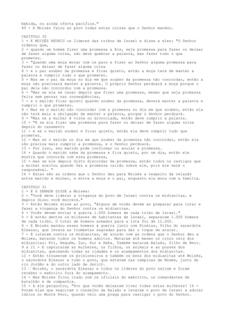 bebida, ou ainda oferta pacífica."
40 - E Moisés falou ao povo todas estas coisas que o Senhor mandou.
CAPITULO 30
1 - E MOISÉS REUNIU os líderes das tribos de Israel e disse a eles: "O Senhor
ordenou que,
2 - quando um homem fizer uma promessa a Ele, seja promessa para fazer ou deixar
de fazer alguma coisa, não deve quebrar a palavra, mas fazer tudo o que
prometeu.
3 - "Quando uma moça morar com os pais e fizer ao Senhor alguma promessa para
fazer ou deixar de fazer alguma coisa
4 - e o pai souber da promessa e ficar quieto, então a moça terá de manter a
palavra e cumprir tudo o que prometeu.
5 - Mas se o pai da moça no dia em que souber da promessa não concordar, então a
moça não precisará manter a palavra. O próprio Senhor perdoará a moça porque o
pai dela não concordou com a promessa.
6 - "Mas se ela se casar depois que fizer uma promessa, mesmo que seja promessa
feita sem pensar nas conseqüências,
7 - e o marido ficar quieto quando souber da promessa, deverá manter a palavra e
cumprir o que prometeu.
8 - Mas se o marido não concordar com a promessa no dia em que souber, então ela
não terá mais a obrigação de manter a palavra, porque o Senhor perdoará.
9 - "Mas se a mulher é viúva ou divorciada, então deve cumprir a palavra.
10 - "E se ela fizer uma promessa para fazer ou deixar de fazer alguma coisa
depois do casamento
11 - e se o marido souber e ficar quieto, então ela deve cumprir tudo que
prometeu.
12 - Mas se o marido no dia em que souber da promessa não concordar, então ela
não precisa mais cumprir a promessa, e o Senhor perdoará.
13 - Por isso, seu marido pode confirmar ou anular a promessa.
14 - Quando o marido sabe da promessa e fica quieto, por um dia, então ele
mostra que concorda com essa promessa,
15 - mas se ele depois disto discordar da promessa, então todos os castigos que
a mulher aceitou quando fez a promessa cairão sobre ele, pois ele será o
responsável. "
16 - Estas são as ordens que o Senhor deu para Moisés a respeito da relação
entre marido e mulher, e entre a moça e o pai, enquanto ela mora com a família.
CAPITULO 31
1 - E O SENHOR DISSE a Moisés:
2 - "Você deve liderar a vingança do povo de Israel contra os midianitas, e
depois disso você morrerá."
3 - Então Moisés disse ao povo, "Alguns de vocês devem se preparar para lutar e
fazer a vingança do Senhor contra os midianitas.
4 - Vocês devem enviar à guerra 1.000 homens de cada tribo de Israel."
5 - E então dentre os milhares de habitantes de Israel, separaram 1.000 homens
de cada tribo. O total de homens armados para a luta foi de 12.000.
6 - E Moisés mandou esses homens à guerra junto com Finéias, filho do sacerdote
Eleazar, que levava as trombetas sagradas para dar o toque de atacar.
7 - E lutaram contra os midianitas, de acordo com as ordens que o Senhor deu a
Moisés, matando todos os homens adultos. Mataram até mesmo os cinco reis dos
midianitas: Evi, Requém, Zur, Hur e Reba. Também mataram Balaão, filho de Beor.
9 a 11 - E capturaram as mulheres, os filhos, os animais e as posses dos
midianitas, queimando todas as cidades e os acampamentos dos midianitas.
12 - Então trouxeram os prisioneiros e também os bens dos midianitas até Moisés,
o sacerdote Eleazar e todo o povo, que estavam nas campinas de Moabe, junto do
rio Jordão e do outro lado de Jericó.
13 ” Moisés, o sacerdote Eleazar e todos os líderes do povo saíram e foram
receber o exército fora do acampamento.
14 - Mas Moisés ficou irado com os oficiais do exército, os comandantes de
batalhão e de companhia.
15 - E ele perguntou, "Por que vocês deixaram viver todas estas mulheres? 16 Foram elas que seguiram o conselho de Balaão e levaram o povo de Israel a adorar
ídolos no Monte Peor, quando veio uma praga para castigar o povo do Senhor.

 
