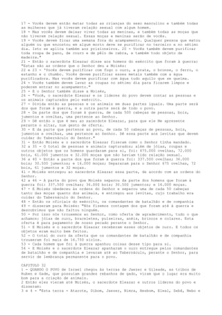 17 - Vocês devem então matar todas as crianças do sexo masculino e também todas
as mulheres que já tiveram relação sexual com algum homem.
18 - Mas vocês devem deixar viver todas as meninas, e também todas as moças que
não tiverem relação sexual. Essas moças e meninas serão de vocês.
19 - Vocês devem ficar uma semana fora do acampamento. Qualquer pessoa que matou
alguém ou que encostou em algum morto deve se purificar no terceiro e no sétimo
dia. Isto se aplica também aos prisioneiros. 20 - Vocês também devem purificar
toda roupa de pano, de couro e de pêlo de cabra, e também todo objeto de
madeira."
21 - Então o sacerdote Eleazar disse aos homens do exército que foram à guerra:
"Estas são as ordens que o Senhor deu a Moisés:
22 e 23 - 'Vocês devem purificar com fogo o ouro, a prata, o bronze, o ferro, o
estanho e o chumbo. Vocês devem purificar esses metais também com a água
purificadora. Mas vocês devem purificar com água tudo aquilo que se queima.
24 - Vocês também devem lavar as roupas no sétimo dia para ficarem limpos e
poderem entrar no acampamento."
25 - E o Senhor também disse a Moisés,
26 - "Você, o sacerdote Eleazar e os líderes do povo devem contar as pessoas e
os animais capturados pelo exército.
27 - Divida então as pessoas e os animais em duas partes iguais. Uma parte será
dos que foram à guerra, e a outra parte será de todo o povo.
28 - Da parte dos que foram à guerra, de cada 500 cabeças de pessoas, bois,
jumentos e ovelhas, uma pertence ao Senhor.
29 - Dê então o que é meu ao sacerdote Eleazar, para que ele Me apresente
perante o altar, num gesto de oferta.
30 - E da parte que pertence ao povo, de cada 50 cabeças de pessoas, bois,
jumentos e ovelhas, uma pertence ao Senhor. Dê essa parte aos levitas que devem
cuidar do Tabernáculo do Senhor."
31 - Então Moisés e o sacerdote Eleazar fizeram como o Senhor tinha mandado.
32 a 35 - O total de pessoas e animais capturados; além de jóias, roupas e
outros objetos que os homens guardaram para si, foi: 675.000 ovelhas, 72.000
bois, 61.000 jumentos e 32.000 moças que não haviam tido relação sexual.
36 a 40 - Então a parte dos que foram à guerra foi: 337.500 ovelhas; 36.000
bois; 30.500 jumentos; e 16.000 moças; Separaram para o Senhor 675 ovelhas, 72
bois, 61 jumentos e 32 moças.
41 - Moisés entregou ao sacerdote Eleazar essa parte, de acordo com as ordens do
Senhor.
42 a 46 - A parte do povo que Moisés separou da parte dos homens que foram à
guerra foi: 337.500 ovelhas; 36.000 bois; 30.500 jumentos; e 16.000 moças.
47 - E Moisés obedeceu às ordens do Senhor e separou uma de cada 50 cabeças
tanto das moças quanto dos animais, e entregou aos levitas, cujo trabalho era
cuidar do Tabernáculo do Senhor.
48 - Então os oficiais do exército, os comandantes de batalhão e de companhia
49 - disseram para Moisés: "Nós fizemos contagem dos que foram até à guerra e
descobrimos que não faltou ninguém.
50 - Por isso nós trouxemos ao Senhor, como oferta de agradecimento, tudo o que
achamos: jóias de ouro, braceletes, pulseiras, anéis, brincos e colares. Esta
oferta é para pagamento de nosso pecado perante o Senhor.
51 - E Moisés e o sacerdote Eleazar receberam esses objetos de ouro. E todos os
objetos eram muito bem feitos.
52 - O total do ouro da oferta que os comandantes de batalhão e de companhia
trouxeram foi mais de 16.750 siclos.
53 - Cada homem que foi à guerra apanhou coisas desse tipo para si.
54 - E Moisés e o sacerdote Eleazar apanharam o ouro entregue pelos comandantes
de batalhão e de companhia e levaram até ao Tabernáculo, perante o Senhor, para
servir de lembrança permanente para o povo.
CAPITULO 32
1 - QUANDO O POVO de Israel chegou às terras de Jaezer e Gileade, as tribos de
Ruben e Gade, que possuíam grandes rebanhos de gado, viram que o lugar era muito
bom para a criação de animais.
2 Então eles vieram até Moisés, o sacerdote Eleazar e outros líderes do povo e
disseram:
3 e 4 - "Esta terra - Atarote, Dibom, Jaezer, Nimra, Hesbom, Eleal, Sebã, Nebo e

 