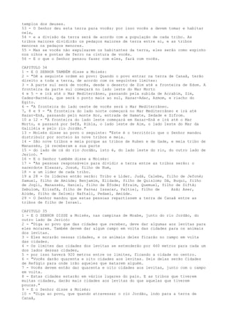 templos dos deuses.
53 - O Senhor deu esta terra para vocês; por isso vocês a devem tomar e habitar
nela,
54 - e a divisão da terra será de acordo com a população de cada tribo. As
tribos maiores dividirão os pedaços maiores de terra entre si, e as tribos
menores os pedaços menores.
55 - Mas se vocês não expulsarem os habitantes da terra, eles serão como espinho
nos olhos e pontas de ferro na cintura de vocês.
56 - E o que o Senhor pensou fazer com eles, fará com vocês.
CAPITULO 34
1 - E O SENHOR TAMBÉM disse a Moisés:
2 - "Dê a seguinte ordem ao povo: Quando o povo entrar na terra de Canaã, terão
direito a toda a terra, de acordo com os seguintes limites:
3 - A parte sul será de vocês, desde o deserto de Zim até a fronteira de Edom. A
fronteira da parte sul começará no lado leste do Mar Morto
4 e 5 - e irá até o Mar Mediterrâneo, passando pela subida de Acrabim, Zim,
Cades-Barnéia, que será o ponto mais ao sul, Hazar-Adar, Azmom, e riacho do
Egito.
6 - "A fronteira do lado oeste de vocês será o Mar Mediterrâneo.
7, 8 e 9 - "A fronteira do lado norte começará no Mar Mediterrâneo e irá até
Hazar-Enã, passando pelo monte Hor, entrada de Hamate, Zedade e Zifrom.
10 a 12 - "A fronteira do lado leste começará em Hazar-Enã e irá até o Mar
Morto, e passará por Sefã, Ribla, o lado leste de Aim, o lado leste do Mar da
Galiléia e pelo rio Jordão."
13 - Moisés disse ao povo o seguinte: "Este é o território que o Senhor mandou
distribuir por sorteio às nove tribos e meia.
14 - São nove tribos e meia porque as tribos de Ruben e de Gade, e meia tribo de
Manassés, já receberam a sua parte
15 - do lado de cá do rio Jordão, isto é, do lado leste do rio, do outro lado de
Jericó. "
16 - E o Senhor também disse a Moisés:
17 - "As pessoas responsáveis para dividir a terra entre as tribos serão: o
sacerdote Eleazar, Josué, filho de Num,
18 - e um líder de cada tribo.
19 a 28 - Os líderes então serão: Tribo e Líder. Judá, Calebe, filho de Jefoné;
Samuel, filho de Amiúde; Benjamim, Elidade, filho de Quislom; Dã, Buqui, filho
de Jogli, Manassés, Haniel, filho de Éfode; Efraim, Quemuel, filho de Siftã;
Zebulom, Elizafã, filho de Parna; Issacar, Paltiel, filho de
Azã; Aser,
Aiúde, filho de Selomi; Naftali, Pedael, Amiúde.
29 - O Senhor mandou que estas pessoas repartissem a terra de Canaã entre as
tribos de filho de Israel.
CAPITULO 35
1 - E O SENHOR DISSE a Moisés, nas campinas de Moabe, junto do rio Jordão, do
outro lado de Jericó:
2 - "Diga ao povo que das cidades que receber, deve dar algumas aos levitas para
eles morarem. Também devem dar algum campo em volta das cidades para os animais
dos levitas.
3 - Eles morarão nessas cidades, e os animais deles ficarão no campo em volta
das cidades.
4 - Os limites das cidades dos levitas se estenderão por 460 metros para cada um
dos lados dessas cidades,
5 - por isso haverá 920 metros entre os limites, ficando a cidade no centro.
6 - "Vocês darão quarenta e oito cidades aos levitas. Seis delas serão Cidades
de Refúgio para onde irão aqueles que matarem alguém.
7 - Vocês devem então dar quarenta e oito cidades aos levitas, junto com o campo
em volta.
8 - Estas cidades estarão em vários lugares do país. E as tribos que tiverem
muitas cidades, darão mais cidades aos levitas do que aquelas que tiverem
poucas."
9 - E o Senhor disse a Moisés:
10 - "Diga ao povo, que quando atravessar o rio Jordão, indo para a terra de
Canaã,

 