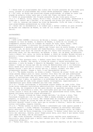 7 - Desse modo as propriedades das tribos não ficarão passando de uma tribo para
outra, porque as propriedades das tribos devem permanecer sempre as mesmas.
8 - Por isso, as moças que possuírem alguma propriedade, só podem se casar com
alguém da própria tribo, para que a tribo não fique com menos terra.
9 - Então as propriedades não ficarão passando de uma tribo para outra."
10 e 11 - E Maalá, Tirza, Hogla, Milca e Noa, filhas de Zelofeade, obedeceram à
ordem que o Senhor deu a Moisés, e se casaram com primos por parte de pai,
12 ” isto é, casaram com homens da tribo de Manassés, filho de José, e então as
suas propriedades permaneceram na tribo delas.
13 - Estes são os mandamentos e as ordens que o Senhor ordenou ao povo através
de Moisés nas campinas de Moabe, ao lado do rio Jordão e do outro lado de
Jericó.
DEUTERONÔMIO
CAPITULO 1
1 - ESTE LIVRO CONTÉM o discurso de Moisés a Israel, quando o povo estava
acampado no vale do Arabá, no deserto de Moabe, a leste do rio Jordão. O
acampamento estava entre as cidades da região de Sufe, Parã, Tefel, Labã,
Hazerote e Di-Zaabe. O discurso foi pronunciado a 15 de fevereiro
aproximadamente a quarenta anos depois que Israel saiu do monte Horebe. E olhe!
A viagem a pé, do monte Horebe até Cades-Barnéia, cruzando a montanha de Seir,
toma somente onze dias! Na ocasião em que foi feito este discurso, Israel tinha
derrotado Seom, rei dos amorreus, em Hesbom, e Ogue, rei de Basã, em Astarote,
junto a Edrei. Ali, pois, na terra de Moabe, a leste do Jordão, Moisés dirigiu a
palavra a Israel, explicando todas as leis conforme Deus tinha ordenado. Eis o
discurso:
6, 7 e 8 - "Faz quarenta anos, o Senhor nosso Deus falou conosco, quanto
estávamos no Horebe. Vão agora, e tratem de ocupar a região montanhosa dos
amorreus, o vale do Arabá, o deserto do Neguebe, toda a terra de Canaã; e o
Líbano - todas as terras que vão da costa do Mediterrâneo até o rio Eufrates.
Estou dando esse território inteiro a vocês. Tratem de entrar e tomar posse
dessas terras - pois são as terras que eu, o Senhor, prometi aos seus
antepassados Abraão, Isaque e Jacó, e aos descendentes deles.
9 a 13 - "Na mesma ocasião, eu disse a vocês: 'Preciso de ajuda! Vocês são uma
carga pesada demais para eu levar sozinho! Pois Deus fez com que aumentassem
tanto, que hoje formam uma multidão numerosa como as estrelas! - Que o Senhor
abençoe e multiplique vocês mil vezes mais, como prometeu! Mas como pode um só
homem suportar o peso, as questões e os problemas de um povo tão numeroso?
Assim, escolham de cada tribo alguns homens inteligentes, experimentados e
compreensivos para serem nomeados por mim como chefes.
14 a 16 - "Vocês concordaram, e escolheram alguns homens de cada tribo. Eles
foram então nomeados assistentes administrativos. Deviam cuidar de grupos de
mil, de cem, de cinqüenta e de dez para decidir as questões surgidas, e para dar
todo tipo de assistência a eles. Dei instruções para que eles agissem como
juízes justos e retos em todas as questões que aparecessem entre vocês, mesmo
quando estivesse envolvido algum estrangeiro.
17 e 18 - 'Quando tiverem de tomar alguma decisão,' eu disse a eles, "não
favoreçam ninguém por isto ou aquilo: dêem a mesma atenção ao grande e ao
pequeno, ao poderoso e ao fraco. Não tenham medo de ninguém, porque estarão
exercendo a função de juízes em nome de Deus! Contudo, os casos que acharem
difíceis deverão trazer a mim, para que eu estude e resolva.' Assim dei estas e
outras instruções, naquela ocasião.
19 a 21 - "Então saímos ao monte Horebe e caminhamos por todo aquele grande e
terrível deserto - vocês lembram! Finalmente chegamos às montanhas habitadas
pelos amorreus, para onde o Senhor nos mandara ir. Estávamos, pois, em CadesBarnéia ao lado da Terra Prometida, e eu disse: 'O Senhor nosso Deus nos dá esta
terra dos amorreus. Avante, pois! Tomem posse dela, pois Deus é que mandou fazer
isso! Nada de medo, nem de vacilação!'
22 - "Mas vocês disseram: 'Primeiro vamos enviar espiões para examinarem o
território, para verem qual o melhor caminho para nós, e que cidades devemos
conquistar primeiro.'
23 - "Achei boa idéia. Por isso, mandei aqueles doze espiões, um de cada tribo.

 