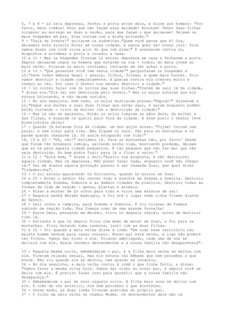 6, 7 e 8 - Ló saiu depressa, fechou a porta atrás dele, e disse aos homens: "Por
favor, meus irmãos! Peço que não façam essa maldade! Escutem! Tenho duas filhas
virgens; eu entrego as duas a vocês, para que façam o que quiserem! Deixem os
meus hóspedes em paz. Eles contam com a minha proteção."
9 - "Saia da frente!" gritaram os sodomitas."Quem você pensa que é? Ora,
deixamos este sujeito morar em nossa cidade, e agora quer ser nosso juiz! Pois
vamos fazer com você coisa pior do que com eles!" E avançaram contra Ló,
dispostos a arrombar a porta e invadir a casa.
10 e 11 - Mas os hóspedes fizeram Ló entrar depressa em casa e fecharam a porta.
Depois deixaram cegos os homens que estavam na rua - todos, do mais jovem ao
mais velho. Ficaram na maior confusão, tentando em vão achar a porta.
12 e 13 - "Que parentes você tem nesta cidade?" perguntaram os hóspedes a
Ló."Leve todos embora daqui - genros, filhos, filhas, e quem mais houver. Pois
vamos destruir a cidade completamente. A Queixa contra ela cresceu muito e
chegou ao céu. Por isso O Senhor nos mandou destruir a cidade."
14 - Ló correu falar com os noivos das suas filhas."Tratem de sair já da cidade,
" disse ele."Ela vai ser destruída pelo Senhor." Mas os moços acharam que ele
estava brincando, e não deram ouvidos.
15 - No dia seguinte, bem cedo, os anjos mostraram pressa."Rápido!" disseram a
Ló."Pegue sua mulher e suas duas filhas que estão aqui, e saiam enquanto podem!
Estão correndo o risco de morrer com a destruição da cidade!"
16 - Mas Ló não se apressou. Então os anjos tomaram as mãos dele, da mulher e
das filhas, e puxaram os quatro para fora da cidade. A esse ponto o Senhor teve
misericórdia deles!
17 - Quando já estavam fora da cidade, um dos anjos disse: "Fujam! Corram sem
parar, e sem olhar para trás. Não fiquem no vale. Vão para as montanhas e só
parem quando chegarem lá. Só assim escaparão com vida!"
18, 19 e 20 - "Oh, não!" exclamou Ló. Para as montanhas não, por favor! Desde
que foram tão bondosos comigo, salvando minha vida, mostrando piedade, deixem
que eu vá para aquela cidade pequenina. É tão pequena que não faz mal que não
seja destruída. Eu bem podia fugir para lá e ficar a salvo."
21 e 22 - "Está bem, " disse o anjo."Aceito sua proposta, e não destruirei
aquela cidade. Mas vá depressa. Não posso fazer nada, enquanto você não chegar
lá." Daí em diante aquela povoação passou a ser chamada Zoar, que quer dizer
"Cidadezinha".
23 - O sol estava aparecendo no horizonte, quando Ló entrou em Zoar.
24 e 25 - Então o Senhor fez chover fogo e enxofre em Sodoma e Gomorra. Destruiu
completamente Sodoma, Gomorra e as demais cidades da planície. Destruiu todas as
formas de vida de região - gente, plantas e animais.
26 - Nisso a mulher de Ló olhou para trás e virou uma estátua de sal!
27 - Naquela manhã Abraão madrugou, e foi até o lugar onde tinha ficado diante
do Senhor.
28 - Dali olhou a campina, para Sodoma e Gomorra. E viu colunas de fumaça
subindo da região toda. Era fumaça como de uma grande fornalha!
29 - Assim Deus, pensando em Abraão, tirou Ló daquela região, antes de destruir
tudo lá.
30 - Estranho é que Ló depois ficou com medo de morar em Zoar, e foi para as
montanhas. Ficou morando numa caverna, junto com as duas filhas.
31 e 32 - Foi quando a mais velha disse à irmã: "Em todo esse território não
existe homem nenhum para casar conosco. Nosso pai está velho, e logo não poderá
ter filhos. Vamos dar vinho a ele. Ficando embriagado, cada uma de nós se
deitará com ele. Assim teremos descendentes e a nossa família não desaparecerá".
33 - Naquela mesma noite, embebedaram o pai, e a filha mais velha se deitou com
ele. Tiveram relação sexual, mas ele estava tão bêbedo que nem percebeu o que
houve. Não viu quando ela se deitou, nem quando se levantou.
34 - No dia seguinte, a mais velha contou à irmã o que tinha feito, e disse:
"Vamos fazer a mesma coisa hoje. Vamos dar vinho ao nosso pai, e depois você se
deita com ele. É preciso fazer isso para garantir que a nossa família não
desapareça."
35 - Embebedaram o pai de novo naquela noite. A filha mais nova se deitou com
ele. E como da vez anterior, ele nem percebeu o que aconteceu.
36 - Desse modo, as duas irmãs ficaram grávidas do próprio pai.
37 - O filho da mais velha se chamou Moabe. Os descendentes dele são os

 