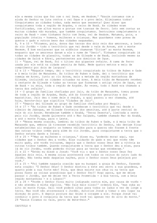ele a mesma coisa que fez com o rei Seom, em Hesbom.' "Assim contamos com a
ajuda do Senhor na luta contra o rei Ogue e o povo dele. Eliminamos todos!
Conquistamos as cidades todas, nada menos que sessenta! Quer dizer que
conquistamos toda a região de Argobe, o reino de Basã. As cidades eram
fortificadas, com altos muros e portas com trancas de ferro. Isto sem contar as
muitas cidades não muradas, que também conquistamos. Destruímos completamente o
reino de Basã - como tínhamos feito com Seom, rei de Hesbom. Matamos, pois, a
população inteira - homens, mulheres e crianças. Mas guardamos como presa de
guerra o gado e outros bens das cidades saqueadas.
8, 9 e 10 - "Ficamos, pois, donos das terras dos dois reis dos amorreus, a leste
do rio Jordão - todo o território que vai desde o vale do Arnom, até o monte
Hermom. É bom esclarecer que os sidônios chamavam 'Siriom' ao monte Hermom,
enquanto que os amorreus davam a ele o nome de 'Senir'. Tínhamos conquistado já
todas as cidades do planalto, todas as de Gileade e de Basã, incluindo mesmo as
cidades de Salcá e Edrei, pertencentes aos domínios de Ogue.
11 - "Ogue, rei de Basã, foi o último dos gigantes refains. A cama de ferro
usada por ele está na cidade amonita de Rabá. Mede quatro metros e meio de
comprimento por dois de largura!
12 e 13 - "Naquele tempo, dei o território conquistado às tribos de Ruben e Gade
e à meia tribo de Manassés. Às tribos de Ruben e Gade, dei o território que
começa em Aroer, junto ao rio Arnom, mais a metade da região montanhosa de
Gileade, incluindo as cidades situadas na área. A meia tribo de Manassés recebeu
o restante de Gileade e todas as terras que formavam o antigo reino de Ogue, rei
de Basã - ou seja, toda a região de Argobe. Às vezes, todo o Basã era chamado a
terra dos refains'.
14 - O grupo de famílias chefiadas por Jair, da tribo de Manassés, tomou posse
de toda a região de Argobe, Basã, até às fronteiras dos gesuritas e dos
maacatitas. Jair deu o nome dele à região, a qual passou a ser chamada, até
hoje, Havote-Jair que significa 'Cidades de Jair'.
15 - "Depois dei Gileade ao grupo de famílias chefiadas por Maquir.
16 e 17 - "As tribos de Ruben e Gade receberam o território que vai desde o
ribeiro de Jaboque, em Gileade fronteira dos amonitas, até à parte central do
vale do rio Arnom. Receberam também o Arabá, 'Terra Deserta', limitada a oeste
pelo rio Jordão, desde Quinerete até o Mar Salgado, também chamado Mar do Arabá,
e até o monte Pisga, para o Leste.
18 - "Nessa mesma ocasião, lembrei às tribos de Ruben e Gade, e à meia tribo de
Manassés que, embora já tivessem recebido território do Senhor, não deviam ficar
estabelecidas ali enquanto os homens válidos para a guerra não fossem à frente
das outras tribos irmãs para além do rio Jordão, para conquistarem a terra que o
Senhor estava dando a Israel.
19 e 20 - "'Mas as mulheres e crianças,' disse eu, 'poderão morar aqui, nas
cidades que o Senhor deu a vocês. Elas cuidarão do gado e sei que vocês têm
muito gado, até vocês voltarem, depois que o Senhor nosso Deus der a vitória às
outras tribos também. Quando conquistarem a terra que o Senhor deu a elas, para
lá do rio Jordão, vocês poderão voltar para as terras que receberam.'
21 e 22 - "Então eu disse a Josué: 'Você viu o que o Senhor nosso Deus fez
àqueles dois reis. A mesma coisa acontecerá com todos os reinos do outro lado do
Jordão. Não tenha medo daquelas nações, pois o Senhor nosso Deus pelejará por
você.'
23 a 25 - "Foi também naquela ocasião que eu busquei a graça do Senhor, fazendo
esta oração: 'Ó Senhor Deus! O Senhor mostrou a este seu servo a sua grandeza, e
quanto pode a sua forte mão! Pois, que deus existe nos céus ou na terra que
possa fazer as coisas grandiosas que o Senhor fez?! Rogo agora, que me deixe
passar o Jordão, que me deixe ver a Terra Prometida - a boa terra, com a bela
região montanhosa - e o Líbano!'
26 a 28 - "Porém o Senhor ficou muito indignado contra mim, por causa de vocês e não atendeu à minha súplica. 'Não fale mais nisso!' ordenou Ele, 'mas suba ao
alto do monte Pisga. Dali você poderá olhar para todos os lados e ver de longe a
terra. Mas você não atravessará o Jordão. Autorize Josué a tomar o seu lugar na
direção do povo. E depois procure dar ânimo e coragem a ele. Porque Josué vai
conduzir o povo à conquista da terra que você vai apenas ver do alto do monte.'
29 "Assim ficamos no vale, perto de Bete-Peor."
CAPITULO 4

 