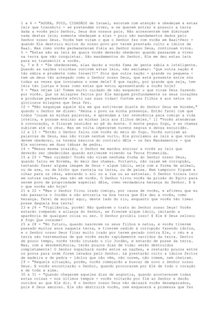 1 a 4 - "AGORA, POIS, CIDADÃOS de Israel, escutem com atenção e obedeçam a estas
leis que transmito - se pretendem viver, e se querem entrar e possuir a terra
dada a vocês pelo Senhor, Deus dos nossos pais. Não acrescentem nem diminuam
nada destas leis; somente obedeçam a elas - pois são mandamentos dados pelo
Senhor nosso Deus. Vocês bem viram o que o Senhor fez com vocês em Baal-Peor quando Ele destruiu muitos do nosso povo por terem prestado culto a ídolos de
Baal. Mas como vocês permaneceram fiéis ao Senhor nosso Deus, continuam vivos.
5 - "Estas são as leis às quais vocês deverão obedecer quando passarem a viver
na terra que vão conquistar. São mandamentos do Senhor. Ele me deu estas leis
para eu transmitir a vocês.
6, 7 e 8 - "Se obedecerem, elas darão a vocês fama de gente sábia e inteligente.
Quando as nações vizinhas ouvirem estas leis, vão exclamar: 'Que outra nação é
tão sábia e prudente como Israel?!' Pois que outra nação - grande ou pequena tem um deus tão achegado como o Senhor nosso Deus, que está presente entre nós
todas as vezes que invocamos o nome dele? E que nação, por grande que seja, tem
leis tão justas e boas como estas que estou apresentando a vocês hoje?
9 - "Mas vejam lá! Tomem muito cuidado de não esquecer o que viram Deus fazendo
por vocês. Que os milagres feitos por Ele marquem profundamente os seus corações
e produzam permanente efeito nas suas vidas! Contem aos filhos e aos netos os
gloriosos milagres que Deus fez.
10 - "Não esqueçam aquele dia em que estiveram diante do Senhor Deus em Horebe,"
quando o Senhor me disse: 'Reúna o povo na minha presença. Então farei com que
todos 'ouçam as minhas palavras, e aprendam a ter reverência para comigo a vida
inteira, e possam ensinar as minhas leis aos filhos deles.' 11 "Vocês atenderam
à convocação, e ficaram reunidos ao pé do monte. O monte pegou fogo, e as chamas
subiram até os céus. Mas em volta imperavam nuvens negras e densa escuridão.
12 e 13 - "Então o Senhor falou com vocês do meio do fogo. Vocês ouviram as
palavras de Deus, mas não viram nenhum vulto. Ele proclamou as leis a que vocês
devem obedecer, os termos básicos do contrato dEle - os Dez Mandamentos - que
Ele escreveu em duas tábuas de pedra.
14 - "Nessa mesma ocasião, o Senhor me mandou ensinar a vocês as leis que
deverão ser obedecidas quando estiverem vivendo na Terra Prometida.
15 a 20 - "Mas cuidado! Vocês não viram nenhuma forma do Senhor nosso Deus,
quando falou em Horebe, do meio das chamas. Portanto, não caiam em corrupção,
tentando fazer alguma imagem de Deus - algum ídolo, seja com a forma de animal,
ou de ave, ou de bicho que rasteja na terra, ou de peixe. Nem tampouco fiquem a
olhar para os céus, adorando o sol ou a lua ou as estrelas. O Senhor tolera isto
em outras nações, mas não em vocês. O Senhor tirou vocês da prisão do Egito para
serem povo de propriedade especial dEle, como verdadeira herança do Senhor. E é
o que vocês são hoje!
21 e 22 - "Mas o Senhor ficou irado comigo, por causa de vocês, e afirmou que eu
não passaria o Jordão e não entraria na boa terra que Ele deu a vocês, como
herança. Terei de morrer aqui, deste lado do rio, enquanto que vocês vão tomar
posse daquela boa terra!
23 e 24 - "Vigilância, porém! Não quebrem o trato do Senhor nosso Deus! Vocês
estarão rompendo a aliança do Senhor, se fizerem algum ídolo, imitando a
aparência de qualquer coisa ou ser. O Senhor proibiu isso! E Ele é Deus zeloso;
é fogo Que consome!
25 a 28 - "No futuro, quando nascerem os seus filhos e netos, e vocês tiverem
passado muitos anos naquela terra, e tiverem cedido à corrupção fazendo ídolos,
e o Senhor nosso Deus ficar muito irado por terem pecado contra Ele, o céu e a
terra são testemunhas de que vocês serão rapidamente varridos da terra. Dentro
de pouco tempo, vocês terão cruzado o rio Jordão, e estarão de posse da terra.
Mas, com a desobediência, terão poucos dias de vida: serão destruídos
completamente! O Senhor espalhará vocês entre as nações, e restarão poucos entre
os povos para onde forem levados pelo Senhor. Lá prestarão culto a ídolos feitos
de madeira e de pedra - ídolos que não vêm, não ouvem, não comem, nem cheiram.
29 - "Naquela situação, porém, vocês começarão a buscar de novo o Senhor nosso
Deus. E vocês encontrarão o Senhor, quando procurarem por Ele de todo o coração
e de toda a alma.
30 a 31 - "Quando chegarem aqueles dias de angústia, quando acontecerem todas
estas coisas - nos últimos tempos - vocês voltarão por fim ao Senhor e darão
ouvidos ao que Ele diz. E o Senhor nosso Deus não deixará vocês desamparados,
pois é Deus amoroso. Ele não destruirá vocês, nem esquecerá a promessa que fez

 