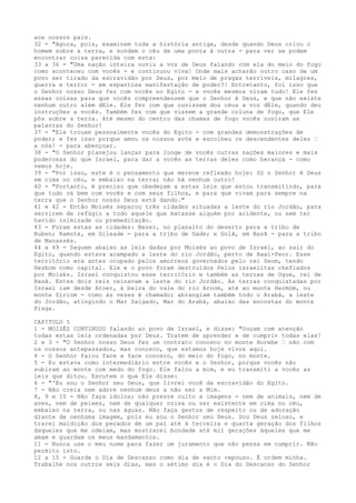 aos nossos pais.
32 - "Agora, pois, examinem toda a história antiga, desde quando Deus criou o
homem sobre a terra, e sondem o céu de uma ponta à outra - para ver se podem
encontrar coisa parecida com esta:
33 a 36 - "Uma nação inteira ouviu a voz de Deus falando com ela do meio do fogo
como aconteceu com vocês - e continuou viva! Onde mais acharão outro caso de um
povo ser tirado da escravidão por Deus, por meio de pragas terríveis, milagres,
guerra e terror - em espantosa manifestação de poder?! Entretanto, foi isso que
o Senhor nosso Deus fez com vocês no Egito - e vocês mesmos viram tudo! Ele fez
essas coisas para que vocês compreendessem que o Senhor é Deus, e que não existe
nenhum outro além dEle. Ele fez com que ouvissem dos céus a voz dEle, quando deu
instruções a vocês. Também fez com que vissem a grande coluna de fogo, que Ele
pôs sobre a terra. Até mesmo do centro das chamas de fogo vocês ouviram as
palavras do Senhor!
37 - "Ele trouxe pessoalmente vocês do Egito - com grandes demonstrações de
poder; e fez isso porque amou os nossos avós e escolheu os descendentes deles ”
a nós! - para abençoar.
38 - "O Senhor planejou lançar para longe de vocês outras nações maiores e mais
poderosas do que Israel, para dar a vocês as terras deles como herança - como
vemos hoje.
39 - "Por isso, este é o pensamento que merece reflexão hoje: Só o Senhor é Deus
em cima no céu, e embaixo na terra; não há nenhum outro!
40 - "Portanto, é preciso que obedeçam a estas leis que estou transmitindo, para
que tudo vá bem com vocês e com seus filhos, e para que vivam para sempre na
terra que o Senhor nosso Deus está dando."
41 e 42 - Então Moisés separou três cidades situadas a leste do rio Jordão, para
servirem de refúgio a todo aquele que matasse alguém por acidente, ou sem ter
havido inimizade ou premeditação.
43 - Foram estas as cidades: Bezer, no planalto do deserto para a tribo de
Ruben; Ramote, em Gileade - para a tribo de Gade; e Golã, em Basã - para a tribo
de Manassés.
44 a 49 - Seguem abaixo as leis dadas por Moisés ao povo de Israel, ao sair do
Egito, quando estava acampado a leste do rio Jordão, perto de Baal-Peor. Esse
território era antes ocupado pelos amorreus governados pelo rei Seom, tendo
Hesbom como capital. Ele e o povo foram destruídos Pelos israelitas chefiados
por Moisés. Israel conquistou esse território e também as terras de Ogue, rei de
Basã. Estes dois reis reinavam a leste do rio Jordão. As terras conquistadas por
Israel iam desde Aroer, à beira do vale do rio Arnom, até ao monte Hermóm, ou
monte Siriom - como às vezes é chamado; abrangiam também todo o Arabá, a leste
do Jordão, atingindo o Mar Salgado, Mar do Arabá, abaixo das encostas do monte
Pisga.
CAPITULO 5
1 - MOISÉS CONTINUOU falando ao povo de Israel, e disse: "Ouçam com atenção
todas estas leis ordenadas por Deus. Tratem de aprender e de cumprir todas elas!
2 e 3 - "O Senhor nosso Deus fez um contrato conosco no monte Horebe ” não com
os nossos antepassados, mas conosco, que estamos hoje vivos aqui.
4 - O Senhor falou face a face conosco, do meio do fogo, no monte.
5 - Eu estava como intermediário entre vocês e o Senhor, porque vocês não
subiram ao monte com medo do fogo. Ele falou a mim, e eu transmiti a vocês as
leis que ditou. Escutem o que Ele disse:
6 - "'Eu sou o Senhor seu Deus, que livrei você da escravidão do Egito.
7 - Não creia nem adore nenhum deus a não ser a Mim.
8, 9 e 10 - Não faça ídolos; não preste culto a imagens - nem de animais, nem de
aves, nem de peixes, nem de qualquer coisa ou ser existente em cima no céu,
embaixo na terra, ou nas águas. Não faça gestos de respeito ou de adoração
diante de nenhuma imagem, pois eu sou o Senhor seu Deus. Sou Deus zeloso, e
trarei maldição dos pecados de um pai até à terceira e quarta geração dos filhos
daqueles que me odeiam, mas mostrarei bondade até mil gerações àqueles que me
amam e guardam os meus mandamentos.
11 - Nunca use o meu nome para fazer um juramento que não pensa em cumprir. Não
permito isto.
12 a 15 - Guarde o Dia de Descanso como dia de santo repouso. É ordem minha.
Trabalhe nos outros seis dias, mas o sétimo dia é o Dia do Descanso do Senhor

 