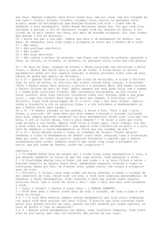 seu Deus. Nenhum trabalho será feito nesse dia, nem por você, nem por ninguém da
sua casa - filhos, filhas, criados, criadas, bois, burros ou qualquer outro
animal; mesmo os estrangeiros que estejam morando com você - todos têm de
obedecer a este mandamento. Todos devem descansar nesse dia. Por que você fica
obrigado a guardar o Dia do Descanso? Porque você foi escravo no Egito, e foi
tirado de lá pelo Senhor seu Deus, por meio de grandes milagres. Por isso ordeno
que guarde o Dia do Descanso.
16 - Honre seu pai e sua mãe, lembre que este é um mandamento do Senhor, seu
Deus. Se obedecer, terá vida longa e próspera na terra que o Senhor dá a você.
17 - Não mate.
18 - Não pratique adultério.
19 - Não roube.
20 - Não diga mentiras:
21 - Não cobice a mulher do próximo, nem fique com inveja do próximo, querendo a
casa, as terras, os criados, os animais, ou qualquer outra coisa que ele possua.
22 - Do meio do fogo, rodeado de nuvens e densa escuridão que envolviam o monte
Sinai, o Senhor deu estas leis a cada um de vocês. E foram estes os únicos
mandamentos dados por Ele naquela ocasião. O Senhor escreveu todos eles em duas
tábuas de pedra que depois me entregou.
23 a 27 - Quando vocês ouviram a voz que vinha da escuridão, e viram o terrível
fogo no alto do monte, os oficiais das tribos vieram falar comigo, e disseram:
'Hoje o Senhor nosso Deus mostrou a glória e a grandeza dEle. Até mesmo ouvimos
o Senhor falando do meio do fogo. Agora sabemos que Deus pode falar com o homem,
e o homem pode continuar vivendo. Mas certamente morreremos, se Ele tornar a
falar conosco. Este fogo terrível consumirá todos nós! Porque, quem é que pode
ouvir - como nós ouvimos Deus falar do meio das chamas, e continuar vivo?!
Portanto, fique você encarregado de ir e ouvir tudo o que Deus disser. Depois,
venha e transmita a nós as palavras todas - e nós ouviremos e obedeceremos ao
que o Senhor nosso Deus mandar.
28 a 31 - O Senhor atendeu ao seu pedido, e disse a mim: 'Ouvi o que o povo
disse, e concordo. Oh! quem dera que eles sempre tivessem o coração inclinado
para mim, sempre querendo obedecer aos meus mandamentos! Então tudo iria bem com
eles, e com os filhos deles, hoje e para sempre-! - Vá dizer a eles que volte
cada um para a sua tenda. Depois você volte e fique aqui, junto comigo. Vou dar
a você todos os meus mandamentos - que depois você transmitirá ao povo; e o povo
terá de obedecer a estes mandamentos na terra que vai receber de mim.'"
32 e 33 - Então Moisés disse a todos os cidadãos de Israel: "Vocês deverão
obedecer a todos os mandamentos do Senhor nosso Deus. Seguirão toda a orientação
dada por eles, em todos os pontos, seguindo fielmente o caminho que o Senhor
estabeleceu para vocês. Somente assim é que terão vida longa e próspera na
terra, que por ordem do Senhor, vocês vão conquistar."
CAPITULO 6
1 - "O SENHOR NOSSO Deus me mandou dar a vocês todos estes mandamentos e leis, a
que deverão obedecer na terra em que vão logo entrar, onde passarão a viver.
2 - A finalidade destas leis é fazer com que vocês - e os seus filhos e netos mostrem respeito ao Senhor nosso Deus, obedecendo enquanto viverem a todas as
instruções dadas por Ele. Se fizerem isso, podem contar com longos e prósperos
anos de vida!
3 - Portanto, ó Israel, ouça cada ordem com muita atenção, e tenha o cuidado de
ser obediente em tudo. Assim tudo irá bem, e você terá numerosa descendência. Se
obedecer a estes mandamentos, você crescerá e será uma grande nação naquela
gloriosa terra 'que é fonte de leite e mel,' como o Deus dos seus avós prometeu
a você.
4 - Ouça, ó Israel: O Senhor é nosso Deus - o SENHOR SOMENTE!
5 - Você deve amar o Senhor nosso Deus de todo o coração, de toda a alma e com
todas as forças.
6 e 7 - E você deve meditar sempre nestes mandamentos que hoje estou ordenando
-os quais você deve ensinar aos seus filhos. É preciso que você converse sobre
estas leis quando estiver em casa, quando estiver andando por algum caminho, na
hora de dormir e logo ao despertar!
8 e 9 - Amarre estes mandamentos nos dedos, como constante lembrete, fixe todos
eles na sua testa, bem como nos batentes das portas da sua casa!

 