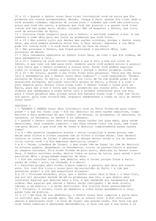 10 a 12 - Quando o Senhor nosso Deus tiver introduzido você na terra que Ele
prometeu aos nossos antepassados, Abraão, Isaque e Jacó; quando Ele tiver dado a
você grandes cidades, repletas de coisas boas - cidades que você não construiu,
poços que você não cavou, e pomares que você não plantou - e quando você tiver
comido até não poder mais, então, cuidado! Não vá esquecer o Senhor, que tirou
você da escravidão do Egito.
13 - Continue tendo respeito para com o Senhor, e servindo somente a Ele. E use
somente o nome dEle para dar valor às promessas que você fizer.
14 e 15 - Não preste culto aos deuses das nações vizinhas, porque o Senhor nosso
Deus, que está sempre presente entre nós, é Deus zeloso. Depressa a ira dEle
pode vir contra você - e você será varrido da face da terra!
16 - Não provoque o Senhor, nem fique provocando a paciência dEle, como
aconteceu em Massá.
17 - Seja realmente obediente ao Senhor nosso Deus, em tudo o que Ele ordena, em
seus mandamentos e leis.
18 e 19 - Somente se você estiver fazendo o que é reto e bom aos olhos do
Senhor, é que tudo irá bem para você. Somente assim você poderá entrar e possuir
a boa terra que o Senhor prometeu a nossos avós. Então você poderá expulsar
todos os inimigos que vivem naquela terra - porque o Senhor prometeu ajuda.
20 a 25 - No futuro, quando o seu filho fizer esta pergunta: 'Para que são estas
leis e mandamentos que o Senhor nosso Deus ordenou!' - você responderá: 'Éramos
escravos de Faraó, no Egito, e o Senhor nos tirou de lá com grande poder e com
grandiosos milagres, aplicando terríveis golpes ao Egito, a Faraó e a todo o
povo daquele país. Nossos olhos viram tudo! O Senhor trouxe o nosso povo do
Egito, para dar a ele a terra que tinha prometido aos nossos avós. E o Senhor
ordenou que obedeçamos a todas estas leis e sejamos reverentes para com Ele,
para o nosso perpétuo bem, porque assim Ele manterá nossa vida - como tem feito
até agora. pois tudo correrá bem, enquanto obedecermos a todas as leis do Senhor
nosso Deus!'
CAPITULO 7
1 - "QUANDO O SENHOR nosso Deus introduzir você na Terra Prometida para tomar
posse - o que vai fazer logo - Ele vai destruir as sete nações seguintes, todas
maiores e mais poderosas do que Israel: os heteus, os girgaseus, os amorreus, os
cananeus, os fereseus, os heveus e os jebuseus.
2 - Quando o Senhor nosso Deus entregar essas nações nas suas mãos, para serem
destruídas, faça trabalho completo - não faça nenhum trato com elas, nem fique
com pena delas; o que você tem de fazer é destruir completamente essas nações
todas!
3 e 4 - Não permita casamentos mistos - entre israelitas e esses povos; nem
deixe seus filhos e filhas casarem com os filhos e filhas deles. Isso decerto
levaria os jovens de Israel e adorarem os deuses deles; então a ira do Senhor
viria contra você - e Ele depressa destruiria Israel!
5 e 6 - Vejam, cidadãos de Israel, o que vocês têm de fazer lá: têm de destruir
os altares pagãos, despedaçar os monumentos, cortar os postes-ídolos e queimar
as imagens lavradas. Pois vocês formam um povo santo, dedicado ao Senhor nosso
Deus. O Senhor escolheu vocês, dentre todos os povos da terra, para serem o povo
escolhido dEle - propriedade especial de Deus.
7 - Ele não escolheu Israel, nem dedicou amor a Israel porque fosse a maior
nação de todas - pois, na verdade, é a menor!
8 - Escolheu porque amou vocês, e para cumprir a palavra que dera aos nossos
avós. Por isso Ele tirou o nosso povo da escravidão do Egito - e com que
grandioso poder! e com que espantosos milagres!
9 e 10 - Procurem entender, pois, que o Senhor nosso Deus é Deus - o Deus fiel,
que por mil gerações mantém de pé as promessas que faz, e que dedica amor
constante àqueles que dedicam amor a Ele, e que obedecem aos mandamentos que
ordena. Mas aqueles que odeiam o Senhor serão castigados - de modo direto,
rápido, e em público - e serão destruídos. Ele tratará disso pessoalmente!
11 - Portanto, ó Israel, trate de obedecer a todos estes mandamentos e leis,
pondo tudo em prática.
12 e 13 - Em face da sua obediência, o Senhor nosso Deus cumprirá a parte dele
no contrato que, com grande amor, fez com os nossos avós. E Ele continuará
amando e abençoando você ” e fará de Israel uma grande nação. Ele fará com que
você tenha numerosa e abençoada descendência, e fará com que a sua terra e os

 