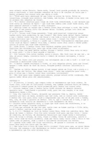 seus animais sejam férteis. Deste modo, Israel terá grande produção de cereais,
uvas e azeitonas, e terá grandes rebanhos de bois e de ovelhas na terra que o
Senhor prometeu aos nossos avós que daria a você.
14 - "Você será mais abençoado do que todos os povos da terra. Entre os
israelitas, ninguém será estéril, nem homem, nem mulher. A mesma coisa será com
os animais dos rebanhos de Israel.
15 - "E o Senhor afastará para longe de você toda enfermidade, e não deixará que
você sofra as doenças do Egito - que você bem lembra como eram! Além disso, Ele
dará aquelas doenças a todos os seus inimigos!
16 - Destrua todas as nações que o Senhor nosso Deus entregar a você. Não tenha
do delas! E não preste culto aos deuses delas. Cuidado, porque isto será uma
armadilha para Israel!
17 a 19 - Talvez você fique pensando: 'Como será possível conquistar essas
nações muito mais poderosas do que Israel?' Não tenha medo delas! Basta lembrar
o que o Senhor nosso Deus fez com Faraó e com toda a terra do Egito! Lembre as
coisas terríveis que o Senhor lançou sobre eles - Israel viu tudo! - os
espantosos milagres, a força e o poder que o Senhor Todo-poderoso empregou para
tirar você do Egito! Lembra? Pois bem, o Senhor nosso Deus usará o mesmo poder
contra os povos que você teme enfrentar.
20 ” Além disso, o Senhor nosso Deus mandará vespões para fazer sair os
fugitivos dos esconderijos, para que sejam todos eliminados.
21 ” Não fique com medo destas nações, porque o Senhor nosso Deus esta no meio
do nosso povo ” e Ele é Deus grande e temível.
22 ” Ele lançara fora estas nações, pouco a pouco. Não fará isso de uma vez , se
não, em pouco tempo, cresceria muito o número de animais selvagens, e seria
perigoso.
23 ” Ele vai fazer isto aos poucos; vai entregando uma a uma a você ” e você ira
invadindo e destruindo todas elas.
24 ” O Senhor também entregará a vocês, os reis daqueles povos, para que Israel
apague o nome deles da face da terra. Ninguém poderá oferecer resistência a
você.
25 ” Queime os ídolos desses povos, e nem sequer pense em ficar com a prata e o
ouro de que são feitos. Não peque nada disso ” será uma armadilha para você,
pois é coisa que o Senhor nosso Deus considera intolerável!
26 ” Não leve para casa imagens para adorar, porque estará então condenado. Não
queira saber delas pois são amaldiçoadas.
CAPITULO 8
1 - ”É preciso, ó Israel, que cumpra todos os mandamentos que hoje ordeno. Se
fizer isso, você não só continuará vivendo, mas também crescerá muito em número,
e entrará e tomará posse da terra prometida pelo Senhor aos nossos avós.
2 ” Procure lembrar como o Senhor guiou vocês através do deserto durante
quarenta anos ” humilhando e provando você, para ver sua reação, e se você
obedeceria mesmo a Ele.
3 ” Sim, Ele humilhou Israel, deixando que passasse fome e, depois, dando
sustento por meio do maná, alimento que nem você, nem os nossos avós conheciam.
O Senhor fez isso para levar você a compreender que não só de pão vive o homem,
mas, sim, de toda a palavra do Senhor. Isto é, que a comida não é tudo, e que a
verdadeira vida resulta da obediência a todo mandamento de Deus.
4 - Durante estes quarenta anos, a roupa que você usava não envelheceu, e os
seus pés nem sequer ficaram inchados!
5 - É bom que entenda de uma vez que, assim como um homem castiga o filho dele,
assim o Senhor castiga você para o seu bem.
6, 7, 8 e 9 - Obedeça às leis do Senhor nosso Deus. Ande nos caminhos dele. Não
deixe de temer o Senhor. Pois Ele está levando você para uma boa terra - terra
de ribeiros, de fontes, de abundantes mananciais que regam vales e montanhas;
terra de trigo e cevada, de uvas, figos e romãs; terra de azeitonas, azeite e
mel; terra onde há muito alimento, onde não falta nada; terra onde o ferro é tão
comum como as pedras, onde o cobre é facilmente encontrado nos montes.
10 - Quando você comer até ficar satisfeito, dê graças e louvores ao Senhor
nosso Deus pela boa terra que lhe deu.
11 - Mas essa hora é hora de tomar muito cuidado! Vigie para que, ao gozar dessa
fartura, não esqueça e não desobedeça ao Senhor nosso Deus, desprezando as leis
e mandamentos que Ele está ditando hoje.

 