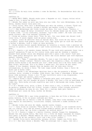 moabitas.
38 - O filho da mais nova recebeu o nome de Ben-Ami. Os descendentes dele são os
amonitas.
CAPÍTULO 20
1 - NESSE MEIO TEMPO, Abraão mudou para o Neguebe ao sul. Ocupou terras entre
Cades e Sur, e morou em Gerar.
2 - Abraão fez saber ao povo que Sara era sua irmã. Por isso Abimeleque, rei de
Gerar, mandou buscar Sara para ele.
3 - Certa noite, Deus veio a Abimeleque por meio de sonhos, e disse: "Você vai
ser castigado com a morte, porque a mulher que mandou trazer é casada."
4 e 5 - Mas Abimeleque não tinha tocado em Sara. Por isso disse: "Senhor, o
Senhor seria capaz de matar inocentes? Pois foi Abraão mesmo que me disse: 'Ela
é minha irmã. ' E ela confirmou, dizendo: 'ele é meu irmão'. Em tudo isso estou
sendo sincero. Não tive nenhuma intenção má."
6 - Ainda em sonhos, disse Deus: "Sim, Eu sei. Por isso mesmo não deixei você
tocar nela. E assim impedi você de pecar contra mim.
7 - Agora, trate de devolver Sara ao marido dela. Ele orará em seu favor - pois
é profeta. Assim você poderá continuar vivo. Mas saiba que se você não devolver
a mulher a Abraão, você e todos os seus morrerão. '
8 - Ainda estava escuro quando Abimelque se levantou e reuniu todo o pessoal em
serviço no palácio. Ouvindo dele o que tinha acontecido, todos ficaram cheios de
medo.
9 e 10 - Depois o rei mandou chamar Abraão."O que você está querendo fazer com a
gente?" perguntou."O que eu fiz contra você, para que me levasse a tamanho
pecado? Esse pecado seria uma desgraça para mim e para o meu reino! Você agiu
mal! Quem podia desconfiar que você ia fazer uma coisa dessas? Que você esperava
ganhar, fazendo isso?"
11, 12 e 13 - "Bem, " respondeu Abraão, "o caso é que tive medo de ser morto por
causa dela. Pensei comigo: 'Decerto este povo não respeita a Deus. Os homens vão
querer minha mulher e me matarão por ela'. Além disso ela é de fato minha irmã.
Quer dizer, meia-irmã. Ela e eu temos o mesmo pai. Por parte de pai somos
irmãos. E nos casamos. Quando Deus me mandou sair de casa para terras
estrangeiras, eu disse a Sara: 'Em todo lugar aonde formos, faça o favor de
dizer que é minha irmã'.
14 e 15 - Então o rei Abimeleque devolveu Sara e deu de presente a Abraão
ovelhas, bois, criados e criadas. Além disso, deu toda a liberdade a Abraão para
morar onde quisesse. Disse o rei: "O meu território está à sua disposição.
Escolha o lugar que quiser, para viver".
16 - Depois disse a Sara: "Lamento a vergonha pela qual você passou. Para
compensar isso, dou mil moedas de prata a Abraão. Dou isso a ele na qualidade de
irmão seu. Esta minha atitude significa que você é declarada sem culpa, diante
de todos".
17 e 18 - Abraão orou, pois, a Deus. E Deus curou o rei, a rainha e as criadas
do palácio, podendo elas ter filhos. Porque o Senhor tinha tornado estéreis
todas as mulheres da casa do rei. Esse foi o castigo dado pelo Senhor a
Abimeleque por causa de Sara, mulher de Abraão.
CAPÍTULO 21
1 e 2 - O SENHOR FEZ o que tinha prometido, e Sara deu um filho a Abraão, em
plena velhice. E foi no prazo indicado por Deus.
3 e 4 - Abraão deu ao menino o nome de Isaque, como Deus tinha mandado. E oito
dias depois do nascimento, circuncidou Isaque, conforme a ordem recebida de
Deus.
5 - Abraão tinha cem anos de idade, quando nasceu Isaque.
6 e 7 - Sara disse na ocasião: "Deus me fez rir. E todos os que souberem disto
vão rir comigo. Pois nem em sonhos alguém poderia pensar que eu ainda ia ter um
filho! E aí está: dei um filho a Abraão, na velhice dele!"
8, 9 e 10 - Passou o tempo e o menino cresceu. Quando Isaque foi desmamado,
Abraão fez uma grande festa. Mas Sara viu o filho de Hagar caçoando de Isaque.
Sara pediu a Abraão: "Mande embora de casa a escrava Hagar e o filho dela.
Ismael não há de ser herdeiro junto com o meu filho Isaque! "
11 - Abraão ficou muito aborrecido, porque, afinal, Ismael era filho dele.
12 e 13 - Mas Deus disse a Abraão: "Não se preocupe com o rapaz, nem com a

 