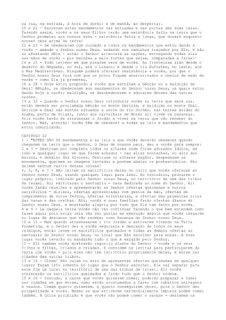 na rua, na estrada, à hora de dormir e de manhã, ao despertar.
20 e 21 - Escrevam estes mandamentos nas entradas e nas portas das suas casas.
Fazendo assim, vocês e os seus filhos terão uma existência feliz na terra que o
Senhor prometeu aos nossos avós - existência feliz e longa, que durará enquanto
houver céus acima da terra!
22 e 23 - Se obedecerem com cuidado a todos os mandamentos que estou dando a
vocês - amando o Senhor nosso Deus, andando nos caminhos traçados por Ele, e não
se afastando dEle - então o Senhor arrancará as nações, entregando todas elas
nas mãos de vocês - por maiores e mais fortes que sejam, comparadas a Israel!
24 e 25 - Todo terreno em que pisarem será de vocês. As fronteiras irão desde o
deserto do Neguebe, no sul, até o Líbano; e desde o rio Eufrates, no leste, até
o Mar Mediterrâneo. Ninguém poderá oferecer resistência a vocês, por que o
Senhor nosso Deus fará com que os povos fiquem aterrorizados e cheios de medo de
vocês - como Ele já prometeu.
26 a 28 - Hoje estou propondo a vocês que escolham a bênção ou a maldição de
Deus! Bênção, se obedecerem aos mandamentos do Senhor nosso Deus, os quais estou
dando hoje a vocês; maldição, se desobedecerem e adorarem deuses das outras
nações.
29 a 32 - Quando o Senhor nosso Deus introduzir vocês na terra que será sua,
então deverá ser proclamada bênção no monte Gerizim, e maldição no monte Ebal.
Gerizim e Ebal são montes situados a oeste do rio Jordão, nas terras áridas do
Arabá, perto de Gilgal, junto aos carvalhais de Moré; ali vivem os cananeus.
Pois vocês terão de atravessar o Jordão e viver na terra que vão receber do
Senhor. Mas, atenção! Vocês têm de obedecer a todas as leis e mandamentos que
estou comunicando.
CAPITULO 12
1 - "ESTES SÃO OS mandamentos e as leis a que vocês deverão obedecer quando
chegarem na terra que o Senhor, o Deus de nossos pais, deu a vocês para sempre:
2 e 3 - Destruam por completo todos os altares onde foram adorados ídolos, em
todo e qualquer lugar em que forem achados - nas altas montanhas, no alto dos
morros, e debaixo das árvores. Destruam os altares pagãos, despedacem os
monumentos, queimem as imagens lavradas e ponham abaixo os postes-ídolos. Não
deixem nenhum rastro dessas coisas!
4, 5, 6, e 7 - Não imitem os sacrifícios deles no culto que vocês ofereçam ao
Senhor nosso Deus, usando qualquer lugar para isso. Ao contrário, procurem o
lugar próprio, indicado pelo Senhor nosso Deus, no território de uma das tribos
de Israel. Ali edificarão o santuário - casa dedicada ao nome do Senhor. Ali
vocês farão reuniões e apresentarão ao Senhor ofertas queimadas e outros
sacrifícios - dízimos, ofertas apresentadas com gestos de mão, ofertas de
cumprimento de votos feitos, ofertas voluntárias, e ofertas das primeiras crias
das vacas e das ovelhas. Ali, vocês e suas famílias farão ofertas diante do
Senhor nosso Deus, e mostrarão alegria por tudo que Ele tem feito por vocês.
8 e 9 - Lá naquela terra vocês não vão continuar fazendo o que bem entendem como
fazem aqui; pois estas leis vão ser postas em execução depois que vocês chegarem
no lugar de descanso que vão receber como herança do Senhor nosso Deus.
10 e 11 - Mas quando atravessarem o rio Jordão e estiverem vivendo na Terra
Prometida, e o Senhor der a vocês segurança e descanso de todos os seus
inimigos, então levem os sacrifícios queimados e todas as demais ofertas ao
santuário do Senhor nosso Deus, no local que Ele escolher para morar. A esse
lugar vocês levarão ou mandarão tudo o que é exigido pelo Senhor.
12 - Ali também vocês mostrarão regozijo diante do Senhor - vocês e os seus
filhos e filhas, criados e criadas. E convidem os levitas para participarem da
festa com vocês - pois eles não têm território propriamente deles, e moram nas
cidades das outras tribos.
13 e 14 - Olhem! Não caiam no erro de apresentar ofertas queimadas em qualquer
lugar; façam isto somente no lugar que o Senhor escolher. Ele vai separar para
este fim um local no território de uma das tribos de Israel. Ali vocês
oferecerão os sacrifícios queimados e farão tudo que o Senhor ordena.
15 e 16 - Contudo, a carne que vocês quiserem comer, poderão preparar e comer
nas cidades em que moram, como estão acostumados a fazer com cabritos selvagens
e veados. Comam quanto quiserem, e quanto conseguirem obter, pois o Senhor deu
prosperidade a vocês. Mesmo os que estiverem cerimonialmente impuros podem comer
também. A única proibição é que vocês não podem comer o sangue - derramem na

 
