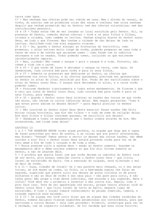 terra como água.
17 - Mas nenhuma das ofertas pode ser comida em casa. Nem o dizimo do cereal, do
vinho, do azeite; nem as primeiras crias das vacas e ovelhas; nem coisa nenhuma
daquilo que tenham prometido dar ao Senhor; nem das ofertas voluntárias; nem das
contribuições pessoais.
18 e 19 - Todas estas têm de ser levadas ao local escolhido pelo Senhor. Ali, na
presença do Senhor, comerão destas ofertas - você e os seus filhos e filhas,
criados e criadas, como também os levitas. Tenham alegria diante do Senhor nosso
Deus, em tudo o que fizerem. Mas tenham o cuidado de não deixar de lado os
levitas. Partilhem tudo com eles enquanto viverem.
20 a 22 - Se, quando o Senhor alargar as fronteiras do território, como
prometeu, o altar estiver muito longe de vocês, poderão preparar em casa toda a
carne de vaca e de ovelha que quiserem comer ” como fazem com os cabritos
selvagens e com os veados. Todos poderão comer, incluindo os que estiverem
cerimonialmente impuros.
23 - Mas, cuidado! Não comam o sangue - pois o sangue é a vida. Portanto, não
comam a vida com a carne.
24 e 25 - O que terão de fazer é derramar o sangue na terra, como água. Se
obedecerem, tudo correrá bem para vocês e para os seus filhos.
26 e 27 - Somente os presentes que dedicarem ao Senhor, as ofertas que
prometerem nos votos feitos, e as ofertas queimadas, precisam ser apresentados
ao Senhor no altar do local escolhido por Ele. Terão de ser sacrificados sobre o
altar do Senhor nosso Deus. O sangue será derramado no altar, e a carne vocês
poderão comer.
28 - Procurem obedecer rigorosamente a todos estes mandamentos. Se fizerem o que
é reto aos olhos do Senhor nosso Deus, tudo correrá bem para vocês e para os
seus filhos, para sempre.
29 e 30 - Quando o Senhor nosso Deus eliminar as nações das terras em que vocês
vão morar, não imitem os cultos idólatras delas. Nem sequer perguntem: 'Como é
que estes povos adoram os deuses deles?' - para depois praticar os mesmos
cultos.
31 - Não insultem ao Senhor nosso Deus desta maneira! Essas nações têm feito
muitas coisas horríveis, que Ele não tolera - e tudo em nome da religião delas.
Até seus filhos e filhas costumam queimar, em sacrifício aos deuses!
32 - Obedeçam a todos os mandamentos que o Senhor ordena através de mim. Não
acrescentem, nem tirem nada deles!
CAPITULO 13
1 a 3 - "SE APARECER ENTRE vocês algum profeta, ou alguém que diga que é capaz
de fazer previsões por meio de sonhos, e as coisas que ele previr acontecerem,
mas disser: 'Venham! Vamos adorar e servir os deuses das outras nações, não dêem
ouvidos a ele! Pois o Senhor nosso Deus estará provando vocês para ver se de
fato amam a Ele de todo o coração e de toda a alma.
4 - Nunca prestem culto a nenhum deus - senão ao Senhor somente. Guardem os
mandamentos dEle e dêem ouvidos somente ao que Ele diz; Sirvam somente ao
Senhor, e não se afastem dEle.
5 - O profeta que queira fazer com que vocês deixem os caminhos do Senhor terá
de ser morto, pois pregou rebelião contra o Senhor nosso Deus - que livrou
Israel da escravidão do Egito. Com a execução do culpado, será eliminado o mal
do meio de vocês.
6 a 11 - Ouça, cidadão de Israel! Se o seu parente mais chegado, ou o seu amigo
íntimo, se até mesmo um irmão, ou filho, ou a bem-amada esposa lhe falar em
segredo, sugerindo que preste culto aos deuses de povos vizinhos ou de povos
distantes e não ao Deus de vocês e dos seus pais - não pare para ouvir, e não
tenha pena: Não poupe a vida desse indivíduo, nem esconda a sua sugestão. Mate o
infiel! Você deve ser o primeiro a levantar a mão contra ele. Depois, todo o
povo fará isso. Terá de ser apedrejado até morrer, porque tentou afastar você do
Senhor nosso Deus - que tirou Israel da terra do Egito, daquele lugar de
escravidão. E todo o Israel tomará conhecimento do pecado cometido, temerá, e
ninguém repetirá essa maldade.
12 a 15 - Se alguma vez você ouvir dizer que em alguma das cidades recebidas do
Senhor, homens malignos fizeram sugestões pecaminosas aos conterrâneos, para que
servissem a outros deuses - veja como proceder: Primeiro, investigue para ver se
é verdade, com um inquérito cuidadoso. Se for verdade que essa coisa horrível

 