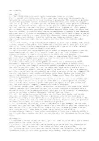 seu trabalho.
CAPITULO 15
1 - "AO FIM DE CADA sete anos, serão canceladas todas as dívidas!
2 a 6 - Assim, será feito isto: Todo credor dará ao devedor um documento de
quitação da conta, como se tivesse recebido o pagamento. Não exigirá do próximo
ou do irmão pagamento nenhum. O Senhor é quem determina essa forma de resgate.
Isto não é aplicável aos estrangeiros, de modo que deles vocês poderão continuar
cobrando. As dívidas do seu irmão ou do seu patrício terão de ser perdoadas e
quitadas como se tivessem sido pagas. Fazendo assim, ninguém vai ficar pobre,
pois o Senhor nosso Deus derramará abundantes bênçãos sobre vocês, na terra que
dele vão receber. A condição para que sejam abençoados ricamente é que obedeçam,
ponto por ponto, a todos os mandamentos que o Senhor nosso Deus ordena, e que eu
estou comunicando hoje a vocês. Então Ele abençoará vocês, como prometeu. Assim
Israel emprestará dinheiro a muitas nações, mas nunca precisará tomar
emprestado! Dominará sobre muitas nações, mas elas não terão domínio sobre
Israel!
7 e 8 - Entretanto, se quando estiverem vivendo na terra que o Senhor está dando
a vocês, houver algum pobre, não fechem nem o coração nem as mãos para ele! Ao
contrário, abram as mãos e emprestem ao Pobre tudo o que falta a ele, de modo
que sejam atendidas todas as necessidades dele.
9 - Muita atenção! Não negue empréstimo ao pobre só porque está perto o ano do
cancelamento das dívidas! É vil essa atitude! Se fizer isso, o necessitado
clamará ao Senhor, e aquela recusa pesará na conta dos seus pecados!
10 - É preciso que empreste ao pobre, e que, ao emprestar, não fique reclamando
por isso! Pois o Senhor dará sucesso a você no serviço e em tudo quanto
programar, em atenção àquela beneficência!
11 - Pois nunca deixará de haver pobres na terra; daí a necessidade deste
mandamento. Empreste, pois, generosamente aos irmãos pobres e necessitados!
12 a 15 - Quando você comprar um escravo hebreu - homem ou mulher - ele ficará a
seu serviço por seis anos. No final do sexto ano, você deixará que ele saia
livre. E quando for embora, não deixe que vá de mãos vazias! Dê a ele generosa
provisão - de animais do seu rebanho, de vinho, e de suas colheitas. Compartilhe
com ele tudo quanto você recebeu do Senhor nosso Deus. Lembre que Israel foi
escravo no Egito, e que foi resgatado pelo Senhor nosso Deus. Por isso, Ele
ordena este mandamento.
16 a 17 - Mas se o escravo hebreu não quiser sair de sua casa - se afirmar que
gosta de você e da sua casa, e que se sente bem ali - então pegue um furador,
fure a orelha dele, usando a porta como ponto de apoio, e daí por diante ele
será seu escravo para sempre. A mesma coisa com as escravas.
18 - Quando, porém, você libertar um escravo (ou escrava), não ache ruim. Basta
lembrar que por seis anos prestou serviços a você, custando o sustento dele a
metade do salário de um empregado braçal pago por dia de trabalho! E obedecendo
assim, de coração, o Senhor abençoará você em tudo que fizer.
19 e 20 - Das primeiras crias do gado e das ovelhas, todo macho você deverá
consagrar ao Senhor nosso Deus. Não use a primeira cria do seu gado para os
trabalhos no campo, e não aproveite a lã da primeira cria das suas ovelhas. Em
vez disso, você e sua família comerão esses animais, todos os anos, na presença
do Senhor nosso Deus, no santuário determinado por Ele.
21 a 23 - Contudo, se o animal tiver algum defeito - por exemplo, se for coxo,
ou cego, eu tiver qualquer defeito desse tipo - não servirá para ser oferecido a
Deus em sacrifício. Ao invés disso, você e sua família poderão comer o animal
defeituoso em casa. Todos poderão comer dele, mesmo os que estejam
cerimonialmente impuros - como estão acostumados a fazer com o cabrito montês e
com o veado. Mas o sangue não deve ser comido; deve ser derramado na terra, como
água.
CAPITULO 16
1 - "CELEBRE A PÁSCOA no mês de abril, pois foi numa noite de abril que o Senhor
nosso Deus tirou Israel do Egito.
2 - O sacrifício da Páscoa será de um cordeiro ou de um novilho, oferecido ao
Senhor nosso Deus, no santuário edificado no lugar que Ele escolher.
3 - "A carne do sacrifício deve ser comida com pão sem fermentar. Use pão sem
fermentar, todos os sete dias seguidos, para lembrar como era o pão que você

 