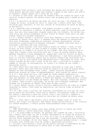 comeu quando fugiu do Egito. Você recordará que quando saiu do Egito foi com
tanta pressa que não houve tempo para esperar a massa do pão subir, por efeito
do fermento. Lembre aquele dia o resto da sua vida!
4 - Durante os sete dias, nem sinal de fermento deve ser achado em casa! E da
carne do cordeiro pascal, não deverá sobrar nem um pedaço para a manhã do dia
seguinte.
5 e 6 - O sacrifício da Páscoa não pode ser feito em casa - em nenhuma das
cidades de Israel. Só pode ser feito no lugar que o Senhor nosso Deus tiver
escolhido para santuário. E isto por ocasião do aniversário da saída do Egito,
ao pôr-do-sol.
7 e 8 - Seguindo essa orientação, você poderá cozinhar e comer a carne do
sacrifício no santuário, e depois, na manhã seguinte, cada um voltará para sua
casa. Nos seis dias seguintes, ninguém comerá pão com fermento. No sétimo dia,
será feita uma solene assembléia do povo diante do Senhor nosso Deus, em cada
cidade. Nesse dia ninguém trabalhará.
9 e 10 - Quando começar a colheita, conte sete semanas, e outro festival será
celebrado ao Senhor nosso Deus - a chamada Festa das Semanas ou Pentecostes.
Para essa celebração, compareça ao santuário levando pessoalmente ofertas
voluntárias, proporcionais às bênçãos recebidas - tomando como base para a
avaliação o montante das suas colheitas.
11 e 12 - Nessa ocasião, você terá alegria diante do Senhor - você, os seus
filhos, as suas filhas, os seus criados e criadas, bem como os levitas, os
estrangeiros, os órfãos e as viúvas da sua cidade. Todo esse festejo será no
lugar que o Senhor tiver escolhido para ser o local da morada especial dEle.
Obedeça fielmente a estes mandamentos. Lembre bem: você foi escravo no Egito!
13 e 14 - Outra celebração - a Festa dos Tabernáculos - será feita durante sete
dias, no fim das colheitas, depois que os cereais tenham sido recolhidos nos
celeiros e que as uvas tenham sido espremidas para a fabricação de vinho. Será
alegre ocasião em que você e todos os de sua casa - incluindo os criados, e
também os levitas, os estrangeiros, as viúvas e os órfãos de sua cidade festejarão juntos.
15 - Esta festa será realizada no santuário edificado no local que o Senhor
escolher. Esses sete dias festivos serão de alegria e de ação de graças pelas
bênçãos de Deus derramadas sobre Israel - dando colheitas abundantes e
permitindo sucesso em todos os empreendimentos. Será ocasião de imensa alegria!
16 e 17 - Três vezes por ano, todo homem de Israel deverá comparecer ao
santuário, diante do Senhor nosso Deus, para as seguintes festas: a Festa dos
Pães sem Fermento (ou Pães Asmos); a Festa das Semanas (ou Pentecostes); a Festa
dos Tabernáculos (ou das Tendas de Ramos). Nas três ocasiões, levará uma oferta
ao Senhor. Cada um dará o que puder, de acordo com as bênçãos recebidas. Mas
ninguém irá à presença do Senhor nosso Deus de mãos vazias.
18 - Israel deverá colocar juízes e oficiais administrativos em todas as cidades
recebidas do Senhor. Eles terão de administrar com justiça todas as partes do
território.
19 e 20 - Não torça a justiça; não favoreça injustamente ao rico por ser rico,
nem ao pobre por ser pobre; nunca aceite suborno. Os presentes cegam os olhos
dos sábios e destroem a causa dos justos. Siga a reta justiça e somente a
justiça! Só assim você terá sucesso na terra que vai receber do Senhor nosso
Deus.
21 e 22 - Olhe! Haja o que houver, nunca levante imagens junto ao altar do
Senhor, que Israel irá edificar. Nem sequer finque postes-ídolos. E não construa
ali nenhum monumento. O Senhor proíbe terminantemente essas coisas!
CAPITULO 17
1 - "NÃO SACRIFIQUE ao Senhor nosso Deus nenhum novilho ou ovelha que tenha
qualquer defeito. Oferta defeituosa ofende a Deus!
2 a 5 - Se algum homem ou mulher, em qualquer das cidades de todo o território
que o Senhor nosso Deus vai dar a Israel, desrespeitar os termos da aliança do
Senhor, adorando outros deuses, ou o sol, ou a lua, ou as estrelas - práticas
que não foram ordenadas por Ele e que são proibidas - investigue bem, primeiro,
para ver se é verdade. Se for fato mesmo - não restando nenhuma dúvida - o homem
ou mulher será levado para fora da cidade e apedrejado até morrer.
6 - Contudo, nunca decrete a morte de uma pessoa com base no depoimento de uma
testemunha só; são necessárias ao menos duas ou três testemunhas.

 