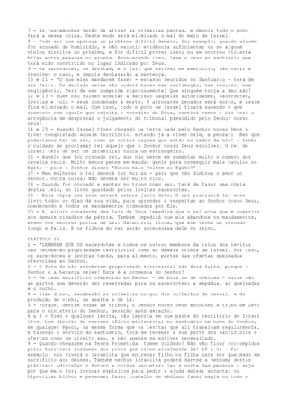 7 - As testemunhas terão de atirar as primeiras pedras, e depois todo o povo
fará a mesma coisa. Deste modo será eliminado o mal do meio de Israel.
8 - Pode ser que apareça um problema difícil demais. Por exemplo: quando alguém
for acusado de homicídio, e não existir evidência suficiente; ou se alguém
violou direitos do próximo, e for difícil provar isso; ou se ocorreu violenta
briga entre pessoas ou grupos. Acontecendo isso, leve o caso ao santuário que
terá sido construído no lugar indicado por Deus.
9 - Os sacerdotes, os levitas, e o juiz que estiver em exercício, vão ouvir e
resolver o caso, e depois declararão a sentença.
10 e 11 - "O que eles mandarem fazer - estando reunidos no Santuário - terá de
ser feito. Da decisão deles não poderá haver nem reclamação, nem recurso, nem
negligência. Terá de ser cumprida rigorosamente! Que ninguém torça a decisão!
12 e 13 - Quem não quiser aceitar a decisão daquelas autoridades, sacerdotes,
levitas e juiz - será condenado à morte. O arrogante pecador será morto, e assim
fica eliminado o mal. Com isso, todo o povo de Israel ficará sabendo o que
acontece com aquele que rejeita o veredito de Deus, sentirá temor e não terá a
arrogância de desprezar o julgamento do tribunal presidido pelo Senhor nosso
Deus!
14 e 15 - Quando Israel tiver chegado na terra dada pelo Senhor nosso Deus e
tiver conquistado aquele território, estando já a viver nele, e pensar: 'Bem que
poderíamos ter um rei, como as outras nações que estão ao redor de nós! - tenha
o cuidado de proclamar rei aquele que o Senhor nosso Deus escolher. O rei de
Israel terá de ser um israelita; nunca um estrangeiro.
16 - Aquele que for coroado rei, que não pense em aumentar muito o número dos
cavalos reais. Muito menos pense em mandar gente para conseguir mais cavalos no
Egito - pois o Senhor disse: 'Nunca mais voltem ao Egito!'
17 - Nem mulheres o rei deverá ter muitas - para que não diminua o amor ao
Senhor. Outra coisa: Não deverá ser muito rico.
18 - Quando for coroado e sentar no trono como rei, terá de fazer uma cópia
destas leis, do livro guardado pelos levitas sacerdotes.
19 - Essa cópia das leis estará sempre junto dele. O rei precisará ler esse
livro todos os dias da sua vida, para aprender a respeitar ao Senhor nosso Deus,
obedecendo a todos os mandamentos ordenados por Ele.
20 - A leitura constante das leis de Deus impedirá que o rei ache que é superior
aos demais cidadãos da pátria. Também impedirá que ele abandone os mandamentos,
mesmo nos menores pontos da Lei. Garantirá, ainda, que ele tenha um reinado
longo e feliz. E os filhos do rei serão sucessores dele no reino.
CAPITULO 18
1 - "LEMBREM QUE OS sacerdotes e todos os outros membros da tribo dos levitas
não receberão propriedade territorial como as demais tribos de Israel. Por isso,
os sacerdotes e levitas terão, para alimento, partes das ofertas queimadas
oferecidas ao Senhor.
2 - O fato de não receberem propriedade territorial não fará falta, porque o
Senhor é a herança deles! Esta é a promessa do Senhor!
3 - De cada sacrifício oferecido ao Senhor - de bois ou de ovelhas - estas são
as partes que deverão ser reservadas para os sacerdotes: a espádua, as queixadas
e o bucho.
4 - Além disso, receberão as primeiras cargas das colheitas de cereal, e da
produção de vinho, de azeite e de lã.
5 - Porque, dentre todas as tribos, o Senhor nosso Deus escolheu a tribo de Levi
para o ministério do Senhor, geração após geração.
6 a 8 - Todo e qualquer levita, não importa em que parte do território de Israel
viva, tem direito de exercer ofício ministerial no santuário em nome do Senhor,
em qualquer época, da mesma forma que os levitas que ali trabalham regularmente.
E fazendo o serviço do santuário, terá de receber a sua parte dos sacrifícios e
ofertas como um direito seu, e não apenas se estiver necessitado.
9 - Quando chegarem na Terra Prometida, tomem cuidado! Não vão ficar corrompidos
pelos horríveis costumes dos povos que vivem atualmente lá! 10 e 11 - Por
exemplo: não viverá o israelita que entregar filho ou filha para ser queimado em
sacrifício aos deuses. Também nenhum israelita poderá dar-se a nenhuma destas
práticas: adivinhar o futuro e coisas secretas; ler a sorte das pessoas - seja
por que meio for; invocar espíritos para pedir a ajuda deles; encantar ou
hipnotizar bichos e pessoas; fazer trabalho de médium; fazer magia ou todo e

 