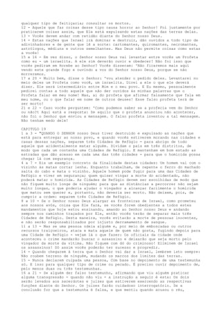 qualquer tipo de feitiçaria; consultar os mortos.
12 - Aquele que faz coisas desse tipo causa horror ao Senhor! Foi justamente por
praticarem coisas assim, que Ele está expulsando estas nações das terras delas.
13 - Vocês devem andar com retidão diante do Senhor nosso Deus.
14 - Estas nações que Israel irá dominar e destruir, dão ouvidos a todo tipo de
adivinhadores e de gente que lê a sorte: cartomantes, quiromantes, necromantes,
astrólogos, médiuns e outros semelhantes. Mas Deus não permite coisas como estas
a vocês!
15 e 16 - Em vez disso, o Senhor nosso Deus vai levantar entre vocês um Profeta
como eu - um israelita. A ele sim deverão ouvir e obedecer! Não foi isso que
vocês pediram em Horebe ao Senhor? Vocês disseram: 'Não ficaremos mais aqui
vendo este grande fogo e ouvindo a voz do Senhor nosso Deus, porque se não
morreremos.
17 a 20 - Muito bem, disse o Senhor: 'vou atender o pedido deles. Levantarei no
meio deles um Profeta como você, um israelita. Direi a ele o que ele deverá
dizer. Ele será intermediário entre Mim e o meu povo. E Eu mesmo, pessoalmente
pedirei contas a todo aquele que não der ouvidos às minhas palavras que o
Profeta falar em meu nome! Mas, ai do profeta que afirmar falsamente que fala em
meu nome, ou o que falar em nome de outros deuses! Esse falso profeta terá de
ser morto!
21 e 22 - Caso vocês perguntem: 'Como podemos saber se a profecia vem do Senhor
ou não?t Aqui está a resposta: Se aquilo que o profeta anunciou não acontecer,
não foi o Senhor que enviou a mensagem. O falso profeta inventou a tal mensagem.
Não tenham medo dele!
CAPITULO 19
1 a 3 - "QUANDO O SENHOR nosso Deus tiver destruído e expulsado as nações que
está para entregar ao nosso povo, e quando vocês estiverem morando nas cidades e
casas dessas nações, separem três Cidades de Refúgio - para abrigo de todo
aquele que acidentalmente matar alguém. Dividam o pais em três distritos, de
modo que cada um contenha uma Cidades de Refúgio. E mantenham em bom estado as
estradas que dão acesso em cada uma das três cidades - para que o homicida possa
chegar lá com segurança.
4 a 7 - Eis um exemplo concreto da finalidade destas cidades: Um homem vai com o
vizinho às matas cortar lenha. Enquanto trabalham, de repente o ferro do machado
salta do cabo e mata o vizinho. Aquele homem pode fugir para uma das Cidades de
Refúgio e viver em segurança; quem quiser vingar a morte do acidentado, não
poderá matar o homicida. As Cidades de Refúgio devem ser escolhidas de modo que
não fiquem muito longe de ninguém; para que as distâncias a percorrer não sejam
muito longas, o que poderia ajudar o vingador a alcançar facilmente o homicida
que matou sem querer e, portanto, não deveria ser morto. Não deixem, pois, de
cumprir a ordem: separem três Cidades de Refúgio.
8 a 10 - Se o Senhor nosso Deus alargar as fronteiras de Israel, como prometeu
aos nossos avós, coisa que Ele fará, se vocês forem obedientes a todos estes
mandamentos que hoje estou ensinando, amando ao Senhor nosso Deus e andando
sempre nos caminhos traçados por Ele, então vocês terão de separar mais três
Cidades de Refúgio. Desta maneira, vocês evitarão a morte de pessoas inocentes,
e não serão responsabilizados por injusto derramamento de sangue.
11 a 13 - Mas se uma pessoa odeia alguém e, por meio de emboscadas ou outros
recursos traiçoeiros, ataca e mata aquele de quem não gosta, fugindo depois para
uma Cidade de Refúgio - vejam lá o que fazer: Os oficiais da cidade onde
aconteceu o crime mandarão buscar o assassino e deixarão que seja morto pelo
vingador da morte da vítima. Não fiquem com dó do criminoso! Eliminem de Israel
os assassinos! Só assim vocês poderão ter sucesso e progredir.
14 - Quando chegarem à terra que o Senhor vai dar a Israel, lembrem isto sempre:
Não roubem terreno de ninguém, mudando os marcos dos limites das terras.
15 - Nunca declarem culpada uma pessoa, Com base no depoimento de uma testemunha
só. E isso para qualquer tipo de crime ou pecado. É preciso ouvir depoimento de,
pelo menos duas ou três testemunhas.
16 a 21 - Se alguém der falso testemunho, afirmando que viu alguém praticar
alguma transgressão - quando não viu - a instrução a seguir é esta: Os dois
serão levados aos sacerdotes e juizes que estiverem exercendo as respectivas
funções diante do Senhor. Os juizes farão cuidadoso interrogatório. Se a
conclusão for que a testemunha é falsa, e que mentiu quando acusou o réu,

 