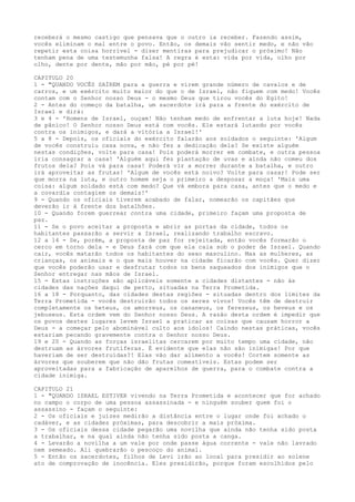 receberá o mesmo castigo que pensava que o outro ia receber. Fazendo assim,
vocês eliminam o mal entre o povo. Então, os demais vão sentir medo, e não vão
repetir esta coisa horrível - dizer mentiras para prejudicar o próximo! Não
tenham pena de uma testemunha falsa! A regra é esta: vida por vida, olho por
olho, dente por dente, mão por mão, pé por pé!
CAPITULO 20
1 - "QUANDO VOCÊS SAÍREM para a guerra e virem grande número de cavalos e de
carros, e um exército muito maior do que o de Israel, não fiquem com medo! Vocês
contam com o Senhor nosso Deus - o mesmo Deus que tirou vocês do Egito!
2 - Antes do começo da batalha, um sacerdote irá para a frente do exército de
Israel e dirá:
3 e 4 - 'Homens de Israel, ouçam! Não tenham medo de enfrentar a luta hoje! Nada
de pânico! O Senhor nosso Deus está com vocês. Ele estará lutando por vocês
contra os inimigos, e dará a vitória a Israel!'
5 a 8 - Depois, os oficiais do exército falarão aos soldados o seguinte: 'Algum
de vocês construiu casa nova, e não fez a dedicação dela? Se existe alguém
nestas condições, volte para casa! Pois poderá morrer em combate, e outra pessoa
iria consagrar a casa! 'Alguém aqui fez plantação de uvas e ainda não comeu dos
frutos dela? Pois vá para casa! Poderá vir a morrer durante a batalha, e outro
irá aproveitar as frutas! 'Algum de vocês está noivo? Volte para casar! Pode ser
que morra na luta, e outro homem seja o primeiro a desposar a moça! 'Mais uma
coisa: algum soldado está com medo? Que vá embora para casa, antes que o medo e
a covardia contagiem os demais!'
9 - Quando os oficiais tiverem acabado de falar, nomearão os capitães que
deverão ir à frente dos batalhões.
10 - Quando forem guerrear contra uma cidade, primeiro façam uma proposta de
paz.
11 - Se o povo aceitar a proposta e abrir as portas da cidade, todos os
habitantes passarão a servir a Israel, realizando trabalho escravo.
12 a 14 - Se, porém, a proposta de paz for rejeitada, então vocês formarão o
cerco em torno dela - e Deus fará com que ela caia sob o poder de Israel. Quando
cair, vocês matarão todos os habitantes do sexo masculino. Mas as mulheres, as
crianças, os animais e o que mais houver na cidade ficarão com vocês. Quer dizer
que vocês poderão usar e desfrutar todos os bens saqueados dos inimigos que o
Senhor entregar nas mãos de Israel.
15 - Estas instruções são aplicáveis somente a cidades distantes - não às
cidades das nações daqui de perto, situadas na Terra Prometida.
16 a 18 - Porquanto, das cidades destas regiões - situadas dentro dos limites da
Terra Prometida - vocês destruirão todos os seres vivos! Vocês têm de destruir
completamente os heteus, os amorreus, os cananeus, os ferezeus, os heveus e os
jebuseus. Esta ordem vem do Senhor nosso Deus. A razão desta ordem é impedir que
os povos destes lugares levem Israel a praticar as coisas que causam horror a
Deus - a começar pelo abominável culto aos ídolos! Caindo nestas práticas, vocês
estariam pecando gravemente contra o Senhor nosso Deus.
19 e 20 - Quando as forças israelitas cercarem por muito tempo uma cidade, não
destruam as árvores frutíferas. É evidente que elas não são inimigas! Por que
haveriam de ser destruídas?! Elas vão dar alimento a vocês! Cortem somente as
árvores que souberem que não dão frutas comestíveis. Estas podem ser
aproveitadas para a fabricação de aparelhos de guerra, para o combate contra a
cidade inimiga.
CAPITULO 21
1 - "QUANDO ISRAEL ESTIVER vivendo na Terra Prometida e acontecer que for achado
no campo o corpo de uma pessoa assassinada - e ninguém souber quem foi o
assassino - façam o seguinte:
2 - Os oficiais e juízes medirão a distância entre o lugar onde foi achado o
cadáver, e as cidades próximas, para descobrir a mais próxima.
3 - Os oficiais dessa cidade pegarão uma novilha que ainda não tenha sido posta
a trabalhar, e na qual ainda não tenha sido posta a canga.
4 - Levarão a novilha a um vale por onde passe água corrente - vale não lavrado
nem semeado. Ali quebrarão o pescoço do animal.
5 - Então os sacerdotes, filhos de Levi irão ao local para presidir ao solene
ato de comprovação de inocência. Eles presidirão, porque foram escolhidos pelo

 