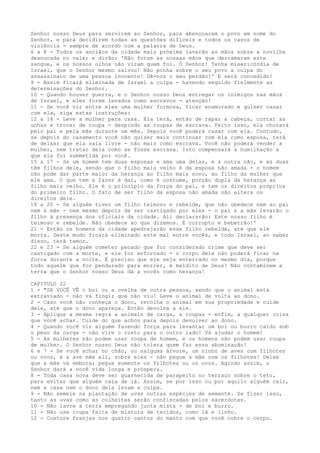 Senhor nosso Deus para servirem ao Senhor, para abençoarem o povo em nome do
Senhor, e para decidirem todas as questões difíceis e todos os casos de
violência - sempre de acordo com a palavra de Deus.
6 a 8 - Todos os anciãos da cidade mais próxima lavarão as mãos sobre a novilha
desnucada no vale; e dirão: 'Não foram as nossas mãos que derramaram este
sangue, e os nossos olhos não viram quem foi. Ó Senhor! Tenha misericórdia de
Israel, que o Senhor mesmo salvou! Não ponha sobre o seu povo a culpa do
assassinato de uma pessoa inocente! Dê-nos o seu perdão!' E será concedido!
9 - Assim ficará eliminada de Israel a culpa - havendo seguido fielmente as
determinações do Senhor.
10 - Quando houver guerra, e o Senhor nosso Deus entregar os inimigos nas mãos
de Israel, e eles forem levados como escravos - atenção!
11 - Se você vir entre eles uma mulher formosa, ficar enamorado e quiser casar
com ela, siga estas instruções:
12 a 14 - Leve a mulher para casa. Ela terá, então de rapar a cabeça, cortar as
unhas e trocar de roupa - despindo as roupas de escrava. Feito isso, ela chorará
pelo pai e pela mãe durante um mês. Depois você poderá casar com ela. Contudo,
se depois do casamento você não quiser mais continuar com ela como esposa, terá
de deixar que ela saia livre - não mais como escrava. Você não poderá vender a
mulher, nem tratar dela como se fosse escrava. Isto compensará a humilhação a
que ela foi submetida por você.
15 a 17 - Se um homem tem duas esposas e ama uma delas, e a outra não, e as duas
têm filhos dele, sendo que o filho mais velho é da esposa não amada - o homem
não pode dar parte maior da herança ao filho mais novo, ao filho da mulher que
ele ama. O que tem a fazer é dar, como é costume, porção dupla da herança ao
filho mais velho. Ele é o princípio da força do pai, e tem os direitos próprios
do primeiro filho. O fato de ser filho da esposa não amada não altera os
direitos dele.
18 a 20 - Se alguém tiver um filho teimoso e rebelde, que não obedece nem ao pai
nem à mãe - nem mesmo depois de ser castigado por eles - o pai e a mãe levarão o
filho à presença dos oficiais da cidade. Ali declararão: Este nosso filho é
teimoso e rebelde. Não obedece ao que dizemos. É corrupto e beberrão!'
21 - Então os homens da cidade apedrejarão esse filho rebelde, até que ele
morra. Deste modo ficará eliminado este mal entre vocês, e todo Israel, ao saber
disso, terá temor.
22 e 23 - Se alguém cometer pecado que for considerado crime que deve ser
castigado com a morte, e ele for enforcado - o corpo dele não poderá ficar na
forca durante a noite. É preciso que ele seja enterrado no mesmo dia, porque
todo aquele que for pendurado para morrer, é maldito de Deus! Não contaminem a
terra que o Senhor nosso Deus dá a vocês como herança!
CAPITULO 22
1 - "SE VOCÊ VÊ o boi ou a ovelha de outra pessoa, sendo que o animal está
extraviado - não vá fingir que não viu! Leve o animal de volta ao dono.
2 - Caso você não conheça o dono, recolha o animal em sua propriedade e cuide
dele, até que o dono apareça. Então devolva a ele.
3 - Aplique a mesma regra a animais de carga, a roupas - enfim, a qualquer coisa
que você achar. Cuide do que achou para depois devolver ao dono.
4 - Quando você vir alguém fazendo força para levantar um boi ou burro caído sob
o peso da carga - não vire o rosto para o outro lado! Vá ajudar o homem!
5 - As mulheres não podem usar roupa de homem, e os homens não podem usar roupa
de mulher. O Senhor nosso Deus não tolera quem faz essa abominação!
6 e 7 - Se você achar no chão, ou nalguma árvore, um ninho de aves com filhotes
ou ovos, e a ave mãe ali, sobre eles - não pegue a mãe com os filhotes! Deixe
que a mãe vá embora; pegue somente os filhotes ou os ovos. Agindo assim, o
Senhor dará a você vida longa e próspera.
8 - Toda casa nova deve ser guarnecida de parapeito no terraço sobre o teto,
para evitar que alguém caia de lá. Assim, se por isso ou por aquilo alguém cair,
nem a casa nem o dono dela levam a culpa.
9 - Não semeie na plantação de uvas outras espécies de semente. Se fizer isso,
tanto as uvas como as colheitas serão confiscadas pelos sacerdotes.
10 - Não lavre a terra empregando junta mista - de boi e burro.
11 - Não use roupa feita de mistura de tecidos, como lã e linho.
12 - Costure franjas nos quatro cantos do manto com que você cobre o corpo.

 