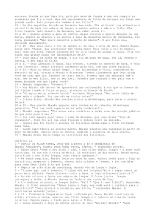 escrava. Atenda ao que Sara diz, pois por meio de Isaque é que vou cumprir as
promessas que fiz a você. Mas dos descendentes do filho da escrava vou fazer uma
grande nação. Isto porque ele também é seu filho."
14 - No dia seguinte, Abraão se levantou bem cedo. Pôs um bornal com alimentos e
um cantil de água nos ombros de Hagar, e mandou embora a mãe e o filho. Ela
ficou vagando pelo deserto de Berseba, sem saber aonde ir.
15 e 16 - Quando acabou a água do cantil, Hagar colocou o menino debaixo de uma
moita. Depois se afastou e se sentou a mais de duzentos metros de distância. Fez
isso, pensando: "Não quero assistir à morte do menino". E ali ficou ela,
chorando amargamente.
17 e 18 - Mas Deus ouviu a voz do menino e, do céu, o anjo de Deus chamou Hagar.
Disse ele: "Hagar, que aconteceu? Não tenha medo! Deus ouviu a voz do menino,
dali onde ele está. Vamos! Levante-se! Vá lá e trate de animar o rapaz. Pois vou
fazer uma grande nação dos descendentes dele".
19 - Deus abriu os olhos de Hagar, e ela viu um poço de água. Foi lá, encheu o
cantil, e deu água ao filho.
20 e 21 - Deus abençoou o rapaz. Ele cresceu, vivendo no deserto de Parã, e veio
a ser flecheiro. Hagar arranjou casamento para ele, com uma jovem egípcia.
22 e 23 - Mais ou menos nesse tempo, o rei Abimeleque e Ficol, comandante do
exército do rei, vieram a Abraão e disseram: "Vemos claramente que Deus ajuda
você em tudo que faz. Façamos um trato sério. Prometa que não enganará nem a
mim, nem ao meu filho, nem ao meu neto. Prometa que tratará o meu país com a
mesma bondade com que tratei você".
24 - Abraão respondeu: "Prometo."
25 - Mas Abraão não deixou de apresentar uma reclamação. E era que os homens do
rei tinham tomado à força um poço, atacando os homens de Abraão.
26 - "Só agora estou sabendo disto!" exclamou Abimeleque."Não tenho idéia de
quem seja o culpado. Por que não me contou antes?"
27 - Diante disso, Abraão deu ovelhas e bois a Abimeleque, para selar o acordo
de paz.
28 e 29 - Mas quando Abraão separou sete cordeiras do rebanho, Abimeleque
perguntou: "Por que você separou estas sete cordeiras?',
30 - Abraão respondeu: "Dou estas sete cordeiras a você, como declaração pública
de que este poço é meu."
31 - Por isso aquele poço tomou o nome de Berseba, que quer dizer 'Poço do
Juramento'. Pois foi ali que eles fizeram o solene trato de amizade.
32 - Depois que foi feito o acordo, os filisteus Abimeleque e Ficol voltaram
para casa.
33 - Dando importância ao acontecimento, Abraão plantou uma tamargueira perto do
poço de Berseba, Depois orou ao Senhor, pedindo a presença do Deus eterno.
34 - Abraão morou muito tempo no território dos filisteus.
CAPÍTULO 22
1 - DEPOIS DE ALGUM tempo, Deus pôs à prova a fé e obediência de
Abraão."Abraão!", chamou Deus."Aqui estou, Senhor, " respondeu Abraão.
2 - Disse Deus: "Tome o seu filho - sim, o seu filho único, Isaque - a quem você
tanto ama. Vá com ele à terra de Moriá. Lá mostrarei um dos montes. Nesse monte,
sacrifique o seu filho Isaque, como oferta queimada."
3 - Na manhã seguinte, Abraão levantou cedo da cama. Rachou lenha para o fogo do
sacrifício, preparou o jumento, chamou dois criados e Isaque, e foi com eles
para onde Deus tinha dito que fosse.
4 - Depois de três dias de caminhada, Abraão viu de longe o lugar.
5 - "Fiquem aqui com o jumento, " disse ele aos criados."Eu e o rapaz vamos um
pouco mais adiante. Vamos oferecer culto a Deus, e logo voltaremos para cá."
6 - Abraão colocou a lenha nos ombros de Isaque. E foram juntos. Isaque
carregava a lenha, e Abraão levava um facão e uma tocha de fogo.
7 e 8 - Andaram um pouco, e Isaque falou: "Pai! " "Que é, meu filho?", respondeu
Abraão. O filho perguntou: "Temos lenha e fogo, mas onde está o cordeiro para o
sacrifício?" "Deus proverá o cordeiro, meu filho, " respondeu Abraão. E
continuaram andando juntos.
9 e 10 - Finalmente chegaram ao lugar indicado por Deus. Abraão construiu um
altar, arrumou a lenha, amarrou seu filho Isaque e o colocou em cima da lenha,
no altar. Depois pegou o facão para matar o filho.
11 - Nesse momento o Anjo do Senhor gritou do céu: "Abraão! Abraão!" "Aqui

 