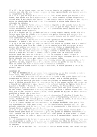 13 a 15 - Se um homem casar com uma jovem e, depois de coabitar com ela, sair
dizendo que ela não era virgem, os pais da moça apresentarão aos juízes a prova
da virgindade da filha.
16 e 17 - O pai da moça dirá aos oficiais: 'Dei minha filha por mulher a este
homem, mas agora ele está desprezando a ela. Anda dizendo coisas vergonhosas
contra ela, e afirmando que não era virgem quando casou. Entretanto, aqui está a
prova da virgindade da minha filha. E estenderão a roupa dela diante dos
oficiais da cidade.
18 e 19 - Os juízes farão açoitar o homem e imporão a ele pesada multa de cem
siclos de prata. O dinheiro da multa será dado ao pai da moça. Pois c homem
acusou falsamente uma virgem de Israel. Ela continuará sendo esposa dele, e ele
nunca poderá obter divórcio.
20 e 21 - Porém, se for verdade que não é virgem quando casou, então ela será
levada para fora da cidade e será apedrejada pelos homens, até morrer. Ela
manchou Israel, agindo como prostituta enquanto morava com os pais! Assim o mal
será eliminado de Israel.
22 - Se um homem e uma mulher casada forem apanhados em adultério, os dois
morrerão. E assim o mal será eliminado do meio de Israel.
23 e 24 - Se uma noiva for seduzida dentro dos muros da cidade, ela e o sedutor
serão levados para fora da cidade, e serão apedrejados até morrerem; a moça
porque não gritou por socorro, e o homem porque violou a virgindade da noiva
doutro homem. Assim as práticas criminosas serão restringidas em Israel.
25 a 27 - Mas se isso acontecer no campo, somente o homem será apedrejado.
Porque a moça foi vítima: o homem atacou a jovem como um homicida ataca o
próximo para dar cabo da vida dele. A isto se compara o caso, porque é
perfeitamente admissível que quando a moça estava sendo forçada, gritou, mas não
havia ninguém por perto que pudesse ir em socorro dela.
28 a 29 - Se um homem seduzir uma jovem virgem, ainda não comprometida, e for
apanhado no ato, pagará multa de cinqüenta siclos de prata ao pai da moça, e
terá de casar com ela; e nunca poderá conseguir divórcio.
30 - Que nenhum homem possua a própria madrasta, e nunca profane o leito do
próprio pai.
CAPITULO 23
1 - "SE OS TESTÍCULOS de um homem forem esmagados, ou se for cortado o membro
viril dele, não poderá participar da assembléia do Senhor.
2 - Os bastardos - filhos nascidos de união ilícita - não podem fazer parte da
assembléia do Senhor; nem os descendentes deles, até a décima geração.
3 a 6 - Nenhum amonita nem moabita pode participar da assembléia do Senhor, nem
mesmo a décima geração dele. A razão desta lei é que essas nações não receberam
a Israel com alimento e água, quando vocês estavam saindo do Egito. Além disso,
pagaram a Balaão - filho de Beor, natural de Petor, na Mesopotâmia - para
amaldiçoar o povo de Israel. Porém o Senhor nosso Deus não quis atender Balaão.
Em vez disso, transformou a maldição em bênção. Porque o Senhor nosso Deus tinha
amor por vocês. Enquanto vocês viverem, nunca pensem em ajudar os amonitas e os
moabitas a terem paz e bem estar.
7 e 8 - Já com o edomita e com o egípcio é diferente. O edomita é irmão dos
israelitas; e quanto aos egípcios, vocês, sendo estrangeiros, viveram na terra
deles. Portanto, não prejudiquem em nada nem a um nem ao outro. E os netos deles
já terão direito de fazer parte da assembléia do Senhor.
9 a 11 - Quando Israel estiver em guerra, os homens evitarão tudo que é ruim,
nos acampamentos. Todo aquele que ficar cerimonialmente impuro, por ter tido
polução noturna, terá de sair e ficar fora do acampamento o dia inteiro; depois
tomará banho e voltará, ao pôr-do-sol.
12 e 13 - Como não há sanitários no acampamento, quando tiver necessidade, o
homem sairá para fora do acampamento, para uma parte do terreno reservado para
isso. Levará uma pá - que cada soldado terá como parte de suas armas. O homem
abrirá um buraco no chão e, depois de satisfeita a necessidade, tapará com terra
o buraco.
14 - O acampamento de Israel é santo, pois o Senhor nosso Deus anda por ele para
dar livramento a vocês e para entregar os inimigos nas mãos de Israel. Portanto,
cuidado! Não aconteça que o Senhor veja alguma coisa indecente no acampamento e
vá embora!
15 e 16 - Se um escravo fugitivo procurar abrigo entre vocês, não façam com que

 