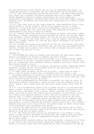 ele seja devolvido ao dono. Deixem que ele viva em liberdade onde quiser, na
cidade que escolher. E ouçam bem: que não façam nenhum tipo de opressão a ele!
17 e 18 - Não serão permitidas prostitutas em Israel - nem homens nem mulheres;
muito menos com o pretexto de estarem prestando serviços ao templo. Ninguém
deverá apresentar ofertas ao Senhor provenientes dos lucros ganhos por
prostitutas e homossexuais. Dinheiro ganho assim não serve para cumprir nenhuma
promessa feita. As pessoas que vivem assim são insuportáveis aos olhos do Senhor
nosso Deus!
19 e 20 - Não cobre juros do seu irmão israelita, sobre empréstimo feito a ele,
nem de dinheiro, nem de alimento, nem de coisa nenhuma das que é costume
emprestar a juros. Pode cobrar juros de um estrangeiro, mas de um israelita,
nunca! Que ninguém faça isto, para que Israel seja abençoado em todos os
empreendimentos que faça na Terra da Promessa.
21 a 23 - Quando você fizer algum voto ou promessa ao Senhor nosso Deus, cumpra
sem demora. O Senhor certamente exigirá prestação de contas. Se você não cumprir
o que prometeu, estará cometendo pecado. Se você não faz voto ou promessa, não
peca por isso. Uma vez que tenha feito voto, trate de cumprir tudo que prometeu,
com todo o cuidado! Lembre: foi você que quis fazer a promessa; e foi feita ao
Senhor nosso Deus!
24 e 25 - Quando você passar pela plantação de uvas de outra pessoa, pode comer
quantas uvas quiser, até ficar satisfeito. Mas não leve uvas em nenhuma cesta ou
vasilha. A mesma coisa quanto à roça alheia: coma as espigas que possa colher
com as mãos, mas não use a foice.
CAPITULO 24
1 - "SE UM HOMEM não gostar de alguma coisa da mulher com quem casou, poderá
assinar um documento de divórcio e despedir de casa a mulher.
2 a 4 - Se a mesma mulher casar com outro homem, e se o segundo marido também
pedir divórcio, ou morrer, o primeiro marido não poderá tornar a casar com ela,
pois foi contaminada. Este casamento tornaria culpada a terra que o Senhor nosso
Deus dá por herança a Israel.
5 - O recém-casado não tem de ir à guerra, nem precisa assumir responsabilidades
especiais. Durante um ano inteiro poderá ficar em casa para partilhar com a
esposa a felicidade do novo estado.
6 - É ilegal tomar em penhor uma das mós do moinho - quanto mais as duas! pois, o dono do moinho ficaria sem o instrumento pelo qual ganha a vida.
7 - Se alguém seqüestrar um israelita e fizer com que ele trabalhe como escravo,
ou vender a pessoa seqüestrada, o seqüestrador terá de ser morto, para que o mal
seja eliminado do meio do povo de Israel.
8 e 9 - Siga cuidadosamente as instruções do sacerdote nos casos de lepra. Os
sacerdotes receberam orientação e regras às quais você deve obedecer ao pé da
letra. Lembre o que o Senhor Deus fez com Miriã, quando Israel vinha vindo do
Egito.
10 a 13 - Se você emprestar alguma coisa a alguém, não entre na casa dele para
pegar o penhor. Fique do lado de fora! O homem que recebeu o empréstimo é que
sairá de casa e entregará a você o penhor. Agora, note bem! Se a pessoa for
pobre, não fique de noite com a manta que deu em penhor. Ao pôr-do-sol, leve a
ele a manta, para agasalho durante a noite. Com isso ele pedirá a Deus que
abençoe você. E o Senhor considerará essa atitude como justiça em seu favor.
14 e 15 - Não aflija o trabalhador pobre, que ganha por dia de trabalho, seja
ele israelita ou estrangeiro que mora na mesma cidade em que você mora. Pague
pontualmente o salário cada dia que trabalhe, antes do pôr-do-sol. Ele é pobre e
depende disso para viver. Doutra forma, ele poderá clamar ao Senhor contra você,
e sua negligência será considerada como pecado.
16 - Os pais não serão mortos por causa dos pecados dos filhos, nem os filhos
por causa dos pecados dos pais. Quem tiver de sofrer pena de morte, que seja por
pecado ou crime que ele mesmo cometeu.
17 e 18 - Não deixe de fazer justiça aos estrangeiros e aos órfãos; e nunca
aceite a roupa da viúva em penhor da dívida dela. Não esqueça nunca que Israel
foi escravo no Egito, e que foi resgatado pelo Senhor nosso Deus. Esse é o
motivo desta ordem.
19 - Quando estiver fazendo colheita nas suas plantações, e esquecer lá um feixe
do que colheu, não volte para buscar. Deixe que fique para os estrangeiros, os
órfãos e as viúvas. Então você será abençoado por Deus e prosperará em tudo que

 