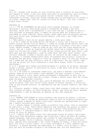 fizer.
20 a 22 - Quando você sacudir as suas oliveiras para a colheita de azeitonas,
não repasse os ramos. O que fica neles será para os estrangeiros, para os órfãos
e para as viúvas. A mesma coisa quando estiver colhendo uvas: não fique
rebuscando as frutas. Deixe que fiquem algumas para os estrangeiros, os órfãos e
as viúvas. Lembre bem: você foi escravo na terra do Egito - por isso o Senhor
ordena estas coisas.
CAPITULO 25
1 a 3 - "SE NO JULGAMENTO de uma briga entre algumas pessoas, os juizes,
aplicando a justiça, absolverem alguns e condenarem um homem a que seja
açoitado, assim será o procedimento: O juiz fará com que o culpado se deite e
seja açoitado na presença dele. O número de açoites deve ser proporcional à
gravidade do crime cometido. Nunca, porém, serão dados mais de quarenta açoites.
Isto para evitar que, recebendo açoites demais, você veja o seu irmão ficar
desmoralizado.
4 - "Não amarre a boca do boi quando debulha o milho para comer.
5 a 10 Se o irmão de um homem morrer sem deixar o filho, não é preciso que a
mulher procure marido fora da família. O irmão do finado marido deverá casar com
ela e desempenhar normalmente as funções de marido. O primeiro filho que o casal
tiver, deverá receber o nome do irmão do pai, para que não fique esquecido em
Israel. Mas se o irmão do falecido não quiser casar com a cunhada viúva, ela irá
dizer aos oficiais da cidade: 'O irmão do meu finado marido não quer fazer o que
deve para que não desapareça o nome do irmão dele. Não quer casar comigo.' Os
oficiais chamarão o homem e falarão com ele. Se insistir em não cumprir o dever
de cunhado, a cunhada chegará perto dele, na presença dos oficiais, tirará as
sandálias dos pés dele, cuspirá no rosto do cunhado e dirá: 'É isso que acontece
com o homem que não quer edificar a casa do irmão dele!' Daí por diante, cada
vez que em Israel for feita referência à casa desse homem, dirão: 'A casa do
descalçado.'
11 e 12 - Quando dois homens estiverem brigando e a mulher de um deles, querendo
ajudar o marido, agarrar os testículos do outro, a mão dela terá de ser cortada
sem dó nem piedade.
13 a 16 - Em todas as transações comerciais, use pesos e medidas rigorosamente
exatos. Nada de ter dois pesos e duas medidas! Use peso integral e justo, e
medida integral e justa. Assim serão prolongados e abençoados os seus dias na
terra que o Senhor nosso Deus dá a Israel. Porque o Senhor nosso Deus não tolera
quem usa pesos e medidas injustos!
17 e 18 - Não esqueçam nunca o que o povo de Amaleque fez com vocês, quando
saíam do Egito. Como veio contra Israel quando já estava cansado, e atacou por
trás os que estavam exaustos. Os amalequitas que não tiveram respeito, nem temor
de Deus.
19 - Portanto, quando o Senhor nosso Deus tiver dado sossego a Vocês de todos os
seus inimigos em redor, na Terra Prometida, vejam o que terão de fazer: apaguem
completamente o nome de Amaleque de debaixo do céu. Não esqueçam!
CAPITULO 26
1 e 2- "QUANDO VOCÊ CHEGAR na terra recebida como herança do Senhor, e estiver
vivendo lá, tome o costume de apresentar todos os anos os primeiros produtos que
colher, graças à bênção do Senhor nosso Deus. Deverão ser apresentados no lugar
que o Senhor escolher para santuário.
3 e 4 - Quando chegar a ocasião, ponha os produtos numa cesta, leve ao sacerdote
em exercício, e diga: 'Esta oferta demonstra que reconheço que graças ao Senhor,
o Deus de Israel, estou vivendo na terra que o Senhor tinha prometido dar aos
nossos avós.' O sacerdote pegará a cesta das suas mãos e colocará a oferta
diante do altar do Senhor.
5 a 11 - Depois você deverá fazer esta declaração diante do Senhor nosso Deus:
'Meus pais eram emigrantes arameus, que foram para o Egito em busca de refúgio.
Quando chegaram, eram pouca gente; mas vivendo lá como imigrantes, vieram a ser
uma nação grande, forte e numerosa. Entretanto, os egípcios maltrataram nosso
povo, impondo dura escravidão a nós. Então clamamos ao Senhor, o Deus dos nossos
pais. Ele ouviu o nosso clamor, viu o nosso sofrimento e o duro trabalho que
fazíamos - a pesada opressão que padecíamos! E o Senhor tirou do Egito o nosso
povo por meio de grandes milagres e com poderosa mão. Ele fez espantosos e

 