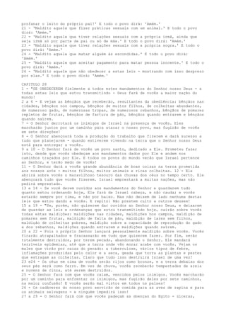 profanar o leito do próprio pai!' E todo o povo dirá: 'Amém.'
21 - 'Maldito aquele que fizer práticas sexuais com um animal.' E todo o povo
dirá: 'Amém.'
22 - 'Maldito aquele que tiver relações sexuais com a própria irmã, ainda que
seja irmã só por parte de pai ou só de mãe.' E todo o povo dirá: 'Amém.'
23 - 'Maldito aquele que tiver relações sexuais com a própria sogra.' E todo o
povo dirá: 'Amém.'
24 - 'Maldito aquele que matar alguém às escondidas.' E todo o povo dirá:
'Amém.'
25 - 'Maldito aquele que aceitar pagamento para matar pessoa inocente.' E todo o
povo dirá: 'Amém.'
26 - 'Maldito aquele que não obedecer a estas leis - mostrando com isso desprezo
por elas.' E todo o povo dirá: 'Amém.'
CAPITULO 28
1 - "SE OBEDECEREM fielmente a todos estes mandamentos do Senhor nosso Deus - a
todas estas leis que estou transmitindo - Deus fará de vocês a maior nação do
mundo!
2 a 6 - E vejam as bênçãos que receberão, resultantes da obediência: bênçãos nas
cidades, bênçãos nos campos, bênçãos de muitos filhos, de colheitas abundantes,
de numeroso gado, de numerosas tropas, de numerosos rebanhos, bênçãos de pomares
repletos de frutas, bênçãos de fartura de pão, bênçãos quando entrarem e bênçãos
quando saírem.
7 - O Senhor derrotará os inimigos de Israel na presença de vocês. Eles
marcharão juntos por um caminho para atacar o nosso povo, mas fugirão de vocês
em sete direções!
8 - O Senhor abençoará toda a produção do trabalho que fizerem e dará sucesso a
tudo que planejarem - quando estiverem vivendo na terra que o Senhor nosso Deus
está para entregar a vocês.
9 a 10 - O Senhor fará de vocês um povo santo, dedicado a Ele. Prometeu fazer
isto, desde que vocês obedeçam aos mandamentos dados por Ele e andem nos
caminhos traçados por Ele. E todos os povos do mundo verão que Israel pertence
ao Senhor, e terão medo de vocês!
11 - O Senhor dará a vocês grande abundância de boas coisas na terra prometida
aos nossos avós - muitos filhos, muitos animais e ricas colheitas. 12 - Ele
abrirá sobre vocês o maravilhoso tesouro das chuvas dos céus no tempo certo. Ele
abençoará tudo que vocês fizerem. Israel emprestará a muitas nações, mas não
pedirá emprestado.
13 e 14 - Se você derem ouvidos aos mandamentos do Senhor e guardarem tudo
quanto estou ordenando hoje, Ele fará de Israel cabeça, e não cauda; e vocês
estarão sempre por cima, e não por baixo. Mas não deixem de lado nenhuma destas
leis que estou dando a vocês. E repito: Não prestem culto a outros deuses!
15 a 19 - "Se, porém, não quiserem dar ouvidos ao Senhor nosso Deus, e deixarem
de guardar as leis e ordenanças que estou transmitindo hoje, cairão sobre vocês
todas estas maldições: maldições nas cidades, maldições nos campos, maldição de
pomares sem frutas, maldição de falta de pão, maldição de lares sem filhos,
maldição de colheitas pobres, maldição sobre a capacidade de reprodução do gado
e dos rebanhos, maldições quando entrarem e maldições quando saírem.
20 a 22 - Pois o próprio Senhor lançará pessoalmente maldição sobre vocês. Vocês
ficarão atrapalhados e fracassarão em tudo que quiserem fazer. Por fim, serão
totalmente destruídos, por terem pecado, abandonando o Senhor. Ele mandará
terríveis epidemias, até que a terra onde vão morar acabe com vocês. Vejam os
males que virão por causa do pecado: a tuberculose, vários tipos de febre,
inflamações produzidas pelo calor e a seca, geada que torra as plantas e pestes
que estragam as colheitas. Claro que tudo isso destruirá Israel de uma vez!
23 e24 - Os céus em cima de vocês serão rijos como bronze, e a terra debaixo dos
seus pés será como ferro. Em vez de chuva, vocês receberão tempestades de areia
e nuvens de cinza, até serem destruídos.
25 - O Senhor fará com que vocês caiam, vencidos pelos inimigos. Vocês marcharão
por um caminho para enfrentar os inimigos, mas fugirão deles por sete caminhos,
na maior confusão! E vocês serão mal vistos em todos os países!
26 - Os cadáveres do nosso povo servirão de comida para as aves de rapina e para
os animais selvagens - e ninguém impedirá isso!
27 a 29 - O Senhor fará com que vocês padeçam as doenças do Egito - úlceras,

 