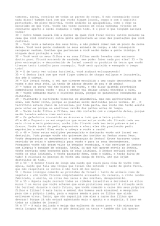 tumores, sarna, coceiras em todas as partes do corpo. E não conseguirão curar
nada disso! Também fará com que vocês fiquem loucos, cegos e com o espírito
perturbado. Em pleno meio-dia, vocês andarão às apalpadelas, como o cego na
escuridão em que vive. Vocês não terão sucesso em coisa nenhuma; viverão em
constante aperto e serão roubados o tempo todo. E o pior é que ninguém salvará
vocês!
30 - Outro homem casará com a mulher de quem você ficar noivo; outros morarão na
casa que você construir; outra gente aproveitará as uvas das plantações que você
cultivar.
31 - Você verá a matança dos seus bois, e não poderá comer nem um pouco da carne
deles. Você verá gente roubando os seus animais de carga, e não conseguirá
recuperar nenhum. Ovelhas que pertencem a você serão dadas a gente inimiga. E
ninguém dará proteção a você.
32 - Você verá os seus filhos e as suas filhas sendo levados como escravos
doutro povo. Ficará morrendo de saudade, sem poder fazer nada por eles! 33 - Um
povo estrangeiro e desconhecido de Israel comerá os produtos da terra que vocês
tiveram tanto trabalho para conseguir. Você será oprimido e esmagado o tempo
todo!
34 - E de tanto ver coisas horríveis, você acabará enlouquecendo!
35 - O Senhor fará com que você fique coberto de chagas malignas e incuráveis,
dos pés à cabeça.
36 - Ele levará vocês, o rei que tiverem escolhido a uma nação desconhecida de
vocês e dos seus avós. Lá terão de adorar deuses de pau e de pedra!
37 - Todos os povos vão ter horror de vocês, e vão ficar dizendo provérbios
zombeteiros contra vocês - pois o Senhor vai deixar Israel entregue a eles.
38 - Vocês semearão muito e colherão pouco, porque os gafanhotos consumirão as
colheitas.
39 - Plantarão e cultivarão videiras em abundância, mas não aproveitarão as
uvas, nem farão vinho, porque as plantas serão destruídas pelos vermes. 40 - O
território estará cheio de oliveiras, por toda parte, mas vocês não terão azeite
para untar-se porque as azeitonas cairão dos galhos antes do tempo.
41 - Vocês terão filhos e filhas, mas não contarão com a companhia deles, porque
serão levados embora como escravos.
42 - Os gafanhotos consumirão as árvores e tudo que a terra produzir.
43 e 44 - Enquanto os estrangeiros que moram entre vocês vão ficando cada vez
mais ricos e mais poderosos, vocês irão ficando cada vez mais pobres e mais
fracos. Vocês terão de pedir emprestado a eles; eles não precisarão pedir
empréstimo a vocês! Eles serão a cabeça e vocês a cauda!
45 a 48 - Todas estas maldições perseguirão e dominarão vocês até Israel ser
destruído. Tudo porque vocês não quiseram dar ouvidos ao Senhor nosso Deus.
Vocês desprezaram os mandamentos e ordenanças do Senhor! Estes horrores todos
servirão de aviso e advertência para vocês e para os seus descendentes.
Porquanto vocês não deram valor às bênçãos recebidas, e não serviram ao Senhor
com alegria e bondade de coração. Assim, já que não querem servir ao Senhor,
vocês servirão como escravos para os seus inimigos. O Senhor enviará contra
vocês os seus inimigos, e vocês passarão fome, sede e nudez, e terão falta de
tudo! E colocará no pescoço de vocês uma canga de ferro, até que sejam
destruídos de todo.
49 e 50 - O Senhor trará de longe uma nação que voará para cima de vocês como
águia, nação que fala uma língua que Israel não entende - nação de gente feroz,
que não respeitará os velhos e não terá dó dos moços.
51 - Esses inimigos comerão as provisões de Israel - tanto de animais como de
vegetais - até vocês ficarem completamente arrasados. Os cereais, o vinho recémfabricado, o azeite, as crias das vacas e das ovelhas, desaparecerão.
52 a 55 - Aquela nação cercará todas as cidades israelitas e derrubará os altos
muros ” os muros que vocês achavam que eram protetores seguros! A situação será
tão terrível durante o certo futuro, que vocês comerão a carne dos seus próprios
filhos e filhas! O mais terno e amável dos homens será miserável e mesquinho
para com o próprio irmão, para a esposa amada e para os filhos que ainda
estiverem vivos. Tanto, que não repartirá com eles a carne dos filhos que
devorar! Porque já não estará agüentando mais o aperto e a angústia. E isso em
todas as cidades de Israel!
56 e 57 - A mais delicada e meiga das mulheres do nosso povo - tão mimosa que
seria incapaz de pisar com os pés descalços na terra - também não irá querer

 