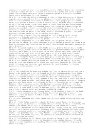 partilhar nada com os seus entes queridos: marido, filho e filha. Ela esconderá
o nenê que acabou de ter e as coisas que saírem dela junto com o bebê - para
comer tudo sozinha! Será desse jeito o tremendo aperto e a dolorosa angústia
imposta pelo prolongado cerco do inimigo!
58 a 62 - Se vocês não quiserem obedecer a todas as leis escritas neste livro,
negando assim a reverência devida ao glorioso e temível nome do Senhor nosso
Deus então Ele mandará sobre vocês e sobre seus filhos pragas que não acabam
mais! Serão pragas e doenças graves e intermináveis! Aquelas doenças horríveis
do Egito, de que vocês tinham tanto medo, o Senhor fará com que venham sobre
vocês! E isso não é tudo! Ele mandará sobre vocês todas as pragas e todas as
doenças que existem - mesmos as que não estão registradas neste livro. E
acontecerão estas coisas até que Israel seja destruído. Vocês que foram um povo
tão numeroso como as estrelas dos céus, ficarão reduzidos a poucos! Isso tudo
acontecerá se não derem ouvidos ao Senhor nosso Deus.
63 - Assim como o Senhor tem tido alegria em fazer o bem a vocês, em dar
crescimento a Israel, assim Ele terá alegria em levar vocês à ruína e à
destruição. E vocês desaparecerão da terra!
64 - O Senhor espalhará os israelitas entre todos os povos, de uma à outra
extremidade da terra. Ali vocês servirão a outros deuses - deuses que vocês e os
seus antepassados não conheciam nem de nome. Vocês estarão adorando a pedaços de
pau e de pedra!
65 a 67 - Naquelas nações vocês não terão sossego, pois o Senhor dará a vocês
coração trêmulo, olhos incapazes de ver direito e personalidades dominadas pela
tristeza e pelo medo. A vida de cada um de vocês estará vacilando, como que
pendurada por um fio. Viverão com medo dia e noite, e a cada momento terão
dúvida se continuarão vivendo. De manhã dirão: 'Ah! quem dera que já fosse
noite!' E à noitinha dirão: 'Ah! quem dera que já fosse de manhã!' - tal será o
pavor do seu coração, e tão terríveis serão os horrores que cercarão Israel!
68 - Então o Senhor fará com que vocês voltem ao Egito em navios. Vejam só!
Terão de fazer uma viagem que Eu disse que nunca mais haveriam de fazer! Ali
vocês vão querer ser comprados como escravos dos seus inimigos - e ninguém
quererá nem mesmo comprar vocês!"
CAPITULO 29
1 - FOI NAS PLANÍCIES de Moabe que Moisés confirmou os termos do contrato que o
Senhor tinha feito com o povo de Israel em Horebe, acrescentando outras leis.
2 a 6 - Ele convocou o povo todo e disse: "Vocês viram com os seus próprios
olhos as terríveis pragas e os grandes milagres que o Senhor fez a Faraó e ao
povo dele na terra do Egito. Mas, apesar disso tudo, até hoje o Senhor não deu a
vocês coração para entender, nem olhos para ver, nem ouvidos para ouvir! Durante
quarenta anos Deus guiou vocês através do deserto. Contudo, as suas roupas não
ficaram velhas e os seus sapatos não ficaram estragados. E Ele teve uma boa
razão para não deixar que vocês parassem em algum lugar para produzir cereal
para o pão, e uvas para o vinho, e bebidas fortes: foi para que compreendessem
que o próprio Senhor nosso Deus estava cuidando de vocês.
7 e 8 - Quando chegamos a este lugar, Seom, rei de Hesbom, e Ogue, rei de Basã
vieram pelejar contra nós. Mas eles foram destruídos por nós, e demos o
território deles às tribos de Ruben e Gade, e à meia tribo de Manassés - como
herança do Senhor.
9 - Portanto, obedeçam aos termos deste contrato para terem sucesso em tudo que
fizerem.
10 a 15 - Vocês todos estão hoje diante do Senhor nosso Deus - os chefes das
tribos, o povo, os juízes e os oficiais administrativos. E não só os homens, mas
também as mulheres, as crianças e os estrangeiros que vivem entre vocês,
incluindo os lenhadores e os carregadores de água. Estão todos aqui para firmar
contrato com o Senhor nosso Deus, contrato que Ele está fazendo com vocês hoje.
Ele quer confirmar vocês hoje como povo dEle, e confirmar que Ele é o Deus de
vocês - como prometeu aos seus avós, Abraão, Isaque e Jacó. Esta aliança não é
só com vocês que estão hoje aqui, na presença do Senhor; é também com todas as
futuras gerações de Israel.
16 e 17 - Certamente vocês lembram como vivemos na terra do Egito e como, ao
sair de lá, atravessamos a salvo os territórios das nações inimigas. E vocês
viram os ídolos daqueles povos pagãos, ídolos feitos de madeira, de pedra, de
prata e de ouro.

 
