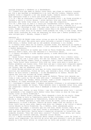 estejam dispostos a obedecer ou a desobedecer.
16 - Ordeno hoje que amem ao Senhor nosso Deus, que sigam os caminhos traçados
por Ele e que guardem os mandamentos e as leis que Ele ordena. Somente assim
poderão viver e chegarão a ser uma grande nação. Somente assim o Senhor nosso
Deus abençoará vocês e a terra que estão para conquistar.
17 e 18 - Mas se afastarem o coração e não quiserem ouvir - se forem atraídos e
levados a servir a outros deuses - então declaro hoje que vocês certamente
morrerão; não terão vida longa na terra que logo vão conquistar.
19 e 20 - Tomo hoje os céus e a terra por testemunhas contra vocês, que hoje eu
dei a vocês a oportunidade de escolherem a vida ou a morte, a bênção ou a
maldição. Oh! Escolham a vida! Sim, para que vocês e os seus descendentes possam
viver. Tomem a decisão de amar o Senhor nosso Deus e de obedecer a Ele - de
ficar junto a Ele! Pois só no Senhor vocês poderão ter vida, e vida longa. Então
vocês terão condições de viver em segurança na terra que o Senhor prometeu aos
seus antigos pais - Abraão, Isaque e Jacó."
CAPITULO 31
1 e 2 - DEPOIS DE FALAR todas estas coisas ao povo de Israel, disse Moisés: "Já
estou com 120 anos! Não posso mais estar entrando e saindo à frente de vocês.
Além disso, o Senhor disse que eu não poderei atravessar o rio Jordão.
3 - O Senhor nosso Deus vai na frente, guiando vocês. Ele destruirá as nações e
em seguida Israel tomará posse delas. O novo comandante de Israel é Josué, como
o Senhor determinou.
4 - O Senhor destruirá as nações que vivem na Terra Prometida, assim como
destruiu Seom e Ogue, reis dos amorreus e o território deles.
5 - O Senhor entregará a vocês aqueles povos, e vocês destruirão todos eles,
como ordenei.
6 - Sejam fortes! Tenham coragem! Não tenham medo deles! Pois o Senhor nosso
Deus é quem vai com o nosso povo. Ele não vai falhar, nem vai abandonar vocês. "
7 e 8 - Então Moisés chamou Josué e, enquanto todo o Israel observava, disse a
ele: "Seja forte! Seja corajoso! Pois você vai levar este povo à terra que o
Senhor prometeu aos nossos avós. Você fará com que o nosso povo conquiste aquela
terra. Não tenha medo, pois o Senhor irá na frente e estará com você. Ele não
vai falhar, nem vai abandonar você."
9 - Então Moisés escreveu as leis que já tinha comunicado ao povo e deu as leis
escritas aos sacerdotes, filhos de Levi, que levavam a Arca. É bom lembrar que
dentro da Arca estava o Decálogo ” os Dez Mandamentos do Senhor. Moisés deu
cópias das leis aos anciãos de Israel também.
10 e 11 - Moisés deu estas ordens da parte do Senhor: "Estas leis deverão ser
lidas a todo o povo no fim de cada sete anos - justamente no Ano do Resgate por
ocasião da Festa das Tendas. Nessa ocasião, todo o Israel comparece à presença
do Senhor, no lugar escolhido por Ele para santuário.
12 - Convoquem e reúnam todos - homens, mulheres, crianças e os estrangeiros que
estiverem nas cidades de Israel. Todos deverão ouvir e aprender estas leis, para
que respeitem o Senhor nosso Deus e obedeçam a todos os mandamentos ordenados
por Ele.
13 - Façam isso. Assim, os seus filhos - que não conheceram estas leis - ouvirão
e aprenderão a ter respeito pelo Senhor nosso Deus todos os dias de vida que
Israel tiver na Terra Prometida."
14 - Então o Senhor disse a Moisés: "Está chegando a hora da sua morte. Chame
Josué e venham os dois ao Tabernáculo para Eu dar instruções a ele." Assim
Moisés e Josué compareceram ao Tabernáculo, diante do Senhor.
15 a 18 - O Senhor apareceu a eles numa coluna de nuvem, junto da porta do
Tabernáculo, e disse a Moisés: "Dentro de pouco tempo você vai morrer e vai
ficar junto com os seus avós. Depois este povo vai começar a ser infiel e adorar
outros deuses na Terra Prometida. Eu, o Senhor, serei abandonado pelos
israelitas; vão romper o contrato que fiz com eles. Então ficarei cheio de ira
contra eles. Abandonarei o meu povo Israel e esconderei o meu rosto dele, de
modo que será destruído. Tantos males e angústias atingirão os israelitas, que
acabarão dizendo: 'Deus não está mais conosco!' Ficarei longe deles, por causa
dos pecados que tiverem cometido, adorando outros deuses.
19 a 21 - Agora escrevam as palavras desta canção e ensinem o povo de Israel a
cantar esta composição. Ela servirá de aviso meu para prevenir o povo de Israel.
Quando eu tiver feito entrar os israelitas na terra que prometi aos avós deles,

 