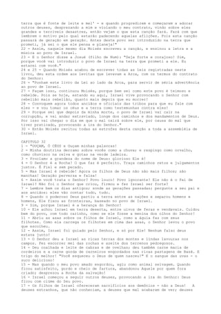 terra que é fonte de leite e mel' - e quando progredirem e começarem a adorar
outros deuses, desprezando a mim e violando o meu contrato, vindo sobre eles
grandes e terríveis desastres, então vejam o que esta canção fará. Fará com que
lembrem o motivo pelo qual estarão padecendo aquelas aflições. Pois esta canção
passará de geração em geração. Antes deste povo ser introduzido na terra que
prometi, já sei o que ele pensa e planeja!"
22 - Assim, naquele mesmo dia Moisés escreveu a canção, e ensinou a letra e a
música ao povo de Israel.
23 - E o Senhor disse a Josué (filho de Num): "Seja forte e corajoso! Sim,
porque você vai introduzir o povo de Israel na terra que prometi a ele. Eu
estarei com você."
24 e 25 - Quando Moisés acabou de escrever todas as leis registradas neste
livro, deu esta ordem aos levitas que levavam a Arca, com os termos do contrato
do Senhor:
26 - "Ponham este livro da Lei ao lado da Arca, para servir de séria advertência
ao povo de Israel.
27 - Façam isso, continuou Moisés, porque bem sei como este povo é teimoso e
rebelde. Pois se hoje, estando eu aqui, Israel vive provocando o Senhor com
rebelião mais rebelião, quanto mais depois que eu morrer!
28 - Convoquem agora todos anciãos e oficiais das tribos para que eu fale com
eles - e vou tomar os céus e a terra como testemunhas contra eles!
29 - Porque sei que depois da minha morte, o povo de Israel vai cair na
corrupção, e vai andar extraviado, longe dos caminhos e dos mandamentos de Deus.
Por isso vai chegar o dia em que o mal cairá sobre ele, por causa do mal que
tiver praticado, provocando a ira do Senhor."
30 - Então Moisés recitou todas as estrofes desta canção a toda a assembléia de
Israel.
CAPITULO 32
1 - "OUÇAM, Ó CÉUS e Ouçam minhas palavras!
2 - Minha doutrina derramo sobre vocês como a chuva; e respingo como orvalho,
como chuvisco na relva e gotas na verde ladeira.
3 - Proclamo a grandeza do nome de Deus: glorioso Ele é!
4 - O Senhor é a Rocha! O que faz é perfeito. Traça caminhos retos e julgamentos
justos. É Fiel e sem pecado.
5 - Mas Israel é rebelde! Agora os filhos de Deus não são mais filhos; são
manchas! Geração perversa e falsa!
6 - Assim você trata o Senhor? Povo louco! Povo ignorante! Ele não é o Pai de
Israel? Não foi o Senhor que criou, firmou e fez Israel ser forte?
7 - Lembre bem os dias antigos; sonde as gerações passadas; pergunte a seu pai e
aos anciãos: eles vão contar tudo, tudo.
8 - Quando o poderoso Deus partiu a terra entre as nações e separou homens e
homens, Ele fixou as fronteiras, baseado no povo de Israel.
9 - Sim, porque Israel é a herança do Senhor!
10 - Ele achou Israel em terra deserta, entre uivos de feras e vendavais. Cuidou
bem do povo, com todo carinho, como se ele fosse a menina dos olhos do Senhor!
11 - Abriu as asas sobre os filhos de Israel, como a águia faz com seus
filhotes. Como ela carrega os filhotes em cima das asas, o Senhor levou o povo
que escolheu.
12 - Assim, Israel foi guiado pelo Senhor, e só por Ele! Nenhum falso deus
estava junto!
13 - O Senhor deu a Israel as ricas terras dos montes e lindas lavouras nos
campos. Fez escorrer mel das rochas e azeite dos terrenos pedregosos.
14 - Deu coalhada e leite de cabras e de ovelhas; deu também carne macia de
cordeiros e a carne gorda de carneiros engordados nas ricas pastagens de Basã. E
trigo do melhor! "Você esqueceu o Deus de quem nasceu!" E o sangue das uvas - o
suco delicioso!
15 - Mas quando o meu povo amado engordou, agiu como animal selvagem. Quando
ficou satisfeito, gordo e cheio de fartura, abandonou Aquele por quem fora
criado; desprezou a Rocha da salvação!
16 - Israel começou a seguir outros deuses, provocando a ira do Senhor: Deus
ficou com ciúme do Seu povo.
17 - Os filhos de Israel ofereceram sacrifícios aos demônios - não a Deus!
A
deuses estranhos, que não conheciam, a deuses que mal acabaram de ver; deuses

 