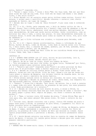 estou, Senhor!" respondeu ele.
12 - "Deixe o rapaz viver, " disse o Anjo."Não lhe faça nada. Bem sei que Deus
está acima de tudo em sua vida. Pois você não me negou nem mesmo o seu amado
filho, o seu único filho!"
13 - Nisso Abraão viu um carneiro preso pelos chifres numas moitas. Pronto! Ali
estava, o animal para o sacrifício. Abraão ofereceu o carneiro como oferta
queimada ao Senhor, em lugar de Isaque.
14 - Abraão deu ao lugar o nome de ”Deus Proverá". E por esse nome é conhecido
até hoje.
15, 16, 17 e 18 - Então, pela segunda vez, o Anjo do Senhor gritou do céu a
Abraão. Disse: "Dou a minha palavra diz o Senhor: Como você me obedeceu e não me
negou o seu filho único, abençoarei você com muitas bênçãos. Multiplicarei os
seus descendentes, de modo que serão muitos milhões. Serão incontáveis, como as
estrelas dos céus e como, a areia das praias. Os seus descendentes dominarão os
inimigos deles. E serão uma bênção para todas as nações de terra. Sim, pois você
me obedeceu."
19 - Assim, pai e filho voltaram aos criados, e viajaram para Berseba, onde
moravam.
20, 21, 22 e 23 - Depois desses acontecimentos, chegou a informação de que
Milca, mulher de Naor, irmão de Abraão, tinha dado ao marido estes oito filhos:
Uz, o mais velho, Buz, o segundo em idade, Quemuel, pai de Arã, Quésede, Hazo,
Pildas, Jidlafe e Betuel, pai de Rebeca.
24 - A notícia dizia também que Naor tinha de sua concubina Reumá estes quatro
filhos: Tebá, Gaã, Taás e Maaca.
CAPÍTULO 23
1 e 2 - QUANDO SARA ESTAVA com 127 anos, morreu em Quiriate-Arba, isto é,
Hebrom, na terra de Canaã. Abraão chorou por ela.
3 - Depois, de pé ao lado do corpo, disse aos homens de Hete:
4 - "Sou estrangeiro, mas moro com vocês, na mesma terra. Vendam-me" por favor,
um terreno próprio para enterrar minha mulher."
5 e 6 - "Decerto que sim!" respondeu eles."Você é um nobre príncipe de Deus
entre nós. É um privilégio ceder a melhor sepultura. A escolha é sua."
7, 8 e 9 - Abraão se inclinou diante deles e disse: "Como estão sendo tão
amáveis, falem por mim com Efrom, filho de Zoar. Peçam a ele que me venda por
justo preço a caverna de Macpela, nos últimos limites da fazenda dele. Se ele
concordar, ali será o cemitério da minha família.
10 - Efrom estava sentado entre os heteus ali reunidos. Ao ouvir isso, tomou a
palavra e respondeu a Abraão na presença de todos. Deste modo, sua resposta foi
uma declaração pública, diante dos cidadãos da cidade.
11 - "Senhor, " disse ele a Abraão, "por favor, me escute. Dou a você a caverna
e o campo onde ela está. Em público, na presença do meu povo, dou esse presente
a você. Bode providenciar já o enterro."
12 e 13 - Abraão se inclinou de novo diante do povo, e disse a Efrom, na
presença dos heteus reunidos."Que bom que você concorda em ceder o terreno'. Mas
eu quero pagar o preço dele. Depois de pagar, vou fazer o enterro da minha
mulher."
14 e 15 - "Bem, o terreno custa 400 moedas de prata, " disse Efrom."Mas que é
isso para nós, que somos amigos? Não pense nisso. Vá fazer o enterro da sua
morta."
16 - Ouvindo isso, Abraão concordou com o preço. Contou 400 moedas de prata e
pagou esse preço a Efrom, na presença do povo heteu. O pagamento foi feito na
moeda corrente entre os comerciantes.
17 e 18 - Esta foi a propriedade comprada: O campo de Efrom, em Macpela, perto
de Mame. O campo, abrangendo a caverna e as árvores. O acordo foi feito em
público, na presença de todos os homens de Hete que moravam na cidade. Assim
aquela propriedade passou a pertencer a Abraão, com direito permanente sobre
ela.
19 e 20 - Assim Abraão enterrou sua mulher Sara na caverna do campo de Macpela,
perto de Manre. O terreno foi cedido pelos heteus a Abraão para ser usado como
pequeno cemitério particular.
CAPÍTULO 24
1 - ABRAÃO ERA UM homem muito idoso. O Senhor tinha abençoado a ele em tudo.

 