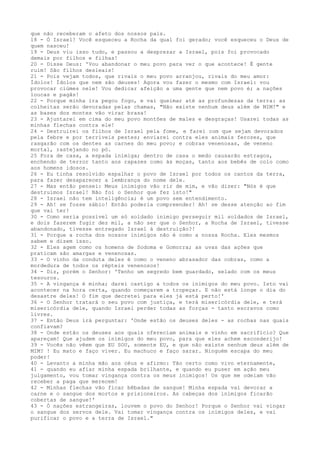 que não receberam o afeto dos nossos pais.
18 - Ó Israel! Você esqueceu a Rocha da qual foi gerado; você esqueceu o Deus de
quem nasceu!
19 - Deus viu isso tudo, e passou a desprezar a Israel, pois foi provocado
demais por filhos e filhas!
20 - Disse Deus: 'Vou abandonar o meu povo para ver o que acontece! É gente
ruim! São filhos desleais!
21 - Pois vejam todos, que rivais o meu povo arranjou, rivais do meu amor:
Ídolos! Ídolos que nem são deuses! Agora vou fazer o mesmo com Israel: vou
provocar ciúmes nele! Vou dedicar afeição a uma gente que nem povo é; a nações
loucas e pagãs!
22 - Porque minha ira pegou fogo, e vai queimar até as profundezas da terra: as
colheitas serão devoradas pelas chamas, "Não existe nenhum deus além de MIM!" e
as bases dos montes vão virar brasa!
23 - Ajuntarei em cima do meu povo montões de males e desgraças! Usarei todas as
minhas flechas contra ele!
24 - Destruirei os filhos de Israel pela fome, e farei com que sejam devorados
pela febre e por terríveis pestes; enviarei contra eles animais ferozes, que
rasgarão com os dentes as carnes do meu povo; e cobras venenosas, de veneno
mortal, rastejando no pó.
25 Fora de casa, a espada inimiga; dentro de casa o medo causarão estragos,
enchendo de terror tanto aos rapazes como às moças, tanto aos bebês de colo como
aos homens idosos.
26 - Eu tinha resolvido espalhar o povo de Israel por todos os cantos da terra,
para fazer desaparecer a lembrança do nome dele.
27 - Mas então pensei: Meus inimigos vão rir de mim, e vão dizer: "Nós é que
destruímos Israel! Não foi o Senhor que fez isto!"
28 - Israel não tem inteligência; é um povo sem entendimento.
29 - Ah! se fosse sábio! Então poderia compreender! Ah! se desse atenção ao fim
que vai ter!
30 - Como seria possível um só soldado inimigo perseguir mil soldados de Israel,
e dois fazerem fugir dez mil, a não ser que o Senhor, a Rocha de Israel, tivesse
abandonado, tivesse entregado Israel à destruição?!
31 - Porque a rocha dos nossos inimigos não é como a nossa Rocha. Eles mesmos
sabem e dizem isso.
32 - Eles agem como os homens de Sodoma e Gomorra; as uvas das ações que
praticam são amargas e venenosas.
33 - O vinho da conduta deles é como o veneno abrasador das cobras, como a
mordedura de todos os répteis venenosos!
34 - Diz, porém o Senhor: 'Tenho um segredo bem guardado, selado com os meus
tesouros.
35 - A vingança é minha; darei castigo a todos os inimigos do meu povo. Isto vai
acontecer na hora certa, quando começarem a tropeçar. E não está longe o dia do
desastre deles! O fim que decretei para eles já está perto!'
36 - O Senhor tratará o seu povo com justiça, e terá misericórdia dele, e terá
misericórdia dele, quando Israel perder todas as forças - tanto escravos como
livres.
37 - Então Deus irá perguntar: 'Onde estão os deuses deles - as rochas nas quais
confiavam?
38 - Onde estão os deuses aos quais ofereciam animais e vinho em sacrifício? Que
apareçam! Que ajudem os inimigos do meu povo, para que eles achem esconderijo!
39 - Vocês não vêem que EU SOU, somente EU, e que não existe nenhum deus além de
MIM? ! Eu mato e faço viver. Eu machuco e faço sarar. Ninguém escapa do meu
poder!
40 - Levanto a minha mão aos céus e afirmo: Tão certo como vivo eternamente,
41 - quando eu afiar minha espada brilhante, e quando eu puser em ação meu
julgamento, vou tomar vingança contra os meus inimigos! Os que me odeiam vão
receber a paga que merecem!
42 - Minhas flechas vão ficar bêbadas de sangue! Minha espada vai devorar a
carne e o sangue dos mortos e prisioneiros. As cabeças dos inimigos ficarão
cobertas de sangue!'
43 - Ó nações estrangeiras, louvem o povo do Senhor! Porque o Senhor vai vingar
o sangue dos servos dele. Vai tomar vingança contra os inimigos deles, e vai
purificar o povo e a terra de Israel."

 
