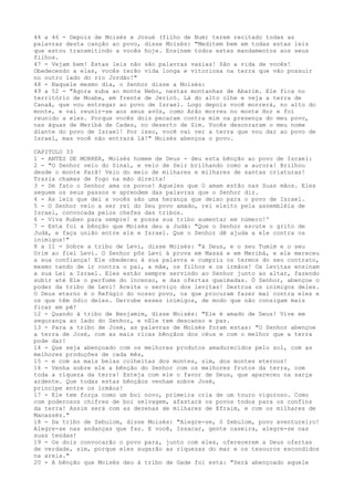 44 a 46 - Depois de Moisés e Josué (filho de Num) terem recitado todas as
palavras desta canção ao povo, disse Moisés: "Meditem bem em todas estas leis
que estou transmitindo a vocês hoje. Ensinem todos estes mandamentos aos seus
filhos.
47 - Vejam bem! Estas leis não são palavras vazias! São a vida de vocês!
Obedecendo a elas, vocês terão vida longa e vitoriosa na terra que vão possuir
no outro lado do rio Jordão!"
48 - Naquele mesmo dia, o Senhor disse a Moisés:
49 a 52 - "Agora suba ao monte Nebo, nestas montanhas de Abarim. Ele fica no
território de Moabe, em frente de Jericó. Lá do alto olhe e veja a terra de
Canaã, que vou entregar ao povo de Israel. Logo depois você morrerá, no alto do
monte, e vai reunir-se aos seus avós, como Arão morreu no monte Hor e foi
reunido a eles. Porque vocês dois pecaram contra mim na presença do meu povo,
nas águas de Meribá de Cades, no deserto de Zim. Vocês desonraram o meu nome
diante do povo de Israel! Por isso, você vai ver a terra que vou dar ao povo de
Israel, mas você não entrará lá!" Moisés abençoa o povo.
CAPITULO 33
1 - ANTES DE MORRER, Moisés homem de Deus - deu esta bênção ao povo de Israel:
2 - "O Senhor veio do Sinai, e veio de Seir brilhando como a aurora! Brilhou
desde o monte Parã! Veio do meio de milhares e milhares de santas criaturas!
Trazia chamas de fogo na mão direita!
3 - De fato o Senhor ama os povos! Aqueles que O amam estão nas Suas mãos. Eles
seguem os seus passos e aprendem das palavras que o Senhor diz.
4 - As leis que dei a vocês são uma herança que deixo para o povo de Israel.
5 - O Senhor veio a ser rei do Seu povo amado, rei eleito pela assembléia de
Israel, convocada pelos chefes das tribos.
6 - Viva Ruben para sempre! e possa sua tribo aumentar em número!'
7 - Esta foi a bênção que Moisés deu a Judá: "Que o Senhor escute o grito de
Judá, e faça união entre ele e Israel. Que o Senhor dê ajuda a ele contra os
inimigos!"
8 a 11 - Sobre a tribo de Levi, disse Moisés: "á Deus, e o seu Tumim e o seu
Urim ao fiel Levi. O Senhor pôs Levi à prova em Massá e em Meribá, e ele mereceu
a sua confiança! Ele obedeceu à sua palavra e cumpriu os termos do seu contrato,
mesmo tendo de ir contra o pai, a mãe, os filhos e os irmãos! Os levitas ensinam
a sua Lei a Israel. Eles estão sempre servindo ao Senhor junto ao altar, fazendo
subir até Ele o perfume do incenso, e das ofertas queimadas. Ó Senhor, abençoe o
poder da tribo de Levi! Aceite o serviço dos levitas! Destrua os inimigos deles.
O Deus eterno é o Refúgio do nosso povo, os que procuram fazer mal contra eles e
os que têm ódio deles. Derrube esses inimigos, de modo que não consigam mais
ficar em pé!
12 - Quando à tribo de Benjamim, disse Moisés: "Ele é amado de Deus! Vive em
segurança ao lado do Senhor, e nEle tem descanso e paz.
13 - Para a tribo de José, as palavras de Moisés foram estas: "O Senhor abençoe
a terra de José, com as mais ricas bênçãos dos céus e com o melhor que a terra
pode dar!
14 - Que seja abençoado com os melhores produtos amadurecidos pelo sol, com as
melhores produções de cada mês,
15 - e com as mais belas colheitas dos montes, sim, dos montes eternos!
16 - Venha sobre ele a bênção do Senhor com os melhores frutos da terra, com
toda a riqueza da terra! Esteja com ele o favor de Deus, que apareceu na sarça
ardente. Que todas estas bênçãos venham sobre José,
príncipe entre os irmãos!
17 - Ele tem força como um boi novo, primeira cria de um touro vigoroso. Como
com poderosos chifres de boi selvagem, afastará os povos todos para os confins
da terra! Assim será com as dezenas de milhares de Efraim, e com os milhares de
Manassés."
18 - Da tribo de Zebulom, disse Moisés: "Alegre-se, ó Zebulom, povo aventureiro!
Alegre-se nas andanças que faz. E você, Issacar, gente caseira, alegre-se nas
suas tendas!
19 - Os dois convocarão o povo para, junto com eles, oferecerem a Deus ofertas
de verdade, sim, porque eles sugarão as riquezas do mar e os tesouros escondidos
na areia."
20 - A bênção que Moisés deu à tribo de Gade foi esta: "Será abençoado aquele

 