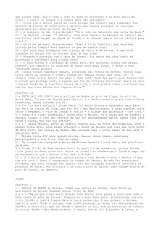 que ajudar Gade. Ele é como o leão no modo de descansar e no modo feroz de
lutar: o olhar, os braços e a cabeça dele são selvagens!
21 - Ficou com a melhor parte da terra porque tem talento para comandar. Ele
marchou na frente do nosso povo e aplicou aos nossos inimigos os castigos
decretados por Deus em favor de Israel."
22 - A respeito de Dã, disse Moisés: "Dã é como um leãozinho que salta de Basã."
23 - De Naftali, disse: "Ó Naftali, você está repleto de bênçãos do Senhor! Seu
território terá águas, as águas do Jordão e do grande lago e terras férteis para
o sul."
24 - Da tribo de Aser, disse Moisés: "Aser é filho favorito! Que seja bem
tratado pelos irmãos! Aser banhará os pés em azeite fino!
25 - Que você seja protegido com trancas de ferro e de bronze. E que você
conserve as forças até os últimos dias da sua vida!
26 - Ninguém é parecido com o Deus de Israel! Ele desce dos céus cheio de
majestade e esplendor para ajudar você!
27 - O Deus eterno é o Refúgio do nosso povo. Ele sustenta Israel com braços
eternos. Ele expulsou os inimigos do nosso povo para longe, e disse a nós:
'Destruam esses povos!'
28 - Assim Israel habitará seguro, recebendo das fontes do Senhor. Viverá numa
terra cheia de cereais e vinho, regada por mansas chuvas dos céus. 29 - Ó
Israel, como você é feliz! Que povo é como você? Você foi salvo pelo Senhor! Ele
é escudo que protege você, e espada que lhe dá vitórias gloriosas! Assim os seus
inimigos terão de se humilhar diante de você, e você pisará todos os altares dos
ídolos, que eles adoram nos lugares altos!"
CAPITULO 34
1 - ENTÃO MOI SÉS SUBIU das planícies de Moabe ao pico de Pisga, no alto do
monte Nebo, ficando de frente para Jericó. E o Senhor mostrou a ele toda a Terra
Prometida, desde Gileade até Dã.
2 e 3 - "Lá está Naftali," disse Deus; "Lá estão Efraim e Manassés; mais para
cá, veja as terras de Judá, que vão até o Mar Mediterrâneo. E para aqueles lados
estão o Neguebe, o vale do Jordão e Jericó - a cidade das palmeiras - até Zoar."
4 - "Esta é a Terra Prometida," disse Deus a Moisés. "É a terra que eu prometi a
Abraão, Isaque e Jacó que haveria de dar aos descendentes deles. Agora você está
vendo a terra, mas não vai entrar".
5 e 6 - Assim Moisés, servo do Senhor, morreu ali, na terra dos moabitas, como o
Senhor tinha dito. Deus mesmo enterrou o corpo de Moisés num vale que fica perto
de Bete-Peor, nas terras de Moabe. Mas ninguém sabe o ponto exato em que está a
sepultura dele.
7 - Moisés tinha 120 anos quando morreu. Apesar dessa idade, enxergava
perfeitamente e era forte como um rapaz.
8 - Os israelitas choraram a morte de Moisés durante trinta dias, nas planícies
de Moabe.
9 - Josué (filho de Num) estava cheio do espírito de sabedoria, porque Moisés
tinha posto as mãos sobre ele. Assim os israelitas obedeceram a Josué e seguiram
os mandamentos que o Senhor tinha dado a Moisés.
10 a 12 - Nunca mais apareceu nenhum profeta como Moisés - pois o Senhor falava
com ele face a face. E obedecendo às ordens do Senhor, Moisés fez espantosos
milagres, que mais ninguém fez iguais! Ele fez milagres grandes e terríveis na
presença de Faraó, dos oficiais e de todo o povo do Egito; como também diante do
povo de Israel, no deserto.
JOSUÉ
CAPITULO 1
1 - DEPOIS DA MORTE de Moisés, homem que servia ao Senhor, Deus falou ao
assistente de Moisés chamado Josué, filho de Num:
2 a 5 - "Agora que o meu servo Moisés está morto, você passa a funcionar como o
novo chefe do povo de Israel. Prepare-se e guie este povo, atravessando com ele
o rio Jordão e indo à frente dele à terra prometida. O que prometi a Moisés,
repito a você: 'Todo o terreno onde vocês pisarem, eu darei aos descendentes de
Israel: o território que vai desde o deserto ao sul, até às montanhas do Líbano,
ao norte; desde o Mar Mediterrâneo, a oeste, até ao rio Eufrates, a leste; e

 