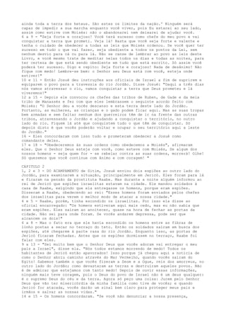 ainda toda a terra dos heteus. São estes os limites da nação.' Ninguém será
capaz de impedir a sua marcha enquanto você viver, pois Eu estarei ao seu lado,
assim como estive com Moisés: não o abandonarei nem deixarei de ajudar você.
6 a 9 - "Seja forte e corajoso! Você terá sucesso como chefe do meu povo e vai
conquistar a terra que prometi. Veja lá! Basta que você seja forte e valente e
tenha o cuidado de obedecer a todas as leis que Moisés ordenou. Se você quer ter
sucesso em tudo o que vai fazer, seja obediente a todos os pontos da Lei, sem
nenhum desvio para cá ou para lá. Não se canse de lembrar ao povo as leis deste
Livro, e você mesmo trate de meditar nelas todos os dias e todas as noites, para
ter certeza de que está sendo obediente em tudo que está escrito. Só assim você
poderá ter sucesso. Digo e repito: Seja forte e corajoso! Nada de desânimo! Não
fique com medo! Lembre-se bem: o Senhor seu Deus está com você, esteja onde
estiver!"
10 e 11 - Então Josué deu instruções aos oficiais de Israel a fim de suprirem e
equiparem o povo para a travessia do rio Jordão. Disse Josué: "Daqui a três dias
nós vamos atravessar o rio, vamos conquistar a terra que Deus prometeu e lá
viveremos!"
12 a 15 - Depois ele convocou os chefes das tribos de Ruben, de Gade e da meia
tribo de Manassés e fez com que eles lembrassem o seguinte acordo feito com
Moisés: "O Senhor deu a vocês descanso e esta terra deste lado do Jordão.
Portanto, as mulheres, as crianças e o gado podem ficar aqui. Mas as suas tropas
bem armadas e sem faltar nenhum dos guerreiros têm de ir na frente das outras
tribos, atravessando o Jordão e ajudando a conquistar o território, no outro
lado do rio. Fiquem lá até que conquistem tudo o que têm de conquistar. Só
depois disto é que vocês poderão voltar e ocupar o seu território aqui a leste
do Jordão."
16 - Eles concordaram com isso tudo e prometeram obedecer a Josué como
comandante deles.
17 e 18 - "Obedeceremos às suas ordens como obedecemos a Moisés", afirmaram
eles. Que o Senhor Deus esteja com você, como esteve com Moisés, Se algum dos
nossos homens - seja quem for - se rebelar contra as suas ordens, morrerá! Olhe!
Só queremos que você continue com ânimo e com coragem! "
CAPITULO 2
1, 2 e 3 - DO ACAMPAMENTO de Sitim, Josué enviou dois espiões ao outro lado do
Jordão, para examinarem a situação, principalmente em Jericó. Eles foram para lá
e ficaram na pensão da prostituta Raabe. Mas durante a noite alguém informou ao
rei de Jericó que espiões israelitas estavam na cidade. Ele mandou soldados à
casa de Raabe, exigindo que ela entregasse os homens, porque eram espiões.
Disseram a Raabe, obedecendo ao rei: "Esses homens foram enviados pelos chefes
dos israelitas para verem o melhor modo de atacar a nossa cidade."
4 e 5 - Raabe, porém, tinha escondido os israelitas. Por isso ela disse ao
oficial encarregado: "Os homens estiveram aqui mais cedo, mas eu não sabia que
eram espiões. Eles saíram ao anoitecer, quase na hora de fechar as portas da
cidade. Não sei para onde foram. Se vocês andarem depressa, pode ser que
alcancem os dois!"
6 a 8 - Mas o fato era que ele havia escondido os homens entre as fibras de
linho postas a secar no terraço do teto. Então os soldados saíram em busca dos
espiões, até chegarem à parte rasa do rio Jordão. Enquanto isso, as portas de
Jericó ficaram fechadas. Antes que os espiões dormissem no terraço, Raabe foi
falar com eles.
9 a 13 - "Sei muito bem que o Senhor Deus que vocês adoram vai entregar o meu
país a Israel", disse ela. "Nós todos estamos morrendo de medo! Todos os
habitantes de Jericó estão apavorados! Isso porque já chegou aqui a notícia de
como o Senhor abriu caminho através do Mar Vermelho, quando vocês saíram do
Egito! Sabemos também o que vocês fizeram a Seom e a Ogue, reis dos amorreus, no
outro lado do Jordão; como devastaram as terras e destruíram aqueles povos. Não
é de admirar que estejamos com tanto medo! Depois de ouvir essas informações,
ninguém mais teve coragem, pois o Deus do povo de Israel não é um deus qualquer:
é o supremo Deus do céu e da terra. Agora só peço uma coisa: Jurem pelo Senhor
Deus que vão ter misericórdia da minha família como tive de vocês; e quando
Jericó for atacada, vocês darão um sinal bem claro para proteger meus pais e
irmãos e salvar as nossas vidas."
14 e 15 - Os homens concordaram. "Se você não denunciar a nossa presença,

 