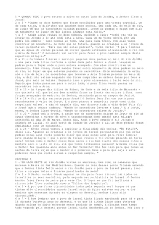 1 - QUANDO TODO O povo estava a salvo no outro lado do Jordão, o Senhor disse a
Josué:
2 e 3 - "Chame os doze homens que foram escolhidos para uma tarefa especial, um
de cada tribo, e diga-lhes que apanhem doze pedras, uma cada um, do meio do rio,
do lugar em que os sacerdotes ficaram parados. Levem as pedras e façam com elas
um monumento no lugar em que Israel acampar esta noite."
4 a 7 - Assim Josué reuniu os doze homens, dizendo a eles: "Vocês vão ter de
entrar no Jordão e ir até onde está a Arca. Cada um de vocês deverá pôr uma
pedra nos ombros - doze pedras ao todo, uma para cada tribo. Com elas vamos
construir um monumento, de modo que no futuro, quando as crianças e os jovens de
Israel perguntarem: 'Para que são estas pedras?', vocês dirão: 'É para lembrar
que as águas do Jordão pararam de correr quando estávamos atravessando o rio com
a Arca de Deus!' O monumento vai servir para fazer o povo lembrar sempre deste
espantoso milagre."
8 a 11 - Os homens fizeram o serviço: pegaram doze pedras no meio do rio Jordão
- uma para cada tribo conforme a ordem dada pelo Senhor a Josué. Levaram as
pedras para o lugar onde o povo estava acampado. Com elas construíram um
monumento. Além disso, Josué mandou fazer outro monumento de doze pedras no meio
do rio, no lugar em que estavam parados os sacerdotes. Este monumento lá está,
até o dia de hoje. Os sacerdotes que levavam a Arca ficaram parados no meio do
rio, e dali não saíram enquanto não foram cumpridas as ordens dadas por Deus a
Josué, por meio de Moisés. Enquanto isso o povo atravessou o leito seco do rio.
Depois que todos passaram para o outro lado, o povo ficou vendo passar os
sacerdotes com a Arca.
12 e 13 - As tropas das tribos de Ruben, de Gade e da meia tribo de Manassés uns quarenta mil guerreiros bem armados foram na frente das outras tribos, como
forças avançadas do exército do Senhor, marchando para os campos de Jericó.
14 e 16 - Foi um dia marcante para Josué! O Senhor Deus fez com que o povo
reconhecesse o valor de Josué. E o povo passou a respeitar Josué como tinha
respeitado Moisés, e não só naquele dia, mas durante toda a vida dele! Pois foi
a Josué que o Senhor ordenou: "Mande os sacerdotes levarem a Arca." E a Josué,
mesmo, o Senhor disse depois: "Mande os sacerdotes saírem do Jordão."
17 a 20 - Josué deu a ordem. E assim que os sacerdotes saíram do leito do rio as
águas começaram a correr de novo e transbordaram como antes! Este milagre
aconteceu no dia 25 de março. Nesse dia, todo o povo cruzou o rio Jordão e
acampou em Gilgal, no lado oeste da cidade de Jericó; e ali as doze pedras foram
empilhadas como um monumento.
21 a 24 - Então Josué tornou a explicar a finalidade das pedras: "No futuro",
disse ele, "quando as crianças e os jovens de Israel perguntarem por que estas
pedras estão aqui vocês poderão dizer que elas estão aqui para fazer lembrar
este grande milagre - que o povo de Israel cruzou o rio Jordão pisando em terra
seca! Contem como o Senhor nosso Deus secou o rio bem diante dos nossos olhos e
manteve seco o leito do rio, até que todos tivéssemos passado! A mesma coisa que
o Senhor fez quarenta anos antes no Mar Vermelho! Ele fez isso para que todas as
nações da terra vejam que o Senhor é o poderoso Deus e para que seja a este
poderoso Deus que vocês sirvam e respeitem sempre. "
CAPITULO 5
1 - NO LADO OESTE do rio Jordão viviam os amorreus, bem como os cananeus que
moravam à beira do Mar Mediterrâneo. Quando os reis desses povos ficaram sabendo
que o Senhor tinha feito secar o rio Jordão para o povo de Israel passar, isso
tirou a coragem deles e ficaram paralisados de medo!
2 e 3 - O Senhor mandou Josué separar um dia para fazer circuncidar todos os
israelitas do sexo masculino, pela segunda vez na história de Israel. O Senhor
mandou fazer facas de pedra para esse fim. O lugar em que foi realizada a
circuncisão ficou conhecido como a "Colina dos Prepúcios”.
4 e 5 - E por que foram circuncidados todos pela segunda vez? Porque os que
tinham sido circuncidados quando Israel saiu do Egito estavam mortos; e dos
meninos que nasceram durante as viagens no deserto, nenhum tinha sido
circuncidado.
6 e 7 - É bom lembrar que o povo de Israel tinha ficado marchando para cá e para
lá durante quarenta anos no deserto, e os que já tinham idade para guerrear
quando saíram do Egito morreram nesse período de tempo. E ficaram esse tempo
todo vagando pelo deserto porque Israel tinha desobedecido ao Senhor. Por isso o

 