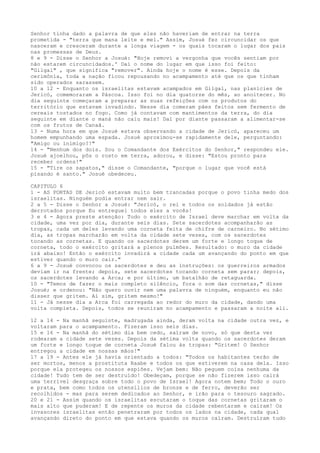 Senhor tinha dado a palavra de que eles não haveriam de entrar na terra
prometida - "terra que mana leite e mel." Assim, Josué fez circuncidar os que
nasceram e cresceram durante a longa viagem - os quais tocaram o lugar dos pais
nas promessas de Deus.
8 e 9 - Disse o Senhor a Josué: "Hoje removi a vergonha que vocês sentiam por
não estarem circuncidados.' Daí o nome do lugar em que isso foi feito:
"Gilgal" , que significa "remover". Ainda hoje o nome é esse. Depois da
cerimônia, toda a nação ficou repousando no acampamento até que os que tinham
sido operados sarassem.
10 a 12 - Enquanto os israelitas estavam acampados em Gilgal, nas planícies de
Jericó, comemoraram a Páscoa. Isso foi no dia quatorze do mês, ao anoitecer. No
dia seguinte começaram a preparar as suas refeições com os produtos do
território que estavam invadindo. Nesse dia comeram pães feitos sem fermento de
cereais tostados no fogo. Como já contavam com mantimentos da terra, do dia
seguinte em diante o maná não caiu mais! Daí por diante passaram a alimentar-se
com os frutos de Canaã.
13 - Numa hora em que Josué estava observando a cidade de Jericó, apareceu um
homem empunhando uma espada. Josué aproximou-se rapidamente dele, perguntando:
"Amigo ou inimigo?!"
14 - "Nenhum dos dois. Sou o Comandante dos Exércitos do Senhor," respondeu ele.
Josué ajoelhou, pôs o rosto em terra, adorou, e disse: "Estou pronto para
receber ordens!"
15 - "Tire os sapatos," disse o Comandante, "porque o lugar que você está
pisando é santo." Josué obedeceu.
CAPITULO 6
1 - AS PORTAS DE Jericó estavam muito bem trancadas porque o povo tinha medo dos
israelitas. Ninguém podia entrar nem sair.
2 a 5 - Disse o Senhor a Josué: "Jericó, o rei e todos os soldados já estão
derrotados porque Eu entreguei todos eles a vocês!
3 e 4 - Agora preste atenção: Todo o exército de Israel deve marchar em volta da
cidade, uma vez por dia, durante seis dias. Sete sacerdotes acompanharão as
tropas, cada um deles levando uma corneta feita de chifre de carneiro. No sétimo
dia, as tropas marcharão em volta da cidade sete vezes, com os sacerdotes
tocando as cornetas. E quando os sacerdotes derem um forte e longo toque de
corneta, todo o exército gritará a plenos pulmões. Resultado: o muro da cidade
irá abaixo! Então o exército invadirá a cidade cada um avançando do ponto em que
estiver quando o muro cair."
6 a 9 - Josué convocou os sacerdotes e deu as instruções: os guerreiros armados
deviam ir na frente; depois, sete sacerdotes tocando corneta sem parar; depois,
os sacerdotes levando a Arca; e por último, um batalhão de retaguarda.
10 - "Temos de fazer o mais completo silêncio, fora o som das cornetas," disse
Josué; e ordenou: "Não quero ouvir nem uma palavra de ninguém, enquanto eu não
disser que gritem. Aí sim, gritem mesmo!"
11 - Já nesse dia a Arca foi carregada ao redor do muro da cidade, dando uma
volta completa. Depois, todos se reuniram no acampamento e passaram a noite ali.
12 a 14 - Na manhã seguinte, madrugada ainda, deram volta na cidade outra vez, e
voltaram para o acampamento. Fizeram isso seis dias.
15 e 16 - Na manhã do sétimo dia bem cedo, saíram de novo, só que desta vez
rodearam a cidade sete vezes. Depois da sétima volta quando os sacerdotes deram
um forte e longo toque de corneta Josué falou às tropas: "Gritem! O Senhor
entregou a cidade em nossas mãos!"
17 a 19 - Antes ele já havia orientado a todos: "Todos os habitantes terão de
ser mortos, menos a prostituta Raabe e todos os que estiverem na casa dela. Isso
porque ela protegeu os nossos espiões. Vejam bem: Não peguem coisa nenhuma da
cidade! Tudo tem de ser destruído! Obedeçam, porque se não fizerem isso cairá
uma terrível desgraça sobre todo o povo de Israel! Agora notem bem; Todo o ouro
e prata, bem como todos os utensílios de bronze e de ferro, deverão ser
recolhidos - mas para serem dedicados ao Senhor, e irão para o tesouro sagrado.
20 e 21 - Assim quando os israelitas escutaram o toque das cornetas gritaram o
mais alto que puderam! E de repente os muros da cidade rebentaram e caíram! Os
invasores israelitas então penetraram por todos os lados na cidade, cada qual
avançando direto do ponto em que estava quando os muros caíram. Destruíram tudo

 