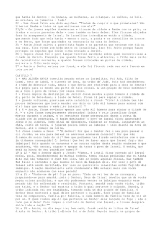 que havia lá dentro - os homens, as mulheres, as crianças, os velhos, os bois,
as ovelhas, os jumentos - tudo!
22 - Mas Josué falou aos dois espiões: "Tratem de cumprir o que prometeram! Vão
libertar Raabe e todos os que estiverem com ela!"
23,24 - Os jovens espiões obedeceram e tiraram da cidade a Raabe com os pais, os
irmãos e outros parentes dela - como também os bens deles. Eles ficaram alojados
fora do acampamento de Israel. Os israelitas incendiaram então a cidade,
queimando tudo que nela havia - menos o ouro, a prata e os utensílios de bronze
e de ferro, que foram guardados na tesouraria da casa do Senhor.
25 - Assim Josué salvou a prostituta Raabe e os parentes que estavam com ela na
sua casa. Eles vivem até hoje entre os israelitas. Isso foi feito porque Raabe
protegeu os espiões que Josué tinha enviado a Jericó.
26 - Depois Josué fez o povo lançar terrível maldição sobre quem reconstruísse a
cidade de Jericó. Preveniu que quando fosse feito o alicerce, o filho mais velho
do reconstrutor morreria, e quando fossem colocadas as portas da cidade,
morreria o filho mais moço.
27 - Assim o Senhor estava com Josué, e ele foi ficando cada vez mais famoso em
toda parte!
CAPITULO 7
1 - MAS ALGUÉM HAVIA cometido pecado entre os israelitas. Foi Acã, filho de
Carmi, neto de Zabdi, e bisneto de Zera, da tribo de Judá. Pois Acã desobedeceu
à ordem de destruir tudo, menos o que devia ser reservado para a obra do Senhor!
Ele pegou para si mesmo uma parte de tais coisas. A indignação de Deus estendeuse a todo o povo de Israel por causa disso.
2 - Pouco depois da destruição de Jericó Josué mandou alguns homens à cidade de
Ai, perto de Bete-Áven, a leste de Betel. Foram lá para espiar a cidade.
3 - Quando voltaram, prestaram este relatório a Josué: "Viva! A cidade tem tão
poucos defensores que basta mandar uns dois ou três mil homens para acabar com
ela! Para que mandar o exército inteiro?! "
4 a 6 - Assim, foram enviados apenas uns três mil homens para atacar a cidade de
Ai - e eles foram completamente derrotados! Trinta e seis israelitas foram
mortos durante o ataque, e os restantes foram perseguidos desde a porta da
cidade até às pedreiras, e foram dominados! O povo de Israel ficou apavorado!
Josué e os líderes, como sinal de desespero, rasgaram as roupas, lançaram-se ao
chão, rosto em terra, e jogaram poeira sobre as cabeças - isso diante da Arca do
Senhor, até o começo da noite.
7-9 Josué clamou a Deus: '''Ó Senhor! Por que o Senhor fez o seu povo passar o
rio Jordão, se era para deixar os amorreus acabarem conosco?! Por que não
ficamos do outro lado do rio? Bem que podíamos ter ficado satisfeitos com o que
já tínhamos conseguido! Ó, Senhor! Que hei de fazer agora que Israel fugiu dos
inimigos? Pois quando os cananeus e as outras nações desta região souberem o que
aconteceu, vão cercar, atacar e apagar da terra o povo de Israel. E então, que
será da honra do seu grandioso nome?!"
10 a 12 - Mas o Senhor disse a Josué: "Vamos, é inútil ficar curvado aí! Israel
pecou, pois, desobedecendo às minhas ordens, tomou coisas proibidas que eu tinha
dito que não tomasse! E quem fez isso, não só pegou aquelas coisas, mas também
foi falso e escondeu o que roubou no meio da bagagem dele. Por isso o povo de
Israel está sendo derrotado. Por isso os guerreiros israelitas estão fugindo dos
inimigos. A nação desobediente está condenada!a Não estarei mais com vocês
enquanto não acabarem com esse pecado!
13 a 15 - "Ponha-se de pé! Diga ao povo: 'Cada um vai ter de se consagrar,
preparando-se para amanhã, pois o Senhor, Deus de Israel revelou que um de vocês
pegou coisas proibidas, e que não poderemos vencer os inimigos enquanto esse
pecado não for enfrentado e resolvido. Portanto, amanhã cedo vocês virão, tribo
por tribo, e o Senhor vai mostrar a tribo à qual pertence o culpado. Depois, a
tribo indicada vai ser examinada, tomando cada um dos grupos de famílias. O
Senhor Deus mostrará a qual deles pertence o culpado. Esse grupo de famílias
terá de comparecer, família por família, e cada membro da família terá de vir um
por um. E quem roubou aquilo que pertence ao Senhor será lançado no fogo - ele e
tudo que é dele! Pois rompeu o contrato do Senhor com Israel, e trouxe desgraça
sobre toda a nação.'"
16 a 18 - Assim, no dia seguinte, bem cedo, Josué reuniu as tribos de Israel
diante do Senhor. A tribo indicada foi a de Judá. Depois reuniu os grupos de

 