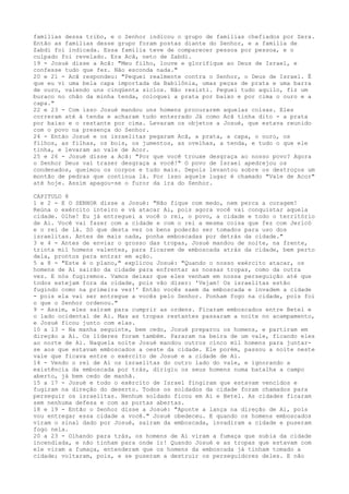 famílias dessa tribo, e o Senhor indicou o grupo de famílias chefiados por Zera.
Então as famílias desse grupo foram postas diante do Senhor, e a família de
Zabdi foi indicada. Essa família teve de comparecer pessoa por pessoa, e o
culpado foi revelado. Era Acã, neto de Zabdi.
19 - Josué disse a Acã: "Meu filho, louve e glorifique ao Deus de Israel, e
confesse tudo que fez. Não esconda nada."
20 e 21 - Acã respondeu: "Pequei realmente contra o Senhor, o Deus de Israel. É
que eu vi uma bela capa importada da Babilônia, umas peças de prata e uma barra
de ouro, valendo uns cinqüenta siclos. Não resisti. Peguei tudo aquilo, fiz um
buraco no chão da minha tenda, coloquei a prata por baixo e por cima o ouro e a
capa."
22 e 23 - Com isso Josué mandou uns homens procurarem aquelas coisas. Eles
correram até à tenda e acharam tudo enterrado Já como Acã tinha dito - a prata
por baixo e o restante por cima. Levaram os objetos a Josué, que estava reunido
com o povo na presença do Senhor.
24 - Então Josué e os israelitas pegaram Acã, a prata, a capa, o ouro, os
filhos, as filhas, os bois, os jumentos, as ovelhas, a tenda, e tudo o que ele
tinha, e levaram ao vale de Acor.
25 e 26 - Josué disse a Acã: "Por que você trouxe desgraça ao nosso povo? Agora
o Senhor Deus vai trazer desgraça a você!" O povo de Israel apedrejou os
condenados, queimou os corpos e tudo mais. Depois levantou sobre os destroços um
montão de pedras que continua lá. Por isso aquele lugar é chamado "Vale de Acor"
até hoje. Assim apagou-se o furor da ira do Senhor.
CAPITULO 8
1 e 2 - E O SENHOR disse a Josué: "Não fique com medo, nem perca a coragem!
Reúna o exército inteiro e vá atacar Ai, pois agora você vai conquistar aquela
cidade. Olhe! Eu já entreguei a você o rei, o povo, a cidade e todo o território
de Ai. Você vai fazer com a cidade e com o rei a mesma coisa que fez com Jericó
e o rei de lá. Só que desta vez os bens poderão ser tomados para uso dos
israelitas. Antes de mais nada, ponha emboscadas por detrás da cidade."
3 e 4 - Antes de enviar o grosso das tropas, Josué mandou de noite, na frente,
trinta mil homens valentes, para ficarem de emboscada atrás da cidade, bem perto
dela, prontos para entrar em ação.
5 a 8 - "Este é o plano," explicou Josué: "Quando o nosso exército atacar, os
homens de Ai sairão da cidade para enfrentar as nossas tropas, como da outra
vez. E nós fugiremos. Vamos deixar que eles venham em nossa perseguição até que
todos estejam fora da cidade, pois vão dizer: 'Vejam! Os israelitas estão
fugindo como na primeira vez!' Então vocês saem da emboscada e invadem a cidade
- pois ela vai ser entregue a vocês pelo Senhor. Ponham fogo na cidade, pois foi
o que o Senhor ordenou."
9 - Assim, eles saíram para cumprir as ordens. Ficaram emboscados entre Betel e
o lado ocidental de Ai. Mas as tropas restantes passaram a noite no acampamento,
e Josué ficou junto com elas.
10 a 13 - Na manha seguinte, bem cedo, Josué preparou os homens, e partiram em
direção a Ai. Os líderes foram também. Pararam na beira de um vale, ficando eles
ao norte de Ai. Naquela noite Josué mandou outros cinco mil homens para juntarse aos que estavam emboscados a oeste da cidade. Ele porém, passou a noite neste
vale que ficava entre o exército de Josué e a cidade de Ai.
14 - Vendo o rei de Ai os israelitas do outro lado do vale, e ignorando a
existência da emboscada por trás, dirigiu os seus homens numa batalha a campo
aberto, já bem cedo de manhã.
15 a 17 - Josué e todo o exército de Israel fingiram que estavam vencidos e
fugiram na direção do deserto. Todos os soldados da cidade foram chamados para
perseguir os israelitas. Nenhum soldado ficou em Ai e Betel. As cidades ficaram
sem nenhuma defesa e com as portas abertas.
18 e 19 - Então o Senhor disse a Josué: "Aponte a lança na direção de Ai, pois
vou entregar essa cidade a você." Josué obedeceu. E quando os homens emboscados
viram o sinal dado por Josué, saíram da emboscada, invadiram a cidade e puseram
fogo nela.
20 a 23 - Olhando para trás, os homens de Ai viram a fumaça que subia da cidade
incendiada, e não tinham para onde ir! Quando Josué e as tropas que estavam com
ele viram a fumaça, entenderam que os homens da emboscada já tinham tomado a
cidade; voltaram, pois, e se puseram a destruir os perseguidores deles. E não

 