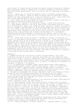 ficou nisso! Os israelitas que estavam na cidade, saíram e atacaram os inimigos
pela retaguarda. Assim, os homens de Ai caíram na armadilha e morreram todos!
Não houve nenhum sobrevivente, fora o rei de Ai. Ele foi capturado e entregue a
Josué.
24 a 26 - Depois que os israelitas mataram todos os soldados inimigos pelos
campos e até ao deserto, foram à cidade e mataram todos os habitantes. Morreu
naquele dia toda a população de Ai - doze mil pessoas ao todo - pois Josué ficou
com a lança apontada para lá até cair morta a última pessoa.
27 - Mas o gado e os bens da cidade não foram destruídos. O Senhor tinha dito a
Josué que os israelitas podiam ficar com tudo.
28 - Então Ai foi reduzida a um montão de ruínas; e assim ficou até hoje.
29 - Josué mandou enforcar o rei de Ai numa árvore, mas mandou retirar o corpo
de lá ao pôr-do-sol. Depois, por ordem de Josué, lançaram o cadáver em frente da
porta da cidade e jogaram sobre ele um montão de pedras que lá está ainda hoje.
30 a 32 - Então Josué construiu um altar ao Senhor Deus de Israel no Monte Ebal,
como Moisés tinha ordenado no Livro da Lei escrito por ele: "Façam um altar de
pedras brutas, não partidas nem lavradas com ferramentas." Os sacerdotes
ofereceram sacrifícios queimados e ofertas de paz sobre o altar. E ali, aos
olhos do povo de Israel, Josué gravou nas pedras uma cópia das leis escritas por
Moisés.
33 a 35 - Então todo o povo de Israel - contando os líderes, os oficiais, os
juizes e os estrangeiros que moravam com os israelitas - foram divididos em dois
grupos. Metade ficou ao pé do Monte Gerizim e metade ao pé do Monte Ebal. Os
sacerdotes que levavam a Arca ficaram entre os dois grupos, prontos para dar a
bênção. Tudo foi feito de acordo com as instruções dadas muito antes por Moisés,
servo do Senhor. Tudo pronto, Josué leu para eles todas as declarações de bênção
e de maldição que Moisés tinha escrito no Livro das Leis de Deus. Todos os
mandamentos escritos por Moisés foram lidos sem ficar nenhum deles de fora. E
foram lidos diante de todo o povo reunido, incluindo as mulheres, as crianças e
os estrangeiros que viviam entre os israelitas.
CAPITULO 9
1 - QUANDO OS REIS dos territórios vizinhos ficaram sabendo o que tinha
acontecido com Jericó e com Ai, depressa resolveram unir seus exércitos para
lutar contra Josué e contra os israelitas. Eram os reis das nações que ficavam a
oeste do rio Jordão, estendendo-se pela costa do Mediterrâneo, pelas planícies e
até às montanhas do Líbano, bem ao norte os heteus, os amorreus, os cananeus, os
fereseus, os hebreus e os jebuseus.
3 a 5 - Os habitantes de Gibeom, porém, agiram doutro modo. Foram esperto.
Enviaram embaixadores a Josué, usando roupas velhas - como se a viagem feita
fosse muito longa - sapatos velhos, sacos de bagagem velhos e cheios de
remendos, sobre os lombos dos burros de carga e vasilhas de couro para o vinho,
velhas e remendadas. O pão que levavam estava duro e bolorento.
6 - Chegando ao acampamento de Gilgal, disseram a Josué e aos homens de Israel:
"Viemos de uma terra distante para fazer um tratado de paz com vocês" .
7 - Os israelitas responderam a esses heveus de Gibeom: "Como podemos ter a
certeza de que vocês não vivem aqui por perto? Pois se for assim não podemos
fazer nenhum tratado com vocês."
8 - Eles replicaram: "Estamos dispostos a ser escravos de vocês." "Mas quem são
vocês?", perguntou Josué. "De onde vieram? "
9 a 13 - Eles disseram: "Somos de um país distante. Ouvimos falar do grande
poder do Senhor Deus de Israel e de tudo que Ele fez no Egito e também aos dois
reis dos amorreus - Seom, rei de Hesbom, e Ogue, rei de Basã. Por isso, os
nossos líderes e o nosso povo nos deram as seguintes instruções: 'Preparem-se
para uma longa viagem; vão ao encontro dos israelitas com uma proposta de paz,
declarando que a nossa nação está disposta a ser escrava do povo de Israel.'
Estes pães tinham acabado de sair do forno quando partimos, mas agora, vocês
vêem, estão duros e bolorentos! Estes sacos de couro eram novos, e vejam como
estão agora - velhos e remendados! Nossas roupas e nossos sapatos estão velhos e
gastos por causa da nossa longa viagem!'
14 e 15 - Josué e os outros líderes acabaram acreditando neles. Não tiveram o
cuidado de consultar o Senhor! Assinaram um tratado de paz, confirmado com
juramento pelos líderes da assembléia de Israel.
16 e 17 - Três dias depois, os fatos vieram à luz - aqueles homens e o povo

 