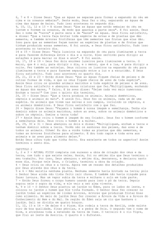 6, 7 e 8 - Disse Deus: "Que as águas se separem para formar a expansão do céu em
cima e os oceanos embaixo". Deste modo, Deus fez o céu, separando as águas de
cima das águas de baixo. Tudo isso aconteceu no segundo dia.
9, 10, 11, 12 e 13 - E disse Deus: "Que as águas que estão embaixo do céu se
juntem e formem os oceanos, de modo que apareça a parte seca". E foi assim. Deus
deu o nome de "terra" à parte seca e de "mares" às águas. Deus ficou satisfeito,
e disse: "Que a terra faça brotar toda espécie de ervas e de plantas que dão
semente, e também árvores frutíferas que têm sementes nas frutas que elas dão.
Isso para que as sementes façam nascer as espécies de plantas e de frutas que
tinham produzido essas sementes. E foi assim, e Deus ficou satisfeito. Tudo isso
aconteceu no terceiro dia.
14 e 15 - Disse Deus: "Haja luzeiros na expansão do céu para iluminarem a terra
e para fazerem diferença entre o dia e a noite. Eles servirão para dirigir as
estações e para marcar os dias e anos". E foi assim.
16, 17, 18 e 19 - Deus fez dois enormes luzeiros para iluminarem a terra. O
maior, que é o sol, para dirigir o dia, e o menor, que é a lua, é para dirigir a
noite. Fez também as estrelas. Deus colocou os luzeiros na expansão do céu para
iluminarem a terra e para fazerem separação entre a luz e a escuridão. E Deus
ficou satisfeito. Tudo isso aconteceu no quarto dia.
20, 21, 22 e 23 - Então disse Deus: "Que as águas fiquem cheias de peixes e de
outras formas de vida, e que os céus fiquem cheios de aves de toda espécie".
Assim Deus criou os grandes animais marinhos e toda espécie de peixes e de aves.
Deus ficou satisfeito e abençoou essas criaturas que fez."Multipliquem, enchendo
as águas dos mares, " falou. E às aves disse: "Sejam cada vez mais numerosas.
Encham a terra!" Com isso o quinto dia terminou.
24, 25 - Disse Deus: "Que a terra produza os animais. Animais domésticos,
répteis e animais do mato". E assim foi. Deus fez os animais, cada um de uma
espécie. Os animais que vivem nas selvas e nos campos, incluindo os répteis, e
os animais domésticos. E Deus ficou satisfeito com o que fez.
26 - Depois disse Deus: "Façamos o homem à nossa imagem e semelhança. Tenha ele
domínio sobre os animais marinhos, sobre as aves, sobre os animais domésticos e
sobre os répteis. Domine a terra toda!
27 - Assim Deus criou o homem à imagem do seu Criador. Deus fez o homem conforme
a semelhança dele. Deus criou o homem e a mulher.
28, 29, 30 e 31 - Deus abençoou os dois e disse: "Multipliquem, encham a terra e
tenham domínio sobre a terra. Vocês são os senhores dos peixes, das aves e de
todos os animais. Olhem! Eu dou a vocês todas as plantas que dão sementes, e
todas as árvores frutíferas para alimento. E dou todo capim e toda erva aos
animais e às aves para alimento deles."
Então Deus olhou tudo que tinha feito. Era excelente em todos os aspectos! Assim
terminou o sexto dia.
CAPITULO 2
1, 2 e 3 - AFINAL FICOU completa com sucesso a obra de criação dos céus e da
terra, com tudo o que existe neles. Assim, foi no sétimo dia que Deus terminou o
seu trabalho. Por isso, Deus abençoou o sétimo dia, descansou, e declarou santo
esse dia. Porque nele Deus, o Criador, terminou a obra da criação.
4 - Deus criou os céus e a terra. Agora vem um resumo dos detalhes produzidos
por Deus através dos céus e da terra.
5 e 6 - Não existia nenhuma planta. Nenhuma semente havia brotado na terra; pois
o Senhor Deus ainda não tinha feito cair chuva. E também não havia ninguém para
fazer lavoura. Mas um vapor subia da terra e molhava o solo em toda parte.
7 - Então Deus formou o corpo humano usando para isso o pó da terra. Depois
soprou nele o sopro da vida, e ele veio a ser alma vivente.
8, 9 e 10 - O Senhor Deus plantou um jardim no Éden, para os lados do leste, e
colocou no jardim o homem que Ele tinha formado. O Senhor Deus fez crescer no
jardim todas as espécies de lindas árvores, árvores que produziam frutas boas
como alimento. No meio do jardim Deus fez crescer a Árvore da Vida e a Árvore do
Conhecimento do Bem e do Mal. Da região do Éden saía um rio que banhava o
jardim. Dali se dividia em quatro braços.
11, 12, 13 e 14 - Um deles é o Pisom. Ele rodeia a terra de Havilá, onde existe
ouro de boa qualidade, finas pérolas, e a pedra de ônix. O segundo tem o nome de
Giom, e atravessa toda a extensão da terra de Cuxe. O terceiro é o rio Tigre,
que flui ao leste da Assíria. O quarto é o Eufrates.

 