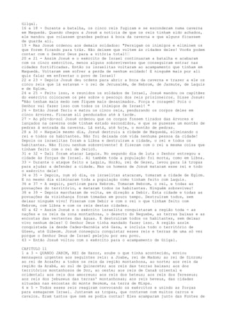 Gilgal.
16 a 18 - Durante a batalha, os cinco reis fugiram e se esconderam numa caverna
em Maquedá. Quando chegou a Josué a notícia de que os reis tinham sido achados,
ele mandou que rolassem grandes pedras à boca da caverna e que alguns ficassem
de guarda ali.
19 - Mas Josué ordenou aos demais soldados: "Persigam os inimigos e eliminem os
que forem ficando para trás. Não deixem que voltem às cidades deles! Vocês podem
contar com o Senhor Deus para a vitória total!”
20 e 21 - Assim Josué e o exército de Israel continuaram a batalha e acabaram
com os cinco exércitos, menos alguns sobreviventes que conseguiram entrar nas
cidades fortificadas. Então os israelitas voltaram ao acampamento que tinham em
Maquedá. Voltaram sem sofrer a perda de nenhum soldado! E ninguém mais por ali
quis falar em enfrentar o povo de Israel!
22 e 23 - Depois Josué deu ordens para abrir a boca da caverna e trazer a ele os
cinco reis que lá estavam - o rei de Jerusalém, de Hebrom, de Jarmute, de Laquis
e de Eglom.
24 e 25 - Feito isso, e reunidos os soldados de Israel, Josué mandou os capitães
do exército colocarem os pés sobre o pescoço dos reis prisioneiros. Disse Josué:
"Não tenham mais medo nem fiquem mais desanimados. Força e coragem! Pois o
Senhor vai fazer isso com todos os inimigos de Israel! "
26 - Então Josué feriu e matou os cinco reis, pendurando os corpos deles em
cinco árvores. Ficaram ali pendurados até à tarde.
27 - Ao pôr-do-sol Josué ordenou que os corpos fossem tirados das árvores e
lançados na caverna onde tinham estado escondidos, e que se pusesse um montão de
pedras à entrada da caverna. Lá está, até hoje, o montão de pedras.
28 a 30 - Naquele mesmo dia, Josué destruiu a cidade de Maquedá, eliminando o
rei e todos os habitantes. Não foi deixada com vida nenhuma pessoa da cidade!
Depois os israelitas foram a Libna e destruíram a cidade, o rei e todos os
habitantes. Não ficou nenhum sobrevivente! E fizeram com o rei a mesma coisa que
tinham feito com o rei de Jericó.
31 e 32 - Dali foram atacar Laquis. No segundo dia de luta o Senhor entregou a
cidade às forças de Israel. Ai também toda a população foi morta, como em Libna.
33 - Durante o ataque feito a Laquis, Horão, rei de Gezer, levou para lá tropas
para ajudar a defender a cidade. Mas os homens de Josué mataram esse rei e todo
o exército dele!
34 e 35 - Depois, num só dia, os israelitas atacaram, tomaram a cidade de Eglom.
E no mesmo dia eliminaram toda a população como tinham feito com Laquis.
36 e 37 - A seguir, partiram para Hebrom. Tomaram Hebrom, o rei, e todas as
povoações do território, e mataram todos os habitantes. Ninguém sobreviveu!
38 e 39 - Depois marcharam de volta, em direção a Debir. Esta cidade e todas as
povoações da vizinhança foram tomadas em pouco tempo. Destruíram todos, sem
deixar ninguém vivo! Fizeram com Debir e com o rei o que tinham feito com
Hebrom, com Libna e com os reis destas cidades.
40 a 42 - Assim Josué e o exército israelita conquistaram a região toda - as
nações e os reis da zona montanhosa, o deserto do Neguebe, as terras baixas e as
encostas das vertentes das águas. E destruíram todos os habitantes, sem deixar
vivo nenhum deles! O Senhor Deus tinha mandado fazer isso. A região assim
conquistada ia desde Cades-Barnéia até Gaza, e incluía todo o território de
Gósen, até Gibeom. Josué conseguiu conquistar esses reis e terras de uma só vez
porque o Senhor Deus de Israel pelejou por seu povo.
43 - Então Josué voltou com o exército para o acampamento de Gilgal.
CAPITULO 11
1 a 3 - QUANDO JABIM, REI de Hazor, soube o que tinha acontecido, enviou
mensagens urgentes aos seguintes reis: a Joabe, rei de Madom; ao rei de Sinrom;
ao rei de Acsafe; a todos os reis da região montanhosa, ao norte; aos reis da
região da Arabá, ao sul de Quinerete; aos reis das terras baixas; aos dos
territórios montanhosos de Dor, ao oeste; aos reis de Canaã oriental e
ocidental; aos reis dos amorreus; aos reis dos heteus; aos reis dos fereseus;
aos reis dos jebuseus das terras' montanhosas; aos reis heveus, das cidades
situadas nas encostas do monte Hermom, na terra de Mispa.
4 e 5 - Todos esses reis reagiram convocando os exércitos e unindo as forças
para esmagarem Israel. Juntavam as tropas, que contavam com muitos carros e
cavalos. Eram tantos que nem se podia contar! Eles acamparam junto das Fontes de

 