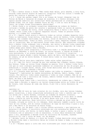 Merom.
6 - Mas o Senhor disse a Josué: "Não tenha medo deles, pois amanhã, a esta hora,
estarão todos mortos diante do exército israelita! Você vai cortar o tendão da
perna dos cavalos e queimar os carros deles!"
7 e 8 - Josué não perdeu tempo! Ele e as tropas de Israel chegaram logo às
Fontes de Merom e lançaram um ataque de surpresa. E o Senhor entregou todo
aquele enorme exército aos israelitas! Estes perseguiram os inimigos até à
grande Sidom, até um lugar chamado Poços de Sal, e até ao vale de Mispa, a
leste. As tropas foram inteiramente destruídas!
9 - Então Josué e os soldados israelitas obedeceram às ordens do Senhor:
cortaram o tendão da perna dos cavalos e queimaram todos os carros de guerra.
10 e 11 - No caminho de volta, Josué conquistou Hazor e matou o rei dessa
cidade. Hazor tinha sido a capital daqueles reinos. Todas as pessoas foram
mortas, e a cidade foi incendiada.
12 a 15 - Depois Josué atacou e destruiu todas as outras cidades daqueles reis.
Todos os habitantes foram mortos, como Moisés, servo do Senhor, tinha ordenado.
Todavia, das cidades edificadas nos montes, Josué só destruiu Hazor. As demais
não foram destruídas. Todos os bens, incluindo o gado, daquelas cidades ficaram
com os israelitas. Mas os habitantes foram todos mortos. Não sobreviveu ninguém!
Pois o Senhor tinha ordenado isso a Moisés, seu servo; e Moisés tinha comunicado
a Josué estas ordens. Josué obedeceu, e procurou ser fiel cumpridor de todas as
ordens dadas pelo Senhor Deus a Moisés.
16 e 17 - Assim Josué conquistou o território todo - a região montanhosa, o
deserto do Neguebe, a terra de Gósen, as terras baixas, a região da Arabá e a
zona montanhosa, e as planas baixadas de Israel. O território israelita
estendia-se agora desde o monte Halaque, perto de Seir, até Baal-Gade, no vale
do Líbano, ao pé do monte Hermom. E Josué matou todos os reis daqueles
territórios.
18 - Levou vários anos para completar todas estas ações guerreiras.
19 e 20 - Não foi feito tratado de paz com nenhuma das cidades, exceto Gibeom,
dos heveus. Todas as outras foram tomadas na guerra. Pois o Senhor tinha feito
com que os reis inimigos quisessem combater os israelitas em vez de propor paz e
endurecido o coração deles. Assim, eles foram destruídos sem dó nem piedade!
Isso o Senhor tinha ordenado a Moisés.
21 e 22 - Durante esse período, Josué acabou com todos os gigantes - chamados
"enaquins" - habitantes da região montanhosa de Hebrom, Debir, Anabe, Judá e
Israel. Ele destruiu todos esses gigantes e todas as suas cidades. Nem um só
sobreviveu em todo o território de Israel, embora tenham ficado alguns deles em
Gaza, em Gate e em Asdode.
23 - Assim Josué tomou todo o território, obedecendo às ordens que o Senhor
tinha dado a Moisés; e repartiu as terras conquistadas entre as tribos do povo
de Israel, como herança de cada uma delas. E por fim a terra descansou da
guerra!
CAPITULO 12
1 - ESTES SÃO OS reis do lado oriental do rio Jordão, reis das terras tomadas
pelos israelitas, a área conquistada estendia-se por todo o caminho que vai do
rio Arnom até o monte Hermom, contando as cidades do deserto oriental:
2 e 3 - Seom, rei dos amorreus, que habitava em Hesbom. O reino dele ia desde
Aroer, à beira do vale do Arnom, e do meio desse vale até o rio Jaboque,
fronteira dos amonitas. Esse território incluía a metade da atual área de
Gileade, situada ao norte do rio Jaboque. Seom dominava também a parte norte do
vale do rio Jordão, até às costas ocidentais do Lago da Galiléia; e para o sul,
até o Mar Morto e as encostas do monte Pisga.
4 e 5 - Ogue, rei de Basã - era o último refaim existente - que habitava em
Astarote e em Edrei. O território governado por ele estendia-se desde o monte
Hermom, ao norte, até Salcá, no monte Basã, a leste; e para o oeste, ia até à
fronteira com os gesureus e com os maacateus. O reino dele estendia-se também
para o sul, abrangendo a metade norte do território de Gileade, fazendo
fronteira ali com o reino de Seom, rei de Hesbom.
6 ” Moisés, servo do Senhor, e o povo de Israel, tinham destruído estas nações,
e Moisés tinha dado o território delas às tribos de Ruben e Gade, e à meia tribo
de Manassés.
7 a 24 - Vejamos agora a lista dos reis eliminados por Josué e pelos exércitos

 
