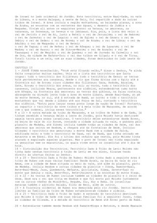 de Israel no lado ocidental do Jordão. Este território, entre Baal-Gade, no vale
do Líbano, e o monte Halaque, a oeste de Seir, foi repartido e dado às outras
tribos de Israel. A área incluía a região montanhosa, as baixadas planas, a zona
da Araba, as encostas com as vertentes das águas, o deserto da Judéia e o
Neguebe. Viviam ali antes os seguintes povos: os heteus, os amorreus, os
cananeus, os fereseus, os heveus e os jebuseus. Eis, pois, a lista dos reis: o
rei de Jericó; o rei de Ai, junto a Betel; o rei de Jerusalém; o rei de Hebrom;
o rei de Jarmute; o rei de Laquis; o rei de Eglom; o rei de Gezer; o rei de
Debir; o rei de Geder; o rei de Hormá; o rei de Arade; o rei de Libna; o rei de
Adulão; o rei de Maquedá; o rei de Betel;
o rei de Tapua; o rei de Hefer; o rei de Afeque; o rei de Lasarom; o rei de
Madom; o rei de Hazor; o rei de Sinrom-Merom; o rei de Acsafe; o rei de
Taanaque; o rei de Megido; o rei de Quedes; o rei de Jocneão do Carmelo; o rei
de Dor, da cidade de Nafate-Dor; o rei das tribos em Gilgal; e o rei de Tirza.
Total: trinta e um reis, com as suas cidades, foram destruídos no lado oeste do
Jordão.
CAPITULO 13
1 - JOSUÊ TINHA envelhecido. "Você está ficando velho," disse o Senhor, "e ainda
falta conquistar muitas nações. Veja só a lista dos territórios que falta
ocupar: todo o território dos filisteus; todo o território de Gesur; as terras
hoje pertencentes aos cananeus, desde o rio que forma divisa com o Egito até à
fronteira sul de Ecrom; cinco cidades dos filisteus: Gaza, Asdode, Ascalom,
Gate, Ecrom; o território dos aveus, no sul; ao norte, todo o território dos
cananeus, incluindo Meara, pertencente aos sidônios, estendendo-se rumo norte
até Afeque, na fronteira dos amorreus; as terras dos gibleus, na faixa costeira,
abrangendo na direção leste toda a área do monte Líbano, desde Baal-Gade, ao pé
do monte Hermom, no sul, até à entrada de Hamá, ao norte; e todo o território
montanhoso que vai desde o Líbano até aos Poços de Sal, contando o território
dos sidônios. "Estou para lançar esses povos longe da nação de Israel! Portanto,
ao repartir o território às nove tribos e à meia tribo de Manassés, de acordo
com o que ordenei, inclua esses territórios."
8 a 13 - A outra metade da tribo de Manassés, e as tribos de Ruben e de Gade, já
tinham recebido a herança delas a leste do Jordão, pois Moisés havia destinado
aquela terra para esses israelitas. O território deles estendia-se desde Aroer,
na beira do vale do rio Arnom, contando a cidade situada no vale, e passava pelo
planalto de Medeba, até Dibom; incluía também todas as cidades de Seom, rei dos
amorreus que reinou em Hesbom, e chegava até às fronteiras de Amom. Incluía:
Gileade; o território dos gesuritas; o monte Basã com a cidade de Salcá,
edificada nele; e todo o território de Ogue, rei de Basã, que tinha reinado em
Astarote e em Edrei. Ele foi o último dos refains que restou, pois Moisés tinha
atacado e expulsado aqueles gigantes. Mas o povo de Israel não tinha expulsado
os gesuritas nem os maacatitas, os quais vivem entre os israelitas até o dia de
hoje.
14 - Distribuição dos Territórios. Território Dado à Tribo de Levi: Moisés não
tinha dado nenhum território à tribo de Levi; em vez disso, ficaram tendo
direito às ofertas feitas ao Senhor.
15 a 20 - Território Dado à Tribo de Ruben: Moisés tinha dado a seguinte área à
tribo de Ruben com suas várias famílias: Desde Aroer, na beira do vale do rio
Amom, com a cidade de Amom situada no meio do vale, até além do planalto, perto
de Medeba. Incluía Hesbom e outras cidades da planície - Dibom, Bamote-Baal,
Bete-Baal-Meom, Jaza, Quedemote, Mefaate, Quiriataim, Sibma, Zerete-Saar no
monte que domina o vale, Bete-Peor, Bete-Jesimote e as encostas do monte Pisga.
21 e 22 - As terras de Ruben incluíam também as cidades do planalto e o reino de
Seom. Seom era o rei que vivia em Hesbom e que foi morto por Moisés juntamente
com os outros chefes de Midiã-Evi, Requém, Zur, Hur e Reba. Os israelitas
mataram também o adivinho Balaão, filho de Beor, além de outros.
23 - A fronteira ocidental de Ruben era demarcada pelo rio Jordão. Dentro destes
limites as famílias da tribo de Ruben estabeleceram cidades e aldeias.
24 e 25 - Território Dado à Tribo de Gade: A extensão do território destinado
por Moisés à tribo de Gade com suas várias famílias foi a seguinte: Jazer, todas
as cidades de Gileade, e a metade do território de Amom até Aroer perto de Rabá.
26 - Estendia-se também desde Hesbom até Ramate-Mispa e Betonim, e desde Maanaim

 