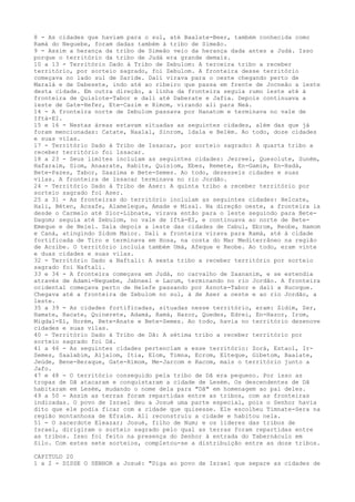8 - As cidades que haviam para o sul, até Baalate-Beer, também conhecida como
Ramá do Neguebe, foram dadas também à tribo de Simeão.
9 - Assim a herança da tribo de Simeão veio da herança dada antes a Judá. Isso
porque o território da tribo de Judá era grande demais.
10 a 13 - Território Dado à Tribo de Zebulom: A terceira tribo a receber
território, por sorteio sagrado, foi Zebulom. A fronteira desse território
começava no lado sul de Saride. Dali virava para o oeste chegando perto de
Maralá e de Dabesete, indo até ao ribeiro que passa em frente de Jocneão a leste
desta cidade. Em outra direção, a linha da fronteira seguia rumo leste até à
fronteira de Quislote-Tabor e dali até Daberate e Jafia. Depois continuava a
leste de Gate-Hefer, Ete-Cazim e Rimom, virando ali para Neá.
14 - A fronteira norte de Zebulom passava por Hanatom e terminava no vale de
Iftá-EI.
15 e 16 - Nestas áreas estavam situadas as seguintes cidades, além das que já
foram mencionadas: Catate, Naalal, Sinrom, ldala e Belém. Ao todo, doze cidades
e suas vilas.
17 - Território Dado à Tribo de Issacar, por sorteio sagrado: A quarta tribo a
receber território foi lssacar.
18 a 23 - Seus limites incluíam as seguintes cidades: Jezreel, Quesolute, Suném,
Hafaraim, Siom, Anaarate, Rabite, Quisiom, Ebes, Remete, En-Gamim, En-Hadá,
Bete-Pazes, Tabor, Saazima e Bete-Semes. Ao todo, dezesseis cidades e suas
vilas. A fronteira de lssacar terminava no rio Jordão.
24 - Território Dado à Tribo de Aser: A quinta tribo a receber território por
sorteio sagrado foi Aser.
25 a 31 - As fronteiras do território incluíam as seguintes cidades: Helcate,
Hali, Béten, Acsafe, Alameleque, Amade e Misal. Na direção oeste, a fronteira ia
desde o Carmelo até Sior-Libnate, virava então para o leste seguindo para BeteDagom; seguia até Zebulom, no vale de Iftá-EI, e continuava ao norte de BeteEmeque e de Neiel. Saía depois a leste das cidades de Cabul, Ebrom, Reobe, Hamom
e Caná, atingindo Sidom Maior. Dali a fronteira virava para Ramá, até à cidade
fortificada de Tiro e terminava em Hosa, na costa do Mar Mediterrâneo na região
de Aczibe. O território incluía também Umá, Afeque e Reobe. Ao todo, eram vinte
e duas cidades e suas vilas.
32 - Território Dado a Naftali: A sexta tribo a receber território por sorteio
sagrado foi Naftali.
33 e 34 - A fronteira começava em Judá, no carvalho de Zaananim, e se estendia
através de Adami-Neguebe, Jabneel e Lacum, terminando no rio Jordão. A fronteira
ocidental começava perto de Helefe passando por Aznote-Tabor e dali a Hucoque.
Chegava até a fronteira de Zebulom no sul, à de Aser a oeste e ao rio Jordão, a
leste.
35 a 39 - As cidades fortificadas, situadas nesse território, eram: Zidim, Zer,
Hamate, Racate, Quinerete, Adamá, Ramá, Hazor, Quedes, Edrei, En-Hazor, Irom,
Migdal-El, Horém, Bete-Anate e Bete-Semes. Ao todo, havia no território dezenove
cidades e suas vilas.
40 - Território Dado à Tribo de Dã: A sétima tribo a receber território por
sorteio sagrado foi Dã.
41 a 46 - As seguintes cidades pertenciam a esse território: Zorá, Estaol, IrSemes, Saalabim, Aijalom, Itia, Elom, Timna, Ecrom, Elteque, Gibetom, Baalate,
Jeúde, Bene-Beraque, Gate-Rimom, Me-Jarcom e Racom, mais o território junto a
Jafo.
47 e 48 - O território conseguido pela tribo de Dã era pequeno. Por isso as
tropas de Dã atacaram e conquistaram a cidade de Lesém. Os descendentes de Dã
habitaram em Lesém, mudando o nome dela para "Dã" em homenagem ao pai deles.
49 a 50 - Assim as terras foram repartidas entre as tribos, com as fronteiras
indicadas. O povo de Israel deu a Josué uma parte especial, pois o Senhor havia
dito que ele podia ficar com a cidade que quisesse. Ele escolheu Timnate-Sera na
região montanhosa de Efraim. Ali reconstruiu a cidade e habitou nela.
51 - O sacerdote Eleazar; Josué, filho de Num; e os líderes das tribos de
Israel, dirigiram o sorteio sagrado pelo qual as terras foram repartidas entre
as tribos. Isso foi feito na presença do Senhor à entrada do Tabernáculo em
Silo. Com estes sete sorteios, completou-se a distribuição entre as doze tribos.
CAPITULO 20
1 a 2 - DISSE O SENHOR a Josué: "Diga ao povo de Israel que separe as cidades de

 
