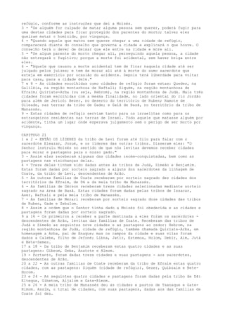 refúgio, conforme as instruções que dei a Moisés.
3 - "Se alguém for culpado de matar alguma pessoa sem querer, poderá fugir para
uma destas cidades para ficar protegido dos parentes do morto; talvez eles
queiram matar o homicida, por vingança.
4 - "Quando aquele que matou sem querer chegar a uma cidade de refúgio,
comparecerá diante do conselho que governa a cidade e explicará o que houve. O
conselho terá o dever de deixar que ele entre na cidade e more ali.
5 - "Se algum parente do morto chegar ali, perseguindo aquela pessoa, a cidade
não entregará o fugitivo; porque a morte foi acidental, sem haver briga entre
eles.
6 - "Aquele que causou a morte acidental tem de ficar naquela cidade até ser
julgado pelos juizes; e tem de morar ali até à morte do sumo sacerdote que
esteja em exercício por ocasião do acidente. Depois terá liberdade para voltar
para casa, para a cidade dele."
7 e 8 - As cidades escolhidas como cidades de refúgio foram estas: Quedes, na
Galiléia, na região montanhosa de Naftali; Siquém, na região montanhosa de
Efraim; Quiriate-Arba (ou seja, Hebrom), na região montanhosa de Judá. Mais três
cidades foram escolhidas com a mesma finalidade, no lado oriental do rio Jordão
para além de Jericó: Bezer, no deserto do território de Ruben; Ramote de
Gileade, nas terras da tribo de Gade; e Galã de Basã, no território da tribo de
Manassés.
9 - Estas cidades de refúgio serviam tanto para os israelitas como para os
estrangeiros residentes nas terras de Israel. Todo aquele que matasse alguém por
acidente, tinha um lugar onde esperava julgamento sem o perigo de ser morto por
vingança.
CAPITULO 21
1 e 2 - ENTÃO OS LÍDERES da tribo de Levi foram até Silo para falar com o
sacerdote Eleazar, Josué, e os líderes das outras tribos. Disseram eles: "O
Senhor instruiu Moisés no sentido de que nós levitas devemos receber cidades
para morar e pastagens para o nosso gado."
3 - Assim eles receberam algumas das cidades recém-conquistadas, bem como as
pastagens nas vizinhanças delas.
4 - Treze delas tinham sido dadas antes às tribos de Judá, Simeão e Benjamim.
Estas foram dadas por sorteio sagrado a alguns dos sacerdotes da linhagem de
Coate, da tribo de Levi, descendentes de Arão.
5 - As outras famílias de Coate receberam por sorteio sagrado dez cidades dos
territórios de Efraim, de Dã e da meia tribo de Manassés.
6 - As famílias de Gérson receberam treze cidades selecionadas mediante sorteio
sagrado na área de Basã. Estas cidades foram dadas pelas tribos de Issacar,
Aser, Naftali e pela meia tribo de Manassés.
7 - As famílias de Merari receberam por sorteio sagrado doze cidades das tribos
de Ruben, Gade e Zebulom.
8 - Assim a ordem que o Senhor tinha dado a Moisés foi obedecida e as cidades e
pastagens foram dadas por sorteio sagrado.
9 a 16 - Os primeiros a receber a parte destinada a eles foram os sacerdotes descendentes de Arão, levitas das famílias de Coate. Receberam das tribos de
Judá e Simeão as seguintes nove cidades e as pastagens ao redor: Hebrom, na
região montanhosa de Judá, cidade de refúgio, também chamada Quiriate-Arba, em
homenagem a Arba, pai de Enaque; mas os campos da cidade e suas vilas foram
dados a Calebe, filho de Jefoné; Libna, Jatir, Estemoa, Holom, Debir, Aim, Jutá
e Bete-Semes.
17 a 18 - Da tribo de Benjamim receberam estas quatro cidades e as suas
pastagens: Gibeom, Geba, Anatote e Almom.
19 - Portanto, foram dadas treze cidades e suas pastagens - aos sacerdotes,
descendentes de Arão.
20 a 22 - As outras famílias de Coate receberam da tribo de Efraim estas quatro
cidades, com as pastagens: Siquém (cidade de refúgio), Gezer, Quibzaim e BeteHorom.
23 e 24 - As seguintes quatro cidades e pastagens foram dadas pela tribo de Dã:
Elteque, Gibetom, Aijalom e Gate-Rimom.
25 e 26 - A meia tribo de Manassés deu as cidades e pastos de Taanaque e GateRimom. Assim, o total de cidades, com suas pastagens, dadas aos das famílias de
Coate foi dez.

 