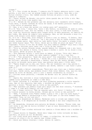 viagem."
34, 35 - "Sou criado de Abraão, " começou ele."O Senhor abençoou muito o meu
patrão, e ele veio a ser um grande homem no país onde mora. Deus deu a ele
muitas ovelhas e bois. Deu também grande fortuna em prata e ouro, além de
camelos e jumentos.
36 - "Sara, mulher de Abraão, era muito idosa quando deu um filho a ele. Meu
patrão deu ao filho tudo quanto tem.
37 e 38 - Abraão me fez prometer que não deixaria sair casamento entre Isaque,
filho dele, e mulher nenhuma da terra de Canaã. E me mandou procurar esposa para
o filho entre os parentes dele.
39 - Mas, e se a moça não quiser vir comigo para cá?' perguntei.
40 e 41 'Ela virá, ' disse ele, 'pois o meu Senhor, na presença de quem eu ando,
vai providenciar tudo. Ele vai mandar o Seu anjo junto, e você terá sucesso.
Sim, você vai encontrar esposa para Isaque entre os meus parentes, na família do
meu irmão. Não deixe de cumprir esta promessa. Mas, se não deixarem a moça vir,
então você estará livre deste compromisso. '
42, 43 e 44 - "Pois bem, hoje cheguei à fonte e orei ao Senhor. 'Ó Senhor, Deus
do meu senhor Abraão, ' disse eu, 'se o Seu plano é que eu tenha sucesso nesta
missão, guieme agora. Aqui estou ao lado desta fonte. Vou pedir a alguma jovem
que venha buscar água: "Por favor, deixe que eu beba um pouco de água." Se ela
responder: "Claro! E vou dar de beber aos seus camelos também!" Seja essa a moça
que o Senhor escolheu para casar com o filho do meu senhor. '
45 - "Pois eu estava falando ainda, quando Rebeca foi chegando com o seu jarro
nos ombros. Ela desceu à fonte, tirou água e encheu o jarro. Aí eu disse a ela:
'Por favor, dê-me um pouco de água. '
46 - "Ela depressa baixou o jarro para eu beber. E disse: 'Pois não! Beba à
vontade. E vou dar de beber aos seus camelos também!' E foi o que fez.
47 e 48 - "Daí perguntei: 'Quem são seus pais?' Ela respondeu: 'Sou filha de
Betuel, filho de Naor e de Milca. ' Então dei a ela o pendente e as pulseiras. E
me inclinei, adorando e bendizendo o Senhor, Deus do meu senhor Abraão, porque
me guiou na direção certa para levar uma parenta dele para o filho dele.
49 - "Agora digam sim ou não, por favor. Vão ser bondosos com o meu patrão e
fazer o que é certo? Conforme a resposta que derem, saberei o que fazer e para
onde ir."
50 e 51 - Labão e Betuel responderam: "Está mais que claro que o Senhor mandou
você aqui. Sendo assim, que podemos dizer? Pode levar Rebeca. Sim, que ela seja
esposa do filho de Abraão, pois a isso o Senhor encaminhou as coisas."
52 - Ouvindo essas palavras, o mordomo de Abraão caiu de joelhos diante do
Senhor.
53 - Depois deu vestidos e jóias trabalhadas em ouro e prata a Rebeca. Deu
também ricos presentes ao irmão e à mãe dela.
54 - Então jantaram. E o mordomo com seus ajudantes passaram a noite naquela
casa. Mas no dia seguinte, bem cedo, o mordomo de Abraão se levantou, se
aprontou e disse: "Deixem que eu volte ao meu patrão".
55 - "Mas queremos que Rebeca fique pelo menos uns dez dias conosco, " disseram
o irmão e a irmã dela."Depois irá com você."
56 - Mas o homem insistiu: "Não me segurem aqui, por favor! O Senhor fez com que
eu tivesse sucesso na minha missão. Deixem que eu volte ao meu patrão!"
57 - "Bem, " disseram eles."Vamos chamar a moça e ver o que ela acha disso."
58 - Chamaram Rebeca e perguntaram a ela: "Você quer ir com este homem?" Ela
respondeu: "Sim, eu vou com ele."
59 - Então se despediram de Rebeca. Mandaram junto a criada que sempre tinha
cuidado dela. E se despediram do mordomo de Abraão e dos seus companheiros de
viagem.
60 - Na despedida, disseram esta palavra de bênção a Rebeca: "Nossa irmã, que
você venha a ser mãe de muitos milhões! E que os seus descendentes dominem os
inimigos deles!"
61 - Rebeca e suas criadas montaram nos camelos e foram embora com o mordomo de
Abraão.
62 - Isaque morava no Neguebe. Nesse meio tempo ele vinha voltando de Beer.
Laai-Roi, um pouco ao sul de Berseba.
63 - Ele tinha saído para meditar no campo, à tardezinha. Em certo momento,
levantou os olhos e viu os camelos que vinham vindo.
64 - Assim que Rebeca enxergou o moço, desceu do camelo.

 